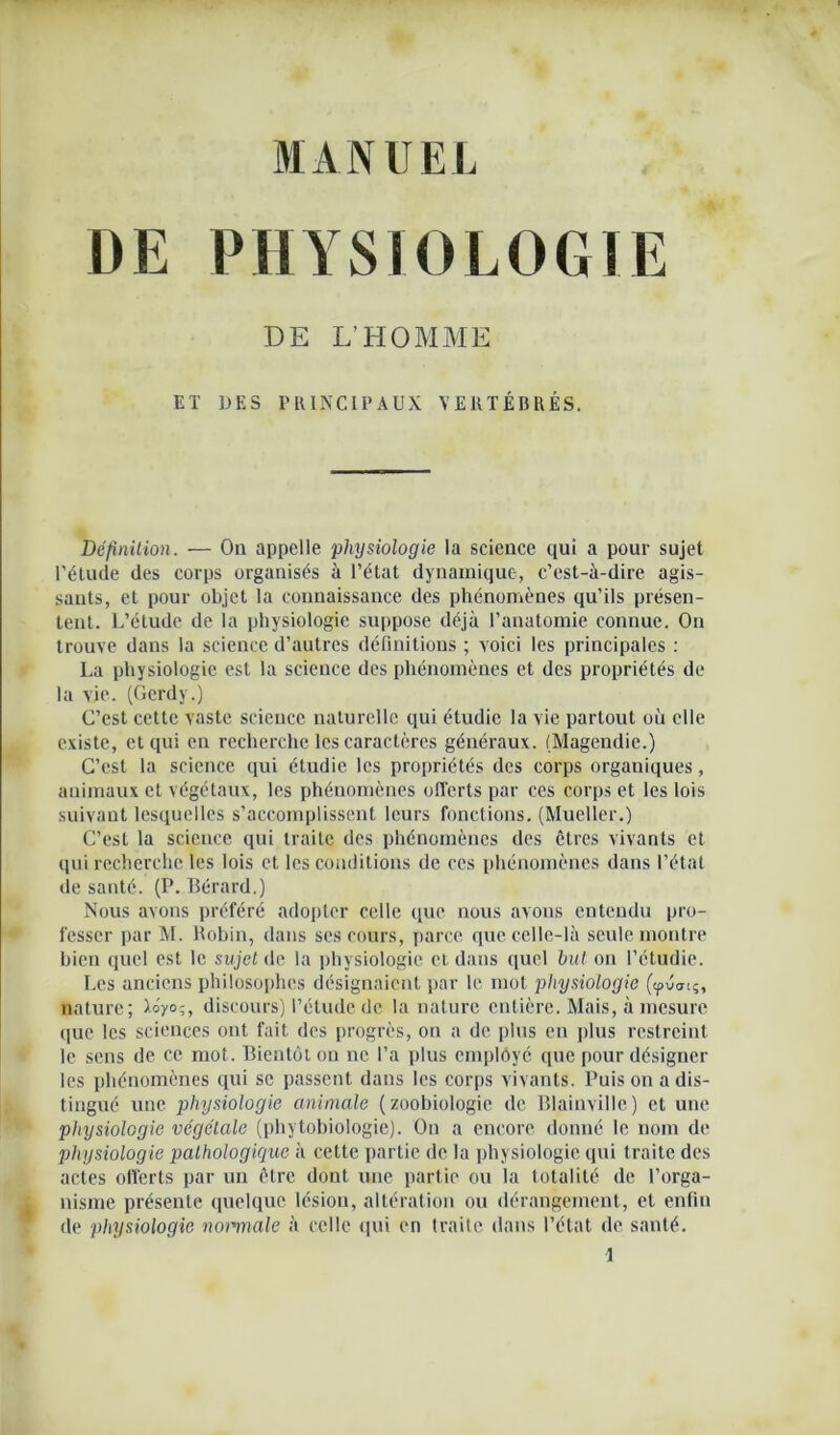 DE PHYSIOLOGIE DE L’HOMME ET DES PRINCIPAUX VERTÉBRÉS. Définition. — On appelle physiologie la science qui a pour sujet l’étude des corps organisés à l’état dynamique, c’est-à-dire agis- sants, et pour objet la connaissance des phénomènes qu’ils présen- tent. L’étude de la physiologie suppose déjà l’anatomie connue. On trouve dans la science d’autres définitions ; voici les principales : La physiologie est la science des phénomènes et des propriétés de la vie. (Gcrdy.) C’est cette vaste science naturelle qui étudie la vie partout où elle existe, et qui en recherche les caractères généraux. (Magendie.) C’est la science qui étudie les propriétés des corps organiques, animaux et végétaux, les phénomènes offerts par ces corps et les lois suivant lesquelles s’accomplissent leurs fonctions. (Mueller.) C’est la science qui traite des phénomènes des êtres vivants et qui recherche les lois et les conditions de ces phénomènes dans l’état de santé. (P. Bérard.) Nous avons préféré adopter celle que nous avons entendu pro- fesser par AL Robin, dans ses cours, parce que celle-là seule montre bien quel est le sujet de la physiologie et dans quel but on l’étudie. Les anciens philosophes désignaient par le mot physiologie (tpuatç, nature; ï°y°;, discours) l’étude de la nature entière. Mais, à mesure que les sciences ont fait des progrès, on a de plus en plus restreint le sens de ce mot. Bientôt on ne l’a plus employé que pour désigner les phénomènes qui se passent dans les corps vivants. Puis on a dis- tingué une physiologie animale (zoobiologie de Blainville) et une physiologie végétale (phytobiologie). On a encore donné le nom de physiologie pathologique à cette partie de la physiologie qui traite des actes offerts par un être dont une partie ou la totalité de l’orga- nisme présente quelque lésion, altération ou dérangement, et enfin de physiologie normale à celle qui en traite dans l’état de santé.