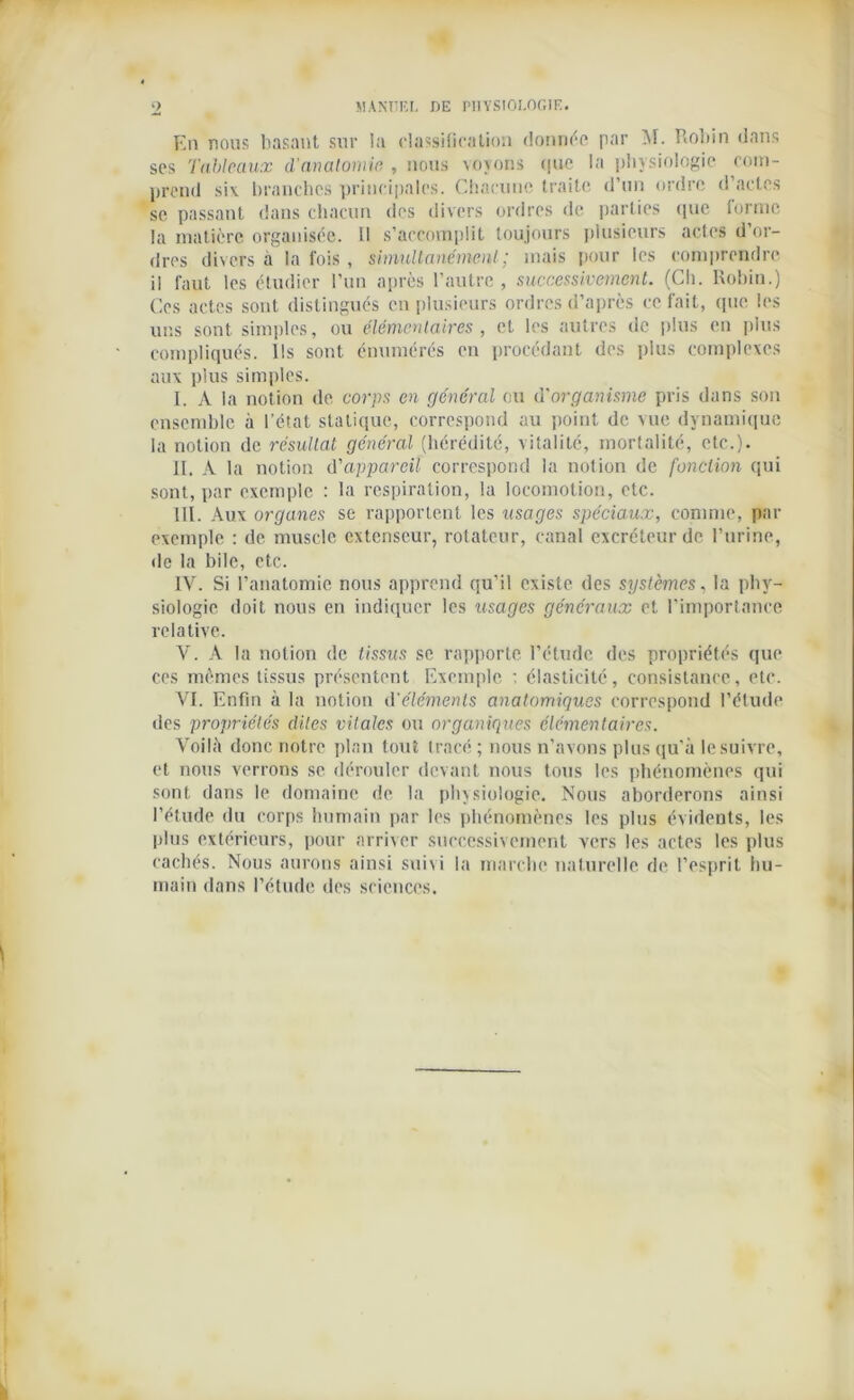 En nous basant sur la classification donnée par M. Robin dans ses Tableaux d’anatomie , nous voyons que la physiologie com- prend six branches principales. Chacune traite d’un ordre d’actes se passant dans chacun dos divers ordres de parties que forme la matière organisée. Il s’accomplit toujours plusieurs actes d’or- dres divers à la fois , simultanément; mais pour les comprendre il faut les étudier l’un après l’autre , successivement. (Ch. Robin.) Ces actes sont distingués en plusieurs ordres d’après ce fait, que les uns sont simples, ou élémentaires , et les autres de plus en plus compliqués. Ils sont énumérés en procédant des plus complexes aux plus simples. I. A la notion de corps en général ou d'organisme pris dans son ensemble à l’état statique, correspond au point de vue dynamique la notion de résultat général (hérédité, vitalité, mortalité, etc.). II. A la notion d'appareil correspond la notion de fonction qui sont, par exemple : la respiration, la locomotion, etc. III. Aux organes se rapportent les usages spéciaux, comme, par exemple : de muscle extenseur, rotateur, canal excréteur de l’urine, de la bile, etc. IV. Si l’anatomie nous apprend qu’il existe des systèmes, la phy- siologie doit nous en indiquer les usages généraux et l’importance relative. V. A la notion de tissus se rapporte l’étude des propriétés que ces mêmes tissus présentent Exemple : élasticité, consistance, etc. VI. Enfin à la notion d'éléments anatomiques correspond l’étude des propriétés dites vitales ou organiques élémentaires. Voilà donc notre plan tout tracé; nous n’avons plus qu’à le suivre, et nous verrons se dérouler devant nous tous les phénomènes qui sont dans le domaine de la physiologie. Nous aborderons ainsi l’étude du corps humain par les phénomènes les plus évidents, les plus extérieurs, pour arriver successivement vers les actes les plus cachés. Nous aurons ainsi sui\i la marche naturelle, de l’esprit hu- main dans l’étude des sciences.