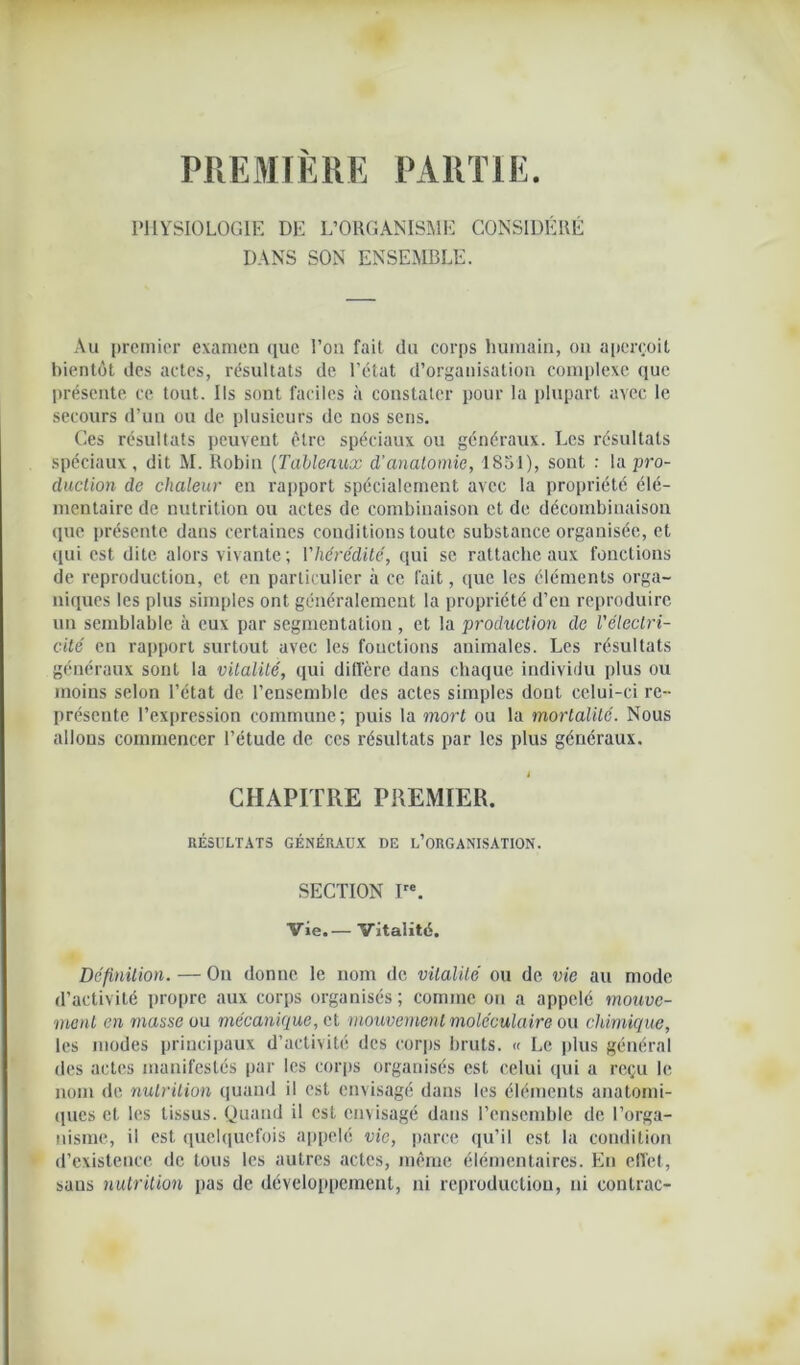 PREMIERE PARTIE PHYSIOLOGIE DE L’ORGANISME CONSIDÉRÉ DANS SON ENSEMBLE. Au premier examen que l’on fait du corps humain, on aperçoit bientôt des actes, résultats de l’ctat d’organisation complexe que présente ce tout. Ils sont faciles à constater pour la plupart avec le secours d’un ou de plusieurs de nos sens. Ces résultats peuvent être spéciaux ou généraux. Les résultats spéciaux, dit M. Robin (Tableaux d’anatomie, 1851), sont : la pro- duction de chaleur en rapport spécialement avec la propriété élé- mentaire de nutrition ou actes de combinaison et de décombinaison que présente dans certaines conditions toute substance organisée, et qui est dite alors vivante ; l'hérédité, qui se rattache aux fonctions de reproduction, et en particulier à ce fait, que les éléments orga- niques les plus simples ont généralement la propriété d’en reproduire un semblable à eux par segmentation, et la production de Vélectri- cité en rapport surtout avec les fouctions animales. Les résultats généraux sont la vitalité, qui diffère dans chaque individu plus ou moins selon l’état de l’ensemble des actes simples dont celui-ci re- présente l’expression commune; puis la mort ou la mortalité. Nous allons commencer l’étude de ces résultats par les plus généraux. i CHAPITRE PREMIER. RÉSULTATS GÉNÉRAUX DE L’ORGANISATION. SECTION Ire. Vie.— Vitalité. Définition. — Ou donne le nom de vitalité ou de vie au mode d’activité propre aux corps organisés; comme on a appelé mouve- ment en masse ou mécanique, cl mouvement moléculaire ou chimique, les modes principaux d’activité des corps bruts. « Le plus général des actes manifestés par les corps organisés est celui qui a reçu le nom de nutrition quand il est envisagé dans les éléments anatomi- ques et les tissus. Quand il est envisagé dans l’ensemble de l’orga- nisme, il est quelquefois appelé vie, parce qu’il est la condition d’existence de tous les autres actes, même élémentaires. En effet, sans nutrition pas de développement, ni reproduction, ni contrac-