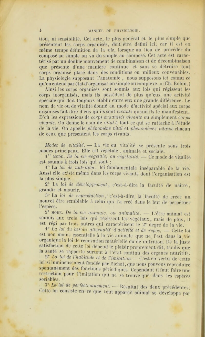 lion, ni sensibilité. Cet acte, le plus général et le plus simple que présentent les corps organisés, doit être défini ici, car il est en même temps définition de la vie, lorsque au lieu de procéder du composé au simple ou va du simple au composé. Cet acte est carac- térisé par un double mouvement de combinaison et de décombinaison que présente d’une manière continue et sans se détruire tout corps organisé placé dans des conditions ou milieux convenables. La physiologie supposant l’anatomie , nous supposons ici connu ce qu’onentend par état d’organisation simple ou complexe. » (Ch. Robin.) Ainsi les corps organisés sont soumis aux lois qui régissent les corps inorganisés, mais ils possèdent de plus qu’eux une activité spéciale qui doit toujours établir entre eux une grande différence. Le nom de vie ou de vitalité donné au mode d’activité spécial aux corps organisés fait dire d’eux qu’ils sont vivants quand ils le manifestent. D’où les expressions de corps organisés vivants ou simplement corps vivants. On donne le nom de vital à tout ce qui se rattache à l’étude de la vie. On appelle phénomène vital et phénomènes vitaux chacun de ceux que présentent les corps vivants. Modes de vitalité. — La vie ou vitalité se présente sous trois modes principaux. Elle est végétale, animale et sociale. 1er mode. De la vie végétale, ou végétalité. — Ce mode de vitalité est soumis à trois lois qui sont : 1° La loi de nutrition, loi fondamentale inséparable de la vie. Aussi elle existe même dans les corps vivants dont l’organisation est la plus simple. 2° La loi de développement, c’est-à-dire la faculté de naître, grandir et mourir. 3° La loi de reproduction, c’est-à-dire la faculté de créer un nouvel être semblable a celui qui 1 a créé dans le but de perpétuer l’espèce. 2e mode. De la vie animale, ou animalité. — L’être animal est soumis aux trois lois qui régissent les végétaux, mais de plus, il est régi par trois autres qui caractérisent le 2e degré de la vie. 1 ° La loi du besoin alternatif d'activité et de repos. — Cette loi est non moins essentielle à la vie animale que ne l’est dans la vie organique la loi de rénovation matérielle ou de nutrition. De la juste satisfaction de cette loi dépend le plaisir proprement dit, tandis que la santé se rapporte surtout à l’état continu des organes nutritifs. 2 La loi de l habitude cl de l'imitation.— C’est en vertu de cette loi si lumineusement fondée par Richat, que nous pouvons reproduire spontanément des fonctions périodiques. Cependant il faut faire une îestriction pour 1 imitation qui ne se trouve que dans les espèces sociables. .» La loi de perfectionnement. — Résultat des deux précédentes. Lette loi consiste en ce que tout appareil animal se développe par
