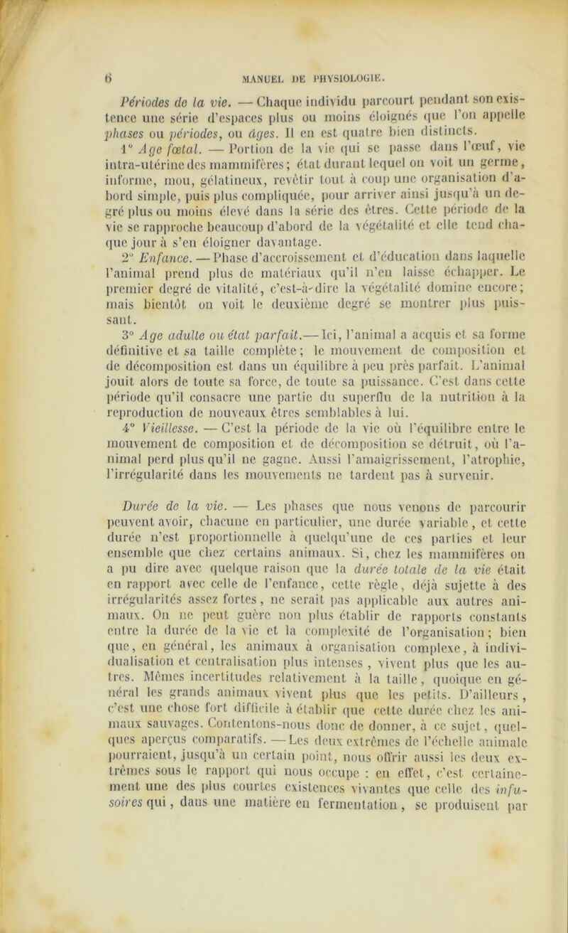 Périodes de la vie. —Chaque individu parcourt pendant son exis- tence une série d’espaces plus ou moins éloignés que l’on appelle phases ou périodes, ou âges, il en est quatre bien distincts. 1“ Age fœtal. —Portion de la vie qui se passe dans l’œuf, vie intra-utérine des mammifères ; état durant lequel on voit un germe, informe, mou, gélatineux, revêtir tout à coup une organisation d’a- bord simple, puis plus compliquée, pour arriver ainsi jusqu’à un de- gré plus ou moins élevé dans la série des êtres. Cette période de la vie se rapproche beaucoup d’abord de la végétalilé et elle tend cha- que jour à s’en éloigner davantage. 2“ Enfance.—Phase d’accroissement et d’éducation dans laquelle l’animal prend plus de matériaux qu’il n’en laisse échapper. Le premier degré de \italité, c’esl-à-'dire la végétalilé domine encore; mais bientôt ou voit le deuxième degré se montrer plus puis- sant. 3° Age adulte ou état parfait.— Ici, l’animal a acquis et sa forme définitive et sa taille complète; le mouvement de composition et •le décomposition est dans un équilibre à peu près parfait. L’animal jouit alors de toute sa force, de toute sa puissance. C’est dans cette période qu’il consacre une partie du superflu de la nutrition à la reproduction de nouveaux êtres semblables à lui. 4° Vieillesse. — C’est la période de la vie où l’équilibre entre le mouvement de composition et de décomposition se détruit, où l’a- nimal perd plus qu’il ne gagne. Aussi l’amaigrissement, l’atrophie, l’irrégularité dans les mouvements ne tardent pas à survenir. Durée de la vie. — Les phases que nous venons de parcourir peuvent avoir, chacune en particulier, une durée variable, et cette durée n’est proportionnelle à quelqu’une de ces parties et leur ensemble que chez certains animaux. Si, chez les mammifères on a pu dire avec quelque raison que la durée totale de la vie était en rapport avec celle de l’enfance, cette règle, déjà sujette à des irrégularités assez fortes, ne serait pas applicable aux autres ani- maux. On ne peut guère non plus établir de rapports constants entre la durée de la vie et la complexité de l’organisation ; bien que, en général, les animaux à organisation complexe, à indivi- dualisation et centralisation plus intenses , vivent plus que les au- tres. Mêmes incertitudes relativement à la taille, quoique en gé- néral les grands animaux vivent plus que les petits. D’ailleurs , c’est une chose fort difficile à établir que cette durée chez les ani- maux sauvages. Contentons-nous donc de donner, à ce sujet, quel- ques aperçus comparatifs. —Les deux extrêmes de l’échelle animale pourraient, jusqu’à un certain point, nous offrir aussi les deux ex- trêmes sous le rapport qui nous occupe : en effet, c’est certaine- ment une des plus courtes existences vivantes que celle des infu- soires qui, dans une matière en fermentation , se produisent par