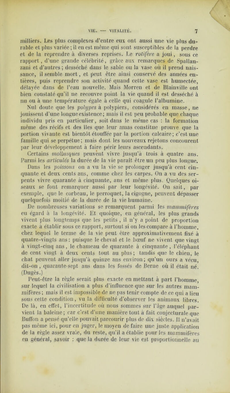milliers. Les plus complexes d’entre eux ont aussi une vie plus du- rable et plus variée ; il en est même qui sont susceptibles de la perdre et de la reprendre à diverses reprises. Le rotifère a joui, sous ce rapport, d'une grande célébrité, grâce aux remarques de Spallan- zani et d’autres; desséché dans le sable ou la vase où il prend nais- sance, il semble mort, et peut être ainsi conservé des années en- tières, puis reprendre sou activité quand cette vase est humectée, délayée dans de l’eau nouvelle. Mais Morren et de Blainville ont bien constaté qu’il ne recouvre point la vie quand il est desséché à nu ou à une température égale à celle qui coagule l’albumine. Nul doute que les polypes à polypiers, considérés en masse, ne jouissent d’une longue existence; mais il est peu probable que chaque individu pris en particulier, soit dans le même cas : la formation même des récifs et des îles que leur amas constitue prouve que la portion vivante est bientôt étouffée par la portion calcaire; c’est une famille qui se perpétue; mais dont les nouveaux rejetons concourent par leur développement à faire périr leurs ascendants. Certains mollusques peuvent vivre jusqu’à trois à quatre ans. Parmi les articulés la durée de la vie paraît être un peu plus longue. Dans les poissons on a vu la vie se prolonger jusqu’à cent cin- quante et deux cents ans, comme chez les carpes. On a vu des ser- pents vivre quarante à cinquante, ans et même plus. Quelques oi- seaux se font remarquer aussi par leur longévité. On sait, par exemple, que le corbeau, le perroquet, la cigogne, peuvent dépasser quelquefois moitié de la durée de la vie humaine. De nombreuses variations se remarquent parmi les mammifères eu égard à la longévité. Et quoique, en général, les plus grands vivent plus longtemps que les petits, il n’y a point de proportion exacte a établir sous ce rapport, surtout si on les compare à l’homme, chez lequel le terme de la xie peut être approximativement fixé à quatre-vingts ans: puisque le cheval et le bœuf ne vivent que vingt à vingt-cinq ans, le chameau de quarante à cinquante , l’éléphant de cent vingt à deux cents tout au plus ; tandis que le chien, le chat peuvent aller jusqu’à quinze ans environ; qu’un ours a vécu, dit-on, quarante-sept ans dans les fossés de Berne où il était né. (Dugès.) Peut-être la règle serait plus exacte en mettant à part l’homme, sur lequel la civilisation a plus d’influence que sur les autres mam- mifères; mais il est impossible de ne pas tenir compte de ce qui a lieu sous cette condition, vu la difficulté d’observer les animaux libres. De là, en effet, l’incertitude où nous sommes sur l’âge auquel par- vient la baleine; car c’est d’une manière tout à fait conjecturale que Buflon a pensé qu’elle pouvait parcourir plus de dix siècles. Il n’avait lias même ici, pour en juger, le moyen de faire une juste application de la règle assez vraie, du reste, qu’il a établie pour les mammifères eu général, savoir : que la durée de leur vie est proportionnelle au