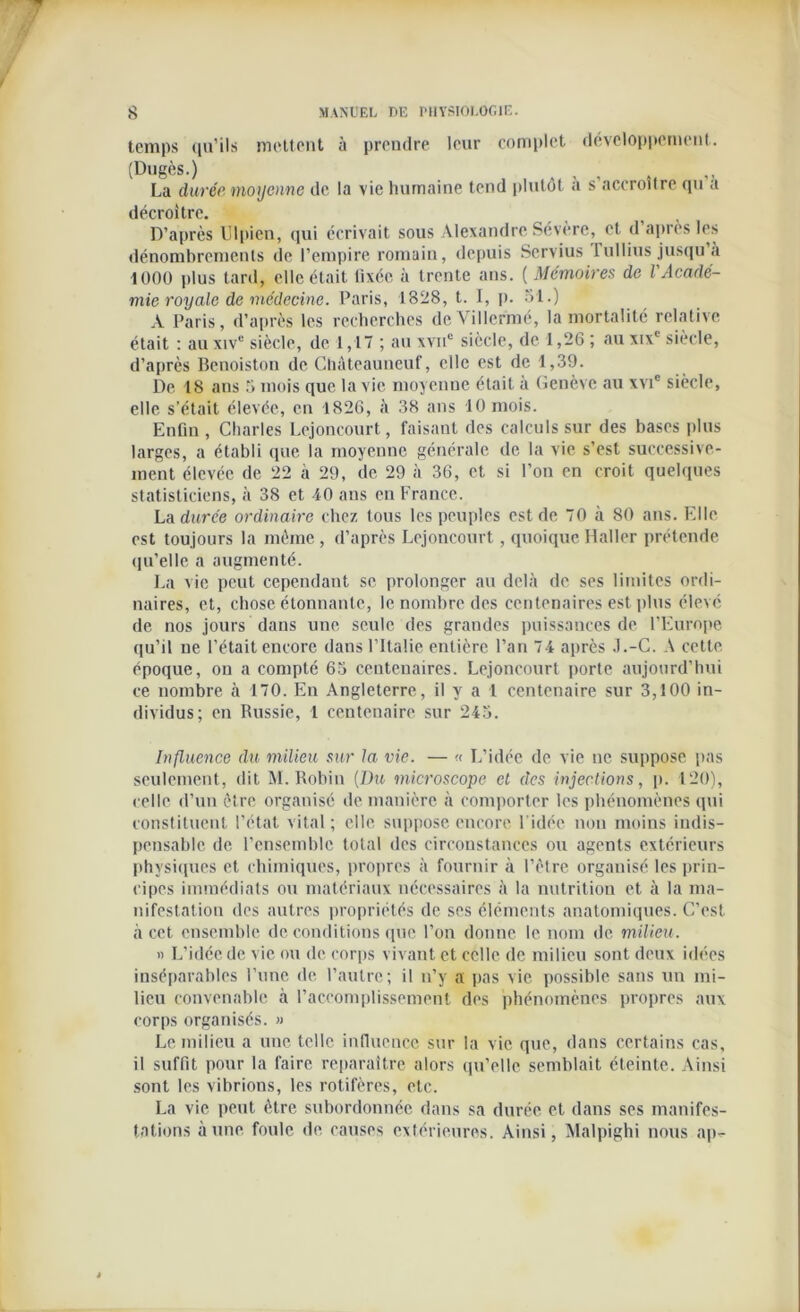 temps qu’ils mettent à prendre leur complet développement. (Dugès.) La durée moyenne de la vie humaine tend plutôt a s’accroître qu a décroître. D’après Ulpien, qui écrivait sous Alexandre Sévère, et d’après les dénombrements de l’empire romain, depuis Servius 1 ullins jusqu a 1000 plus tard, elle était tixéc à trente ans. ( Mémoires de l Acadé- mie royale de médecine. Paris, 1828, t. I, p. 31.) A Paris, d’après les recherches deVillermé, la mortalité relative était : au xivc siècle, de 1,17 ; au xvne siècle, de 1,26 ; au xixc siècle, d’après Benoiston de Chàteauneuf, elle est de 1,39. De 18 ans 3 mois que la vie moyenne était à Genève au xvic siècle, elle s’était élevée, en 1826, à 38 ans 10 mois. Enfin , Charles Lejoncourt, faisant des calculs sur des bases plus larges, a établi que la moyenne générale de la vie s’est successive- ment élevée de 22 à 29, de 29 à 36, et si l’on en croit quelques statisticiens, à 38 et 40 ans en France. La durée ordinaire chez tous les peuples est de 70 à 80 ans. Elle est toujours la même, d’après Lejoncourt, quoique Haller prétende qu’elle a augmenté. La vie peut cependant se prolonger au delà de ses limites ordi- naires, et, chose étonnante, le nombre des centenaires est plus élevé de nos jours dans une seule des grandes puissances de l’Europe qu’il ne l’était encore dans l’Italie entière l’an 74 après J.-C. A cette époque, on a compté 63 centenaires. Lejoncourt porte aujourd’hui ce nombre à 170. En Angleterre, il y a 1 centenaire sur 3,100 in- dividus; en Russie, 1 centenaire sur 243. Influence du milieu sur la vie. — « L’idée de vie ne suppose pas seulement, dit M. Robin [Du microscope cl des injections, p. 120), celle d’un être organise de manière à comporter les phénomènes qui constituent l’état vital; elle suppose encore l’idée non moins indis- pensable de l’ensemble total des circonstances ou agents extérieurs physiques et chimiques, propres à fournir à l’être organisé les prin- cipes immédiats ou matériaux nécessaires à la nutrition et à la ma- nifestation des autres propriétés de ses éléments anatomiques. C’est à cet ensemble de conditions que l’on donne le nom de milieu. » L’idée de vie ou de corps vivant et celle de milieu sont deux idées inséparables l’une de l’autre; il n’y a pas vie possible sans un mi- lieu convenable à l’accomplissement des phénomènes propres aux corps organisés. » Le milieu a une telle influence sur la vie que, dans certains cas, il suffit pour la faire reparaître alors qu’elle semblait éteinte. Ainsi sont les vibrions, les rotifères, etc. La vie peut être subordonnée dans sa durée et dans ses manifes- tations aune foule de causes extérieures. Ainsi, Malpighi nous ap-