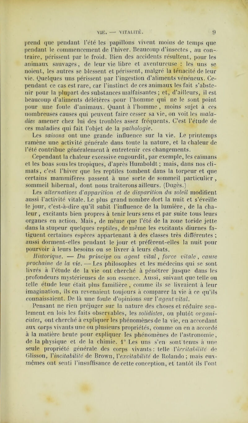 preiul que pendant l’été les papillons vivent moins de temps que pendant le commencement de l'hiver. Beaucoup d’insectes , au con- traire, périssent par le froid. Bien des accidents résultent, pour les animaux sauvages, de leur vie libre et aventureuse : les uns se noient, les autres se blessent et périssent, malgré la ténacité de leur vie. Quelques uns périssent par l’ingestion d’aliments vénéneux. Ce- pendant ce cas est rare, car l’instinct de ces animaux les fait s’abste- nir pour la plupart des substances malfaisantes ; et, d’ailleurs, il est beaucoup d’aliments délétères pour l’homme qui ne le sont point pour une foule d’animaux. Quant à l’homme , moins sujet à ces nombreuses causes qui peuvent faire cesser sa vie, on voit les mala- dies amener chez lui des troubles assez fréquents. C’est l’étude de ces maladies qui fait l’objet de la pathologie. Les saisons ont une grande influence sur la vie. Le printemps ramène une activité générale dans toute la nature, et la chaleur de l’été contribue généralement à entretenir ces changements. Cependant la chaleur excessive engourdit, par exemple, les caïmans et les boas sous les tropiques, d’après Humboldt ; mais, dans nos cli- mats, c’est l’hiver que les reptiles tombent dans la torpeur et que certains mammifères passent à une sorte de sommeil particulier, sommeil hibernal, dont nous traiterons ailleurs. (Dugès.) Les alternatives d'apparition et de disparition du soleil modifient aussi l’activité vitale. Le plus grand nombre dort la nuit et s’éveille le jour, c’est-à-dire qu’il subit l’influence de la lumière, de la cha- leur , excitants bien propres à tenir leurs sens et par suite tous leurs organes en action. Mais, de même que l’été de la zone toridc jette dans la stupeur quelques reptiles, de même les excitants diurnes fa- tiguent certaines espèces appartenant à des classes très différentes ; aussi dorment-elles pendant le jour et préfèrent-elles la nuit pour pourvoir à leurs besoins ou se livrer à leurs ébats. Historique. — Du principe ou agent vital, force vitale, cause prochaine de la vie. — Les philosophes et les médecins qui se sont livrés à l’étude de la vie ont cherché à pénétrer jusque dans les profondeurs mystérieuses de son essence. Aussi, suivant que telle ou telle étude leur était plus familière, comme ils se livraient à leur imagination, ils en revenaient toujours à comparer la vie à ce qu’ils connaissaient. De là une foule d’opinions sur l'agent vital. Pensant ne rien préjuger sur la nature des choses et réduire seu- lement en lois les faits observables, les solidistes, ou plutôt organi- cistes, ont cherché à expliquer les phénomènes de la vie, en accordant aux corps vivants une ou plusieurs propriétés, comme on en a accordé à la matière brute pour expliquer les phénomènes de l’astronomie, de la physique et de la chimie. 1° Les uns s’en sont tenus à une seule propriété générale des corps vivants: telle l’irritabilité de Glisson, Vincitdbilité de Brown, l’excitabilité de Rolando ; mais eux- mêmes ont senti l’insuffisance de cette conception, et tantôt ils l’ont