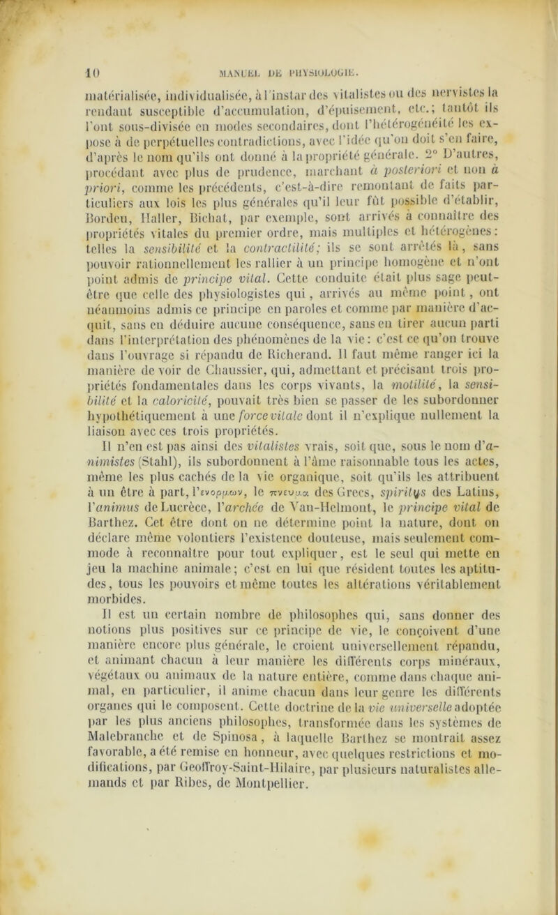 matérialisée, individualisée, à l'instar des vitalistes ou des nervistes la rendant susceptible d’accumulation, d’épuisement, etc.; tantôt ils l'ont sous-divisée en modes secondaires, dont l’hétérogénéité les ex- pose à de perpétuelles contradictions, avec l'idée qu'on doit s en faire, d’après le nom qu’ils ont donné à la propriété générale. 2° D’autres, procédant avec plus de prudence, marchant à posteriori et non à priori, comme les précédents, c’est-à-dire remontant de faits par- ticuliers aux lois les plus générales qu’il leur fût possible d’établir, Bordeu, llaller, Bichat, par exemple, sont arrivés à connaître des propriétés vitales du premier ordre, mais multiples et hétérogènes: telles la sensibilité et la contractilité ; ils se sont arrêtes là, sans pouvoir rationnellement les rallier à un principe homogène et n’ont point admis de principe vital. Cette conduite était plus sage peut- être que celle des physiologistes qui, arrivés au même point, ont néanmoins admis ce principe en paroles et comme par manière d’ac- quit, sans en déduire aucune conséquence, sans eu tirer aucun parti dans l’interprétation des phénomènes de la vie: c’est ce qu’on trouve dans l’ouvrage si répandu de Richcrand. 11 faut même ranger ici la manière de voir de Chaussier, qui, admettant et précisant trois pro- priétés fondamentales dans les corps vivants, la motilité, la sensi- bilité et la caloricité, pouvait très bien se passer de les subordonner hypothétiquement à une forcevilale dont il n’explique nullement la liaison avec ces trois propriétés. Il n’en est pas ainsi des vitalistes vrais, soit que, sous le nom d’a- nimistes (Stahl), ils subordonnent à l’âme raisonnable tous les actes, même les plus cachés de la vie organique, soit qu’ils les attribuent à un être à part, l’svop/j.cov, le 7muo.a des Grecs, spirites des Latins, l'animus de Lucrèce, Varchée de Yau-Helmont, le principe vital de Barthez. Cet être dont on ne détermine point la nature, dont on déclare même volontiers l’existence douteuse, mais seulement com- mode à reconnaître pour tout expliquer, est le seul qui mette en jeu la machine animale; c’est en lui que résident toutes les aptitu- des, tous les pouvoirs et même toutes les altérations véritablement morbides. Il est, un certain nombre de philosophes qui, sans donner des notions plus positives sur ce principe de vie, le conçoivent d’une manière encore plus générale, le croient universellement répandu, et animant chacun à leur manière les différents corps minéraux, végétaux ou animaux de la nature entière, comme dans chaque ani- mal, en particulier, il anime chacun dans leur genre les différents organes (pii le composent. Cette doctrine de la vie universelle adoptée par les plus anciens philosophes, transformée dans les systèmes de Malebranchc et de Spinosa, à laquelle Barthez se montrait assez favorable, a été remise en honneur, avec quelques restrictions et mo- difications, par Geoflroy-Saint-llilaire, par plusieurs naturalistes alle- mands et par Ribes, de Montpellier.