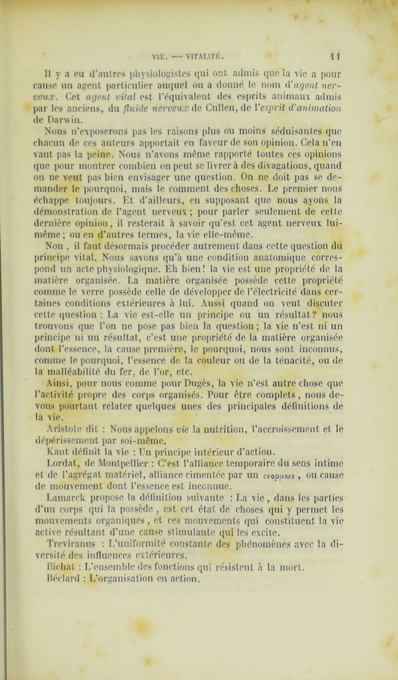 II y a ou d’autres physiologistes qui ont admis que la vie a pour cause un agent particulier auquel on a donné le nom d'agent ner- veux. Cet agent vital est l’équivalent des esprits animaux admis par les anciens, du fluide nerveux de Cullen,de l'esprit d’animation de Darwin. Nous n’exposerons pas les raisons plus ou moins séduisantes que chacun de ces auteurs apportait en faveur de son opinion. Cela n’en vaut pas la peine. Nous n’avons même rapporté toutes ces opinions que pour montrer combien on peut sc livrera des divagations, quand on ne veut pas bien envisager une question. On ne doit pas se de- mander le pourquoi, mais le comment des choses. Le premier nous échappe toujours. Et d’ailleurs, en supposant que nous ayons la démonstration de l’agent nerveux ; pour parler seulement de cette, dernière opiniou, il resterait à savoir qu'est cet agent nerveux lui- même; ou en d’autres termes, la vie elle-même. Non , il faut désormais procéder autrement dans cette question du principe vital. Nous savons qu’à une condition anatomique corres- pond un acte physiologique. Eh bien ! la vie est une propriété de la matière organisée. La matière organisée possède cette propriété comme le verre possède celle de développer de l’électricité dans cer- taines conditions extérieures à lui. Aussi quand on veut discuter cette question : La vie est-elle un principe ou un résultat? nous trouvons que l’on ne pose pas bien la question; la vie n’est ni un principe ni un résultat, c’est une propriété de la matière organisée dont l’essence, la cause première, le pourquoi, nous sont inconnus, comme le pourquoi, l’essence de la couleur ou de la ténacité, ou de la malléabilité du fer, de l’or, etc. Ainsi, pour nous comme pourDugès, la vie n’est autre chose que l’activité propre des corps organisés. Pour être complets, nous de- vons pourtant relater quelques unes des principales définitions de la vie. Aristote dit : Nous appelons vie la nutrition, l’accroissement et le dépérissement par soi-même. Kant définit la vie : Un principe intérieur d’action. Lordat, de Montpellier : C’est l’alliance temporaire du sens intime et de l’agrégat matériel, alliance cimentée par un evoppuv, ou cause de mouvement dont l’essence est inconnue. Lamarck propose la définition suivante : La vie, dans les parties- d’un corps qui la possède , est cet état de choses qui y permet les mouvements organiques, et ces mouvements qui constituent la vie active résultant d’une cause stimulante qui les excite. Trcviranus : L’uniformité constante, des phénomènes avec la di- versité des influences extérieures. Bichat : L’ensemble des fonctions qui résistent à la mort. Béclard : L’organisation en action.