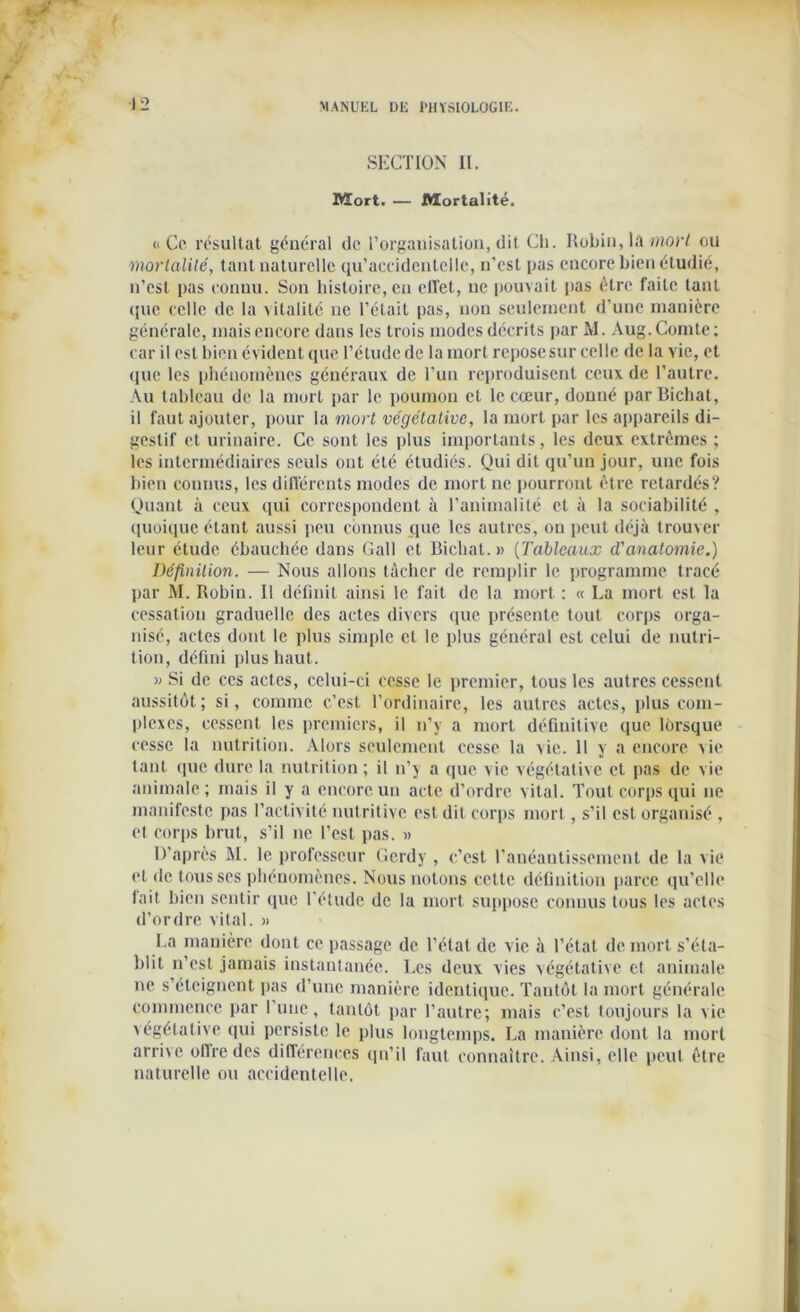 SECTION II. Mort. — Mortalité. <1 Ce résultat général de l’organisation, dit Ch. Robin, la mort ou mortalité, tant naturelle qu’accidentelle, n’est pas encore bien étudié, n’est pas connu. Son histoire, en effet, ne pouvait pas être faite tant ([ue celle de la vitalité ne l’était pas, non seulement d’une manière générale, mais encore dans les trois modes décrits par M. Aug.Comte; car il est bien évident que l’étude de la mort reposesur celle de la vie, et ([ue les phénomènes généraux de l’un reproduisent ceux de l’autre. Au tableau de la mort par le poumon et le coeur, donné par Bichat, il faut ajouter, pour la mort végétative, la mort par les appareils di- gestif et urinaire. Ce sont les plus importants, les deux extrêmes ; les intermédiaires seuls ont été étudiés. Qui dit qu’un jour, une fois bien connus, les différents modes de mort ne pourront être retardés? Quant à ceux qui correspondent à l’animalité et à la sociabilité , quoique étant aussi peu connus que les autres, on peut déjà trouver leur étude ébauchée dans Gall et Bichat.» (Tableaux d'anatomie.) Définition. — Nous allons tâcher de remplir le programme tracé par M. Robin. Il définit ainsi le fait de la mort : « La mort est la cessation graduelle des actes divers que présente tout corps orga- nisé, actes dont le plus simple et le plus général est celui de nutri- tion, défini plus haut. » Si de ces actes, celui-ci cesse le premier, tous les autres cessent aussitôt; si, connue c’est l’ordinaire, les autres actes, [dus com- plexes, cessent les premiers, il n’y a mort définitive que lorsque cesse la nutrition. Alors seulement cesse la vie. 11 y a encore vie tant ([ue dure la nutrition ; il n’y a que vie végétative et pas de vie animale; mais il y a encore un acte d’ordre vital. Tout corps qui ne manifeste pas l’activité nutritive est dit corps mort , s’il est organisé , et corps brut, s’il ne l’est pas. » D’après M. le professeur Gerdy, c’est l’anéantissement de la \ie et de tous ses phénomènes. Nous notons cette définition parce qu’elle lait bien sentir que l’étude de la mort suppose connus tous les actes d’ordre vital. » La manière dont ce passage de l’état de vie à l’état de mort s’éta- blit n’est jamais instantanée. Les deux vies végétative et animale ne s’éteignent pas d’une manière identique. Tantôt la mort générale commence par l’une, tantôt par l’autre; mais c’est toujours la vie végétative qui persiste le plus longtemps. La manière dont la mort arrive ollredes différences qu’il faut connaître. Ainsi, elle peut être naturelle ou accidentelle.
