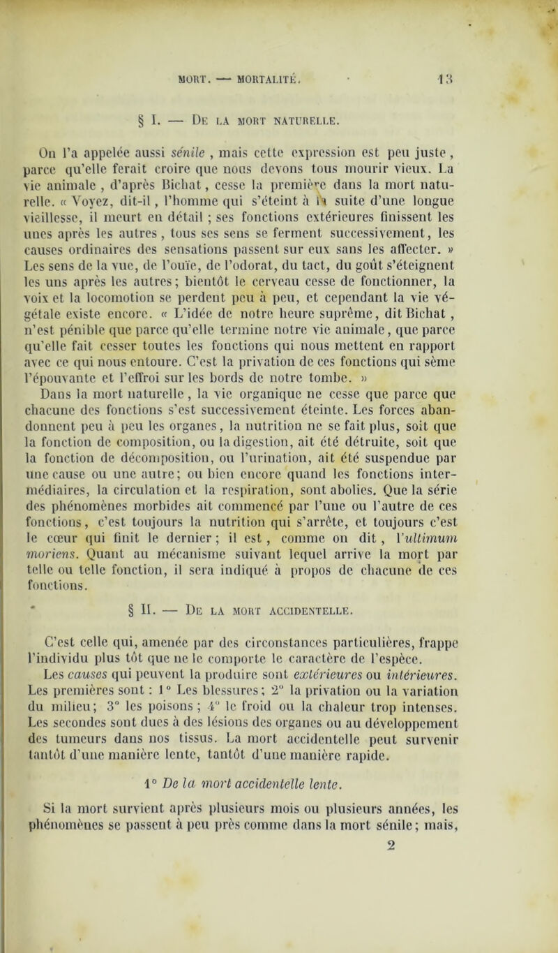 § I. — De la mort naturelle. On l’a appelée aussi sénile , mais celte expression est peu juste , parce qu’elle ferait croire que nous devons tous mourir vieux. La vie animale , d’après Bichat, cesse la première dans la mort natu- relle. « Voyez, dit-il, l’homme qui s’éteint à U suite d’une longue vieillesse, il meurt en détail ; ses fonctions extérieures finissent les unes après les autres , tous ses sens se ferment successivement, les causes ordinaires des sensations passent sur eux sans les affecter. » Les sens de la vue, de l’ouïe, de l’odorat, du tact, du goût s’éteignent les uns après les autres ; bientôt le cerveau cesse de fonctionner, la voix et la locomotion se perdent peu à peu, et cependant la vie vé- gétale existe encore. « L’idée de notre heure suprême, dit Bichat, n’est pénible que parce qu’elle termine notre vie animale, que parce qu’elle fait cesser toutes les fonctions qui nous mettent en rapport avec ce qui nous entoure. C’est la privation de ces fonctions qui sème l’épouvante et l'effroi sur les bords de notre tombe. » Dans la mort naturelle, la vie organique ne cesse que parce que chacune des fonctions s’est successivement éteinte. Les forces aban- donnent peu à peu les organes, la nutrition ne se fait plus, soit que la fonction de composition, ou la digestion, ait été détruite, soit que la fonction de décomposition, ou l’urination, ait été suspendue par une cause ou une autre; ou bien encore quand les fonctions inter- médiaires, la circulation et la respiration, sont abolies. Que la série des phénomènes morbides ait commencé par l’une ou l’autre de ces fonctions, c’est toujours la nutrition qui s’arrête, et toujours c’est le cœur qui finit le dernier ; il est, comme on dit, Yultimum moriens. Quant au mécanisme suivant lequel arrive la mort par telle ou telle fonction, il sera indiqué à propos de chacune de ces fonctions. § IL De LA MORT ACCIDENTELLE. C’est celle qui, amenée par des circonstances particulières, frappe l’individu plus tôt que ne le comporte le caractère de l’espèce. Les causes qui peuvent la produire sont extérieures ou intérieures. Les premières sont : 1° Les blessures; ‘2° la privation ou la variation du milieu; 3° les poisons; 4 le froid ou la chaleur trop intenses. Les secondes sout dues à des lésions des organes ou au développement des tumeurs dans nos tissus. La mort accidentelle peut survenir tantôt d’une manière lente, tantôt d’une manière rapide. 1° De la mort accidentelle lente. Si la mort survient après plusieurs mois ou plusieurs années, les phénomènes se passent à peu près comme dans la mort sénile; mais, 2