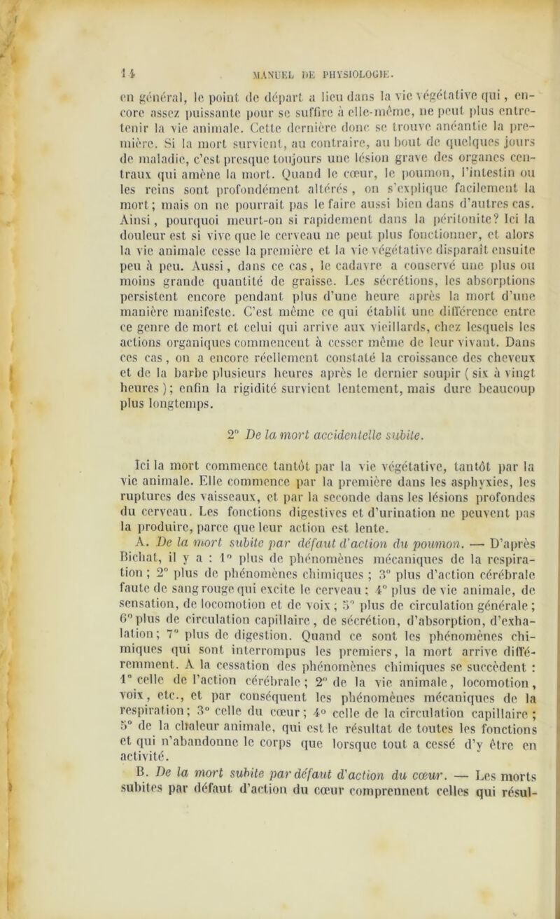 en général, le point de départ a lieu dans la vie végétative qui, en- core assez puissante pour se suffire à elle-même, ne peut plus entre- tenir la vie animale. Cette dernière donc se trouve anéantie la pre- mière. Si la mort survient, au contraire, au bout de quelques jours de maladie, c’est presque toujours une lésion grave des organes cen- traux qui amène la mort. Quand le cœur, le poumon, l’intestin ou les reins sont profondément altérés, on s’explique facilement la mort; mais on ne pourrait pas le faire aussi bien dans d’autres cas. Ainsi, pourquoi meurt-on si rapidement dans la péritonite? Ici la douleur est si vive que le cerveau ne peut plus fonctionner, et alors la vie animale cesse la première et la vie végétative disparaît ensuite peu il peu. Aussi, dans ce cas, le cadavre a conservé une plus ou moins grande quantité de graisse. Les sécrétions, les absorptions persistent encore pendant plus d’une heure après la mort d’une manière manifeste. C’est même ce qui établit une différence entre ce genre de mort et celui qui arrive aux vieillards, chez lesquels les actions organiques commencent à cesser même de leur vivant. Dans ces cas, on a encore réellement constaté la croissance des cheveux et de la barbe plusieurs heures après le dernier soupir ( six à vingt heures); enfin la rigidité survient lentement, mais dure beaucoup plus longtemps. 2° De la mort accidentelle subite. Ici la mort commence tantôt, par la vie végétative, tantôt par la vie animale. Elle commence par la première dans les asphyxies, les ruptures des vaisseaux, et par la seconde dans les lésions profondes du cerveau. Les fonctions digestives et d’urination ne peuvent pas la produire, parce que leur action est lente. A. De la mort subite par défaut d’action du poumon. — D’après Tîichat, il y a : 1° plus de phénomènes mécaniques de la respira- tion ; 2° plus de phénomènes chimiques ; 3° plus d’action cérébrale faute de sang rouge qui excite le cerveau ; 4° plus de vie animale, de sensation, de locomotion et de voix ; 5° plus de circulation générale ; 6°Plus de circulation capillaire, de sécrétion, d’absorption, d’exha- lation; 7 plus de digestion. Quand ce sont les phénomènes chi- miques qui sont interrompus les premiers, la mort arrive diffé- remment. A la cessation des phénomènes chimiques se succèdent : 1 celle de l’action cérébrale; T de la vie animale, locomotion, voix, etc., et par conséquent les phénomènes mécaniques de la respiration; 3° celle du creur; 4° celle de la circulation capillaire; 3° de la chaleur animale, qui est le résultat de toutes les fonctions et qui n’abandonne le corps que lorsque tout a cessé d’v être en activité. B. De la mort subite par défaut d'action du cœur. — Les morts subites par défaut, d’action du cœur comprennent celles qui résul-