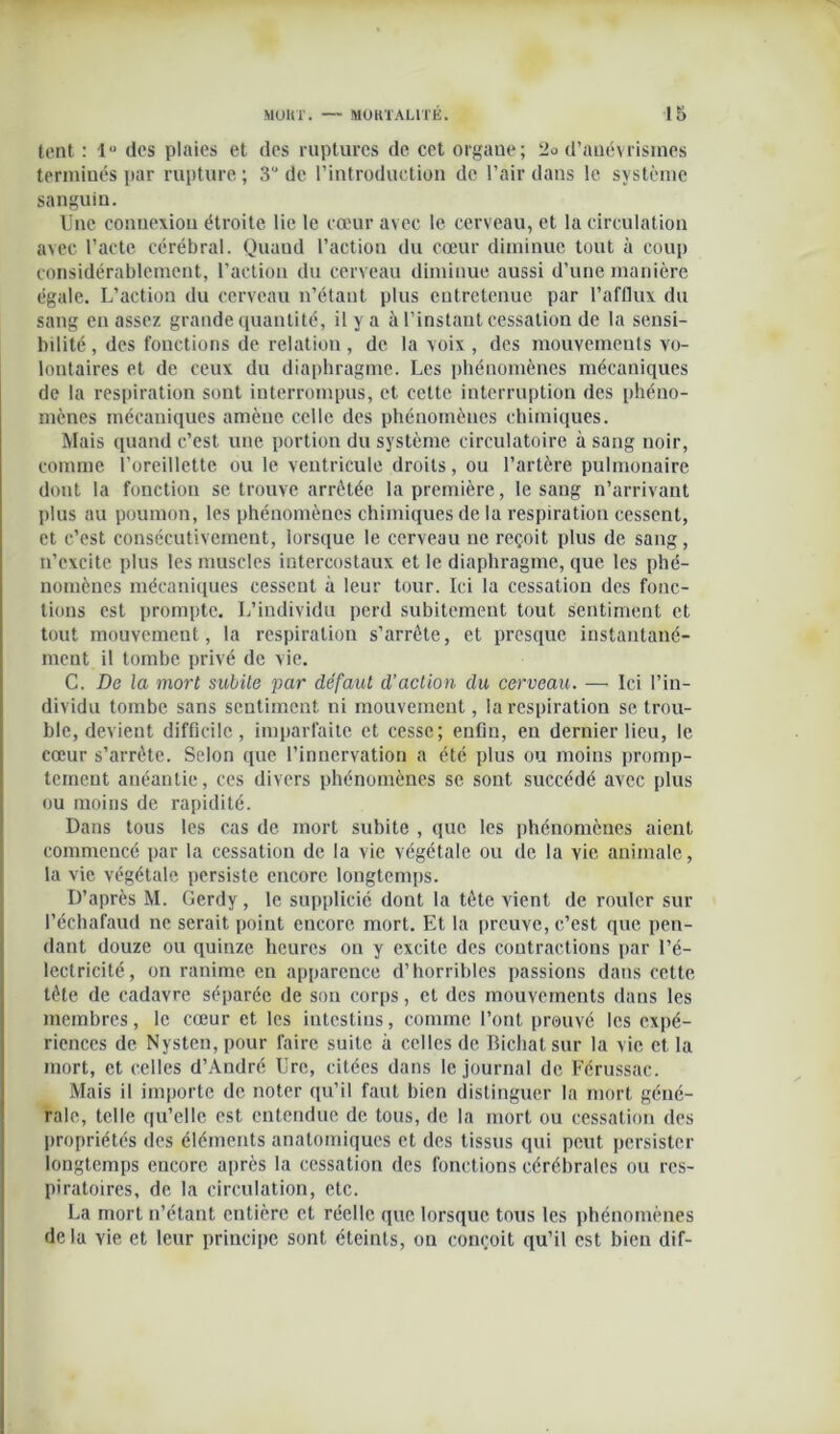 tcnt : 1° des plaies et des ruptures de cet organe; 2o d’anévrismes terminés par rupture; 3“ de l’introduction de l’air dans le système sanguin. Une connexion étroite lie le cœur avec le cerveau, et la circulation avec l’acte cérébral. Quand l’action du cœur diminue tout à coup considérablement, l’action du cerveau diminue aussi d’une manière égale. L’action du cerveau n’étant plus entretenue par l’afflux du sang en assez grande quantité, il y a à l’instant cessation de la sensi- bilité , des fonctions de relation , de la voix , des mouvements vo- lontaires et de ceux du diaphragme. Les phénomènes mécaniques de la respiration sont interrompus, et celte interruption des phéno- mènes mécaniques amène celle des phénomènes chimiques. Mais quand c’est une portion du système circulatoire à sang noir, comme l’oreillette ou le ventricule droits, ou l’artère pulmonaire dont la fonction se trouve arrêtée la première, le sang n’arrivant plus au poumon, les phénomènes chimiques de la respiration cessent, et c’est consécutivement, lorsque le cerveau ne reçoit plus de sang, n’excite plus les muscles intercostaux et le diaphragme, que les phé- nomènes mécaniques cessent à leur tour. Ici la cessation des fonc- tions est prompte. L’individu perd subitement tout sentiment et tout mouvement, la respiration s’arrête, et presque instantané- ment il tombe privé de vie. C. De la mort subite par défaut d’action du cerveau. — Ici l’in- dividu tombe sans sentiment ni mouvement, la respiration se trou- ble, devient difficile, imparfaite et cesse; enfin, en dernier lieu, le cœur s’arrête. Selon que l’innervation a été plus ou moins promp- tement anéantie, ces divers phénomènes se sont succédé avec plus ou moins de rapidité. Dans tous les cas de mort subite , que les phénomènes aient commencé par la cessation de la vie végétale ou de la vie animale, la vie végétale persiste encore longtemps. D’après M. Gerdy, le supplicié dont la tête vient de rouler sur l’échafaud ne serait point encore mort. Et la preuve, c’est que pen- dant douze ou quinze heures on y excite des contractions par l’é- lectricité, on ranime en apparence d’horribles passions dans cette tête de cadavre séparée de son corps, et des mouvements dans les membres, le cœur et les intestins, comme l’ont prouvé les expé- riences de Nysten, pour faire suite à celles de Bichatsur la vie et la mort, et celles d’André Ure, citées dans le journal de Férussac. Mais il importe de noter qu’il faut bien distinguer la mort géné- rale, telle qu’elle est entendue de tous, de la mort ou cessation des propriétés des éléments anatomiques et des tissus qui peut persister longtemps encore après la cessation des fonctions cérébrales ou res- piratoires, de la circulation, etc. La mort n’étant entière et réelle que lorsque tous les phénomènes de la vie et leur principe sont éteints, on conçoit qu’il est bien dif-