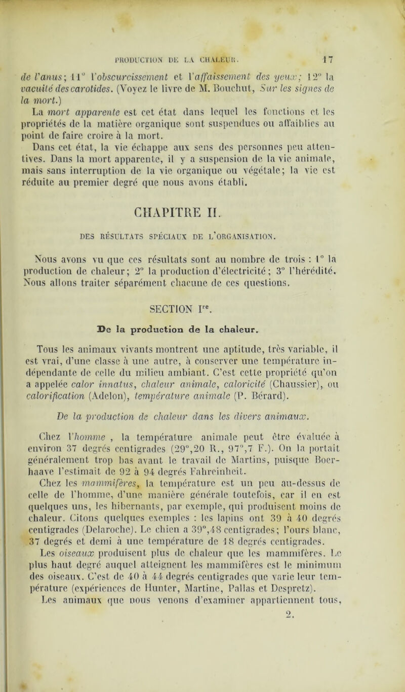 de l'anus\ 11° Vobscurcissement et Vaffaissement, des yeux; 12 la vacuité des carotides. (Voyez le livre île M. Bouchot, Sur les signes de la inort.) La mort apparente est eet état dans lequel les fonctions et les propriétés de la matière organique sont suspendues ou affaiblies au point de faire croire à la mort. Dans cet état, la vie échappe aux sens des personnes peu atten- tives. Dans la mort apparente, il y a suspension de la vie animale, mais sans interruption de la vie organique ou végétale; la vie est réduite au premier degré que nous avons établi. CHAPITRE II. DES RÉSULTATS SPÉCIAUX DE INORGANISATION. Nous avons vu que ces résultats sont au nombre de trois : 1° la production de chaleur; 2° la production d’électricité ; 3 l’hérédité. Nous allons traiter séparément chacune de ces questions. SECTION Ire. ]De la production de la chaleur. Tous les animaux vivants montrent une aptitude, très variable, il est vrai, d’une classe à une autre, il couscrvcr une température in- dépendante de celle du milieu ambiant. C’est cette propriété qu’on a appelée calor innatus, chaleur animale, caloricité (Chaussier), ou calorification (Àdelon), température animale (P. Bcrard). De la production de chaleur dans les divers animaux. Chez Y homme , la température animale peut être évaluée à environ 37 degrés centigrades (29°,20 R., 97,7 F.). On la portait généralement trop bas avant le travail de Martins, puisque Boer- haave l’estimait de 92 à 94 degrés Fahreinhcit. Chez les mammifères, la température est un peu au-dessus de celle de l'homme, d’une manière générale toutefois, car il en est quelques uns, les hibernants, par exemple, qui produisent moins de chaleur. Citons quelques exemples : les lapins ont 39 à 40 degrés centigrades (Delarochc). Le chien a 39°,48centigrades; l’ours blanc, 37 degrés et demi à une température de 18 degrés centigrades. Les oiseaux produisent plus de chaleur que les mammifères. Le plus haut degré auquel atteignent les mammifères est le minimum des oiseaux. C’est de 40 à 44 degrés centigrades que varie leur tem- pérature (expériences de Hunter, Martine, Pallas et Dcsprctz). Les animaux que nous venons d’examiner appartiennent tous,