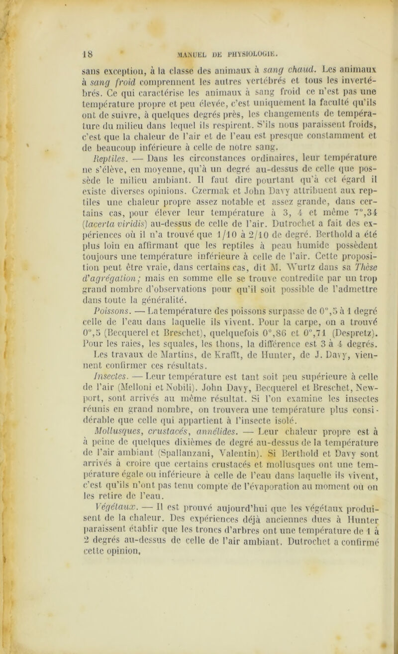 sans exception, à la classe des animaux à sang chaud. Les animaux à sang froid comprennent les autres vertébrés et tous les inverté- brés. Ce qui caractérise les animaux à sang froid ce n’est pas une température propre et peu élevée, c’est uniquement la faculté qu’ils ont de suivre, à quelques degrés près, les changements de tempéra- ture du milieu dans lequel ils respirent. S’ils nous paraissent froids, c’est que la chaleur de l’air et de l’eau est presque constamment et de beaucoup inférieure à celle de notre sang. Reptiles. — Dans les circonstances ordinaires, leur température ne s’élève, en moyenne, qu’à un degré au-dessus de celle que pos- sède le milieu ambiant. 11 faut dire pourtant qu’à cet égard il existe diverses opinions. Czermak et John Davy attribuent aux rep- tiles une chaleur propre assez notable et assez grande, dans cer- tains cas, pour élever leur température à 3, 4 et même 7,34 (lacerla viridis) au-dessus de celle de l’air. Dutrochet a fait des ex- périences où il n’a trouvé que I /10 à 2/10 de degré. Berthold a été plus loin en affirmant que les reptiles à peau humide possèdent toujours une température inférieure à celle de l’air. Cette proposi- tion peut être vraie, dans certains cas, dit M. Wurtz dans sa Thèse d'agrégation; mais en somme elle se trouve contredite par un trop grand nombre d’observations pour qu’il soit possible de l’admettre dans toute la généralité. Poissons. — La température des poissons surpasse de 0,3 à 1 degré celle de l’eau dans laquelle ils vivent. Pour la carpe, on a trouvé 0,5 (Becquerel et Breschet), quelquefois 0°,8G et 0°,71 (Despretz). Pour les raies, les squales, les thons, la différence est 3 à 4 degrés. Les travaux de Martins, de Krafft, de Hunier, de J. Davy, vien- nent confirmer ces résultats. Insectes. —Leur température est tant soit peu supérieure à celle de l’air (Melloni ctNobili). John Davy, Becquerel et Breschet, New- port, sont arrivés au même résultat. Si l’on examine les insectes réunis en grand nombre, on trouvera une température plus consi- dérable que celle qui appartient à l’insecte isolé. Mollusques, crustacés, annélides. — Leur chaleur propre est à a peine de quelques dixièmes de degré au-dessus de la température de l'air ambiant (Spallanzani, Valentin). Si Berthold et Davy sont arrivés à croire que certains crustacés et mollusques ont une tem- pérature, égale ou inférieure à celle de l’eau dans laquelle ils vivent, c’est qu’ils n’ont pas tenu compte de l’évaporation au moment ou on les retire de l’eau. 1 égclaux. — Il est prouvé aujourd’hui que les végétaux produi- sent de la chaleur. Des expériences déjà anciennes dues à Hunter paraissent établir que les troncs d’arbres ont une température de 1 à 2 degrés au-dessus de celle de l’air ambiant. Dutrochet a confirmé cette opinion,
