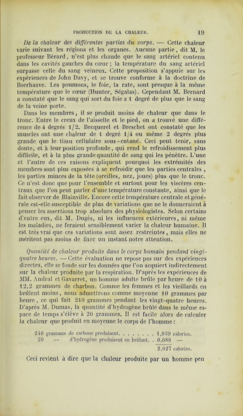 De la chaleur des différentes parties du corps. — Cette chaleur varie suivant les régions et les organes. Aucune partie, dit M. le professeur Bérard, u’est plus chaude que le sang artériel contenu dans les cavités gauches du cœur ; la température du sang artériel surpasse celle du sang veineux. Cette proposition s’appuie sur les expériences de John Davy, et se trouve conforme à la doctrine de Boerhaave. Les poumons, le foie, la rate, sont presque à la même température que le cœur (Hunter, Ségalas). Cependant M. Bernard a constaté que le sang qui sort du foie a 1 degré de plus que le sang de la veine porte. Dans les membres, il se produit moins de chaleur que daus le tronc. Entre le creux de l’aisselle et le pied, on a trouvé une diffé- rence de4 degrés l/2. Becquerel et Breschet ont constaté que les muscles ont une chaleur de 1 degré 1/4 ou même 2 degrés plus grande que le tissu cellulaire sous-cutané. Ceci peut tenir, sans doute, et à leur position profonde, qui rend le refroidissement plus difficile, et à la plus grande quantité de sang qui les pénètre. L’une et l’autre de ces raisons expliquent pourquoi les extrémités des membres sont plus exposées à se refroidir que les parties centrales , les parties minces de la tète (oreilles, nez, joues) plus que le tronc. Ce n’est donc que pour l’ensemble et surtout pour les viscères cen- traux que l’on peut parler d’une température constante, ainsi que le fait observer de Blainville. Encore cette température centrale et géné- rale est-elle susceptible de plus de variations que ne le donneraient à penser les assertions trop absolues des physiologistes. Selon certains d’entre eux, dit M. Dugès, ni les influences extérieures, ni même les maladies, ne feraient sensiblement varier la chaleur humaine. Il est très vrai que ces variations sont assez restreintes, mais elles ne méritent pas moins de fixer un instant notre attention. Quantité de chaleur produite dans le corps humain pendant vingt- quatre heures. — Cette évaluation ne repose pas sur des expériences directes, elle se fonde sur les données que l’on acquiert indirectement sur la chaleur produite par la respiration. D’après les expériences de MM. Andral et Gavarret, un homme adulte brûle par heure de 10 à 12,2 grammes de charbon. Comme les femmes et les vieillards en brûlent moins, nous admettrons comme moyenne 10 grammes par heure, ce qui fait 240 grammes pendant les vingt-quatre heures. D’après M. Dumas, la quantité d’hydrogène brûlé dans le même es- pace de temps s’élève à 20 grammes. 11 est facile alors de calculer la chaleur que produit en moyenne le corps de l’homme : 240 grammes de carbone produisent 1,939 calories. 20 — d'hydrogcnc produisent en brûlant, . 0,088 — 2,027 calories. Ceci revient à dire que la chaleur produite par un homme pen