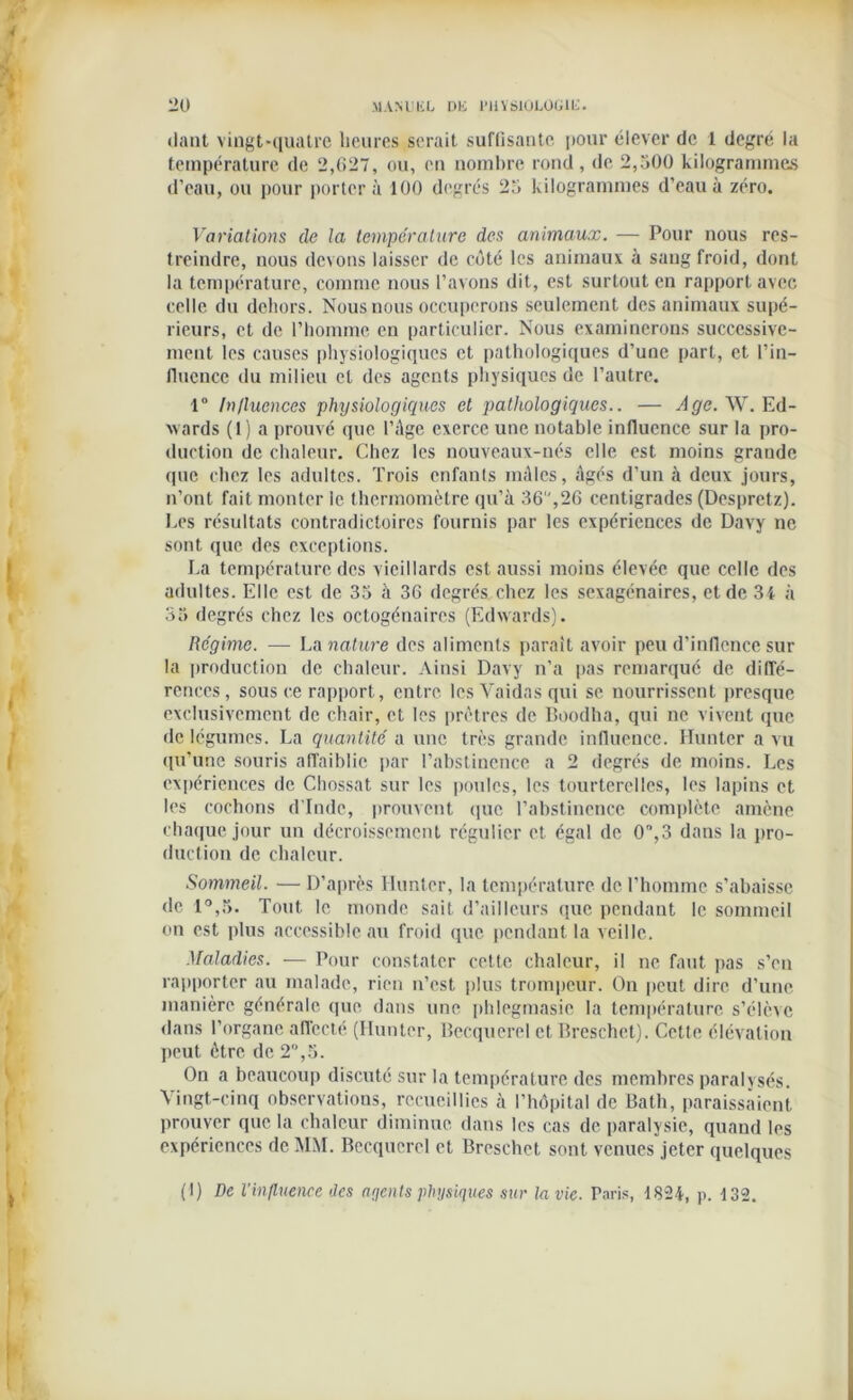 daat vingt-quatre heures serait suffisante pour élever de 1 degré la température de 2,6-“, ou, en nombre rond, de 2,500 kilogrammes d’eau, ou pour portera 100 degrés 25 kilogrammes d’eau à zéro. Variations de la température des animaux. — Pour nous res- treindre, nous devons laisser de côté les animaux à sang froid, dont la température, comme nous l’avons dit, est surtout en rapport avec celle du dehors. Nous nous occuperons seulement des animaux supé- rieurs, et de l’homme en particulier. Nous examinerons successive- ment les causes physiologiques et pathologiques d’une part, et l’in- fluence du milieu et des agents physiques de l’autre. 1° Influences physiologiques et pathologiques.. — Age. W. Ed- wards (1) a prouvé que l’Age exerce une notable influence sur la pro- duction de chaleur. Chez les nouveaux-nés elle est moins grande que chez les adultes. Trois enfants mâles, âgés d’un à deux jours, n’ont fait monter le thermomètre qu’à 36,26 centigrades (Despretz). Les résultats contradictoires fournis par les expériences de Davy ne sont que des exceptions. La température des vieillards est aussi moins élevée que celle des adultes. Elle est de 35 à 36 degrés chez les sexagénaires, et de 3i à 35 degrés chez les octogénaires (Edwards). Régime. — La nature des aliments parait avoir peu d’inflence sur la production de chaleur. Ainsi Davy n’a pas remarque de diffé- rences, sous ce rapport, entre lcsVaidasqui se nourrissent presque exclusivement de chair, et les prêtres de Boodha, qui ne vivent que de légumes. La quantité a une très grande influence. Limiter a vu qu’une souris affaiblie par l’abstinence a 2 degrés de moins. Les expériences de Chossat sur les poules, les tourterelles, les lapins et les cochons d'Inde, prouvent que l’abstinence complète amène chaque jour un décroissement régulier et égal de 0%3 dans la pro- duction de chaleur. Sommeil. —D’après limiter, la température de l’homme s’abaisse de 1°,5. Tout le monde sait d’ailleurs que pendant le sommeil on est plus accessible au froid que pendant la veille. Maladies. — Pour constater cette chaleur, il ne faut pas s’en rapporter au malade, rien n’est plus trompeur. On peut dire d’une manière générale que dans une phlegmasie la température s’élève dans l’organe affecté (Hunier, Becquerel et Breschct). Cette élévation peut être de 2°,5. On a beaucoup discuté sur la température des membres paralysés. \ingt-cinq observations, recueillies à l’hôpital de Bath, paraissaient prouver que la chaleur diminue dans les cas de paralysie, quand les expériences de MM. Becquerel et Breschet sont venues jeter quelques (1) De l'influence des agents physiques sur la vie. Paris, 1824, p. 132.