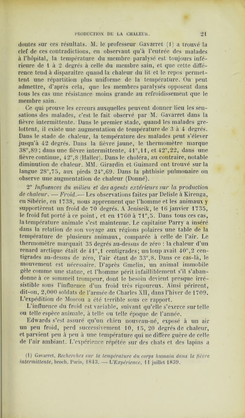 doutes sur ces résultats. M. le professeur Gavarret (1) a trouvé la clef de ces contradictions, en observant qu’à l’entrée des malades à l'hôpital, la température du membre paralysé est toujours infé- rieure de 1 à 2 degrés à celle du membre sain, et que cette diffé- rence tend à disparaître quand la chaleur du lit et le repos permet- tent une répartition plus uniforme de la température. On peut admettre, d’après cela, que les membres paralysés opposent dans tous les cas une résistance moins grande au refroidissement que le membre sain. Ce qui prouve les erreurs auxquelles peuvent donner lieu les sen- sations des malades, c’est le fait observé par M. Gavarret dans la fièvre intermittente. Dans le premier stade, quand les malades gre- lottent, il existe une augmentation de température de 3 à 4 degrés. Dans le stade de chaleur, la température des malades peut s’élever jusqu’à 42 degrés. Dans la fièvre jaune, le thermomètre marque 38°,89; dans une fièvre intermittente, 41°,11, et 42,22, dans une fièvre continue, 42,8 (Haller). Dans le choléra, au contraire, notable diminution de chaleur. MM. Girardin et Guimard ont trouvé sur la langue 28°,75, aux pieds 24°,69. Dans la phthisie pulmonaire on observe une augmentation de chaleur (Donné). 2° Influences du milieu et des agents extérieurs sur la production de chaleur. — Froid.— Les observations faites par Delisle à Kirenga, en Sibérie, en 1738, nous apprennent que l’homme et les animaux y supportèrent un froid de 70 degrés. À Jcniseik, le 16 janvier 1735, le froid fut porté à ce point, et en 1760 à 71°,5. Dans tous ces cas, la température animale s’est maintenue. Le capitaine Parry a inséré dans la relation de son voyage aux régions polaires une table de la température de plusieurs animaux, comparée à celle de l’air. Le thermomètre marquait 35 degrés au-dessus de zéro : la chaleur d’un renard arctique était de 41°,1 centigrades ; un loup avait 40,2 cen- tigrades au-dessus de zéro, l’air étant de 33°,8. Dans ce cas-là, le mouvement est nécessaire. D’après Gmelin, un animal immobile gèle comme une statue, et l’homme périt infailliblement s’il s’aban- donne à ce sommeil trompeur, dont le besoin devient presque irré- sistible sous l’influence d’un froid très rigoureux. Ainsi périrent, dit-on, 2,000 soldats de l’armée de Charles XII, dans l’hiver de 1709. L’expédition de Moscou a été terrible sous ce rapport. L’influence du froid est variable, suivant qu’elle s’exerce surtellc ou telle espèce animale, à telle ou telle époque de l’année. Edwards s’est assuré qu’un chien nouveau-né, exposé à un air un peu froid, perd successivement 10, 15,20 degrés de chaleur, et parvient peu à peu à une température qui ne diffère guère de celle de l’air ambiant. L’expérience répétée sur des chats et des lapins a (1) Gavarret, Recherches sur la température du corps humain dans la fièvre intermittente, brocli. Paris, 1843. — L'Expérience, 11 juillet 1839.