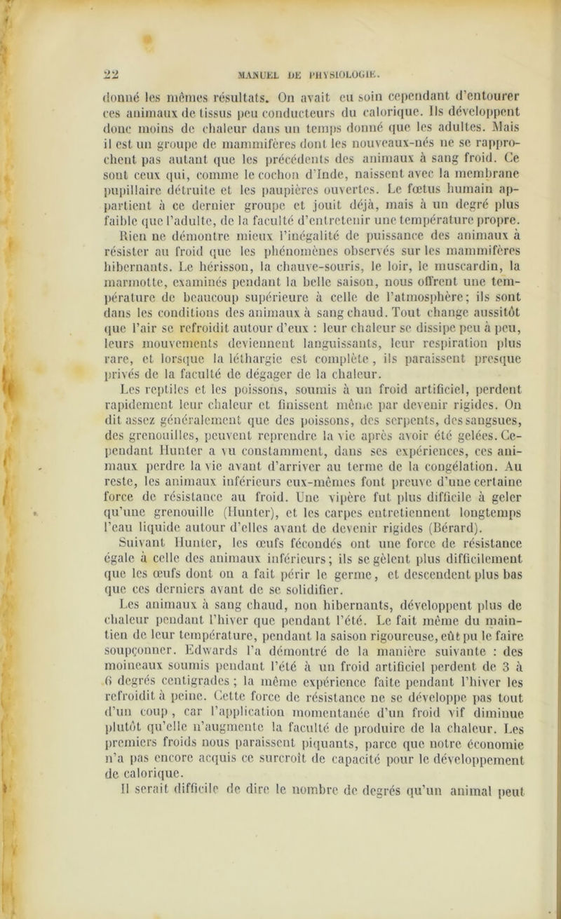 4 22 MANUEL UE PHYSIOLOGIE. donné les mêmes résultats. On avait eu soin cependant d’entourer ces animaux de tissus peu conducteurs du calorique. Ils développent donc moins de chaleur dans un temps donné que les adultes. Mais il est un groupe de mammifères dont les nouveaux-nés ne se rappro- chent pas autant que les précédents des animaux à sang froid. Ce sont ceux qui, comme le cochon d’Inde, naissent avec la membrane pupillaire détruite et les paupières ouvertes. Le fœtus humain ap- partient à ce dernier groupe et jouit déjà, mais à un degré plus faible que l’adulte, de la faculté d’entretenir une température propre. Rien ne démontre mieux l’inégalité de puissance des animaux à résister au froid que les phénomènes observés sur les mammifères hibernants. Le hérisson, la chauve-souris, le loir, le muscardin, la marmotte, examinés pendant la belle saison, nous offrent une tem- pérature de beaucoup supérieure à celle de l’atmosphère; ils sont dans les conditions des animaux à sang chaud. Tout change aussitôt (lue l’air sc refroidit autour d’eux : leur chaleur se dissipe peu à peu, leurs mouvements deviennent languissants, leur respiration plus rare, et lorsque la léthargie est complète, ils paraissent presque privés de la faculté de dégager de la chaleur. Les reptiles et les poissons, soumis à un froid artificiel, perdent rapidement leur chaleur et finissent même par devenir rigides. On dit assez généralement que des poissons, des serpents, des sangsues, des grenouilles, peuvent reprendre la vie après avoir été gelées. Ce- pendant Hunier a vu constamment, dans scs expériences, ces ani- maux perdre la vie avant d’arriver au terme de la congélation. Au reste, les animaux inférieurs eux-mêmes font preuve d’une certaine force de résistance au froid. Une vipère fut plus difficile à geler qu’une grenouille (Hunter), et les carpes entretiennent longtemps l’eau liquide autour d’elles avant de devenir rigides (Bérard). Suivant Hunier, les œufs fécondés ont une force de résistance égale à celle des animaux inférieurs; ils se gèlent plus difficilement que les œufs dont ou a fait périr le germe, et descendent plus bas que ces derniers avant de sc solidifier. Les animaux à sang chaud, non hibernants, développent plus de chaleur pendant l’hiver que pendant l’été. Le fait même du main- tien de leur température, pendant la saison rigoureuse, eût pu le faire soupçonner. Edwards l’a démontré de la manière suivante : des moineaux soumis pendant l’été à un froid artificiel perdent de 3 à fi degrés centigrades ; la même expérience faite pendant l’hiver les refroidit à peine. Cette force de résistance ne se développe pas tout d’un coup , car l’application momentanée d’un froid vif diminue plutôt qu’elle n’augmente la faculté de produire de la chaleur. Les premiers froids nous paraissent piquants, parce que notre économie n’a pas encore acquis ce surcroît de capacité pour le développement de calorique. Il serait difficile de dire le nombre de degrés qu’un animal peut