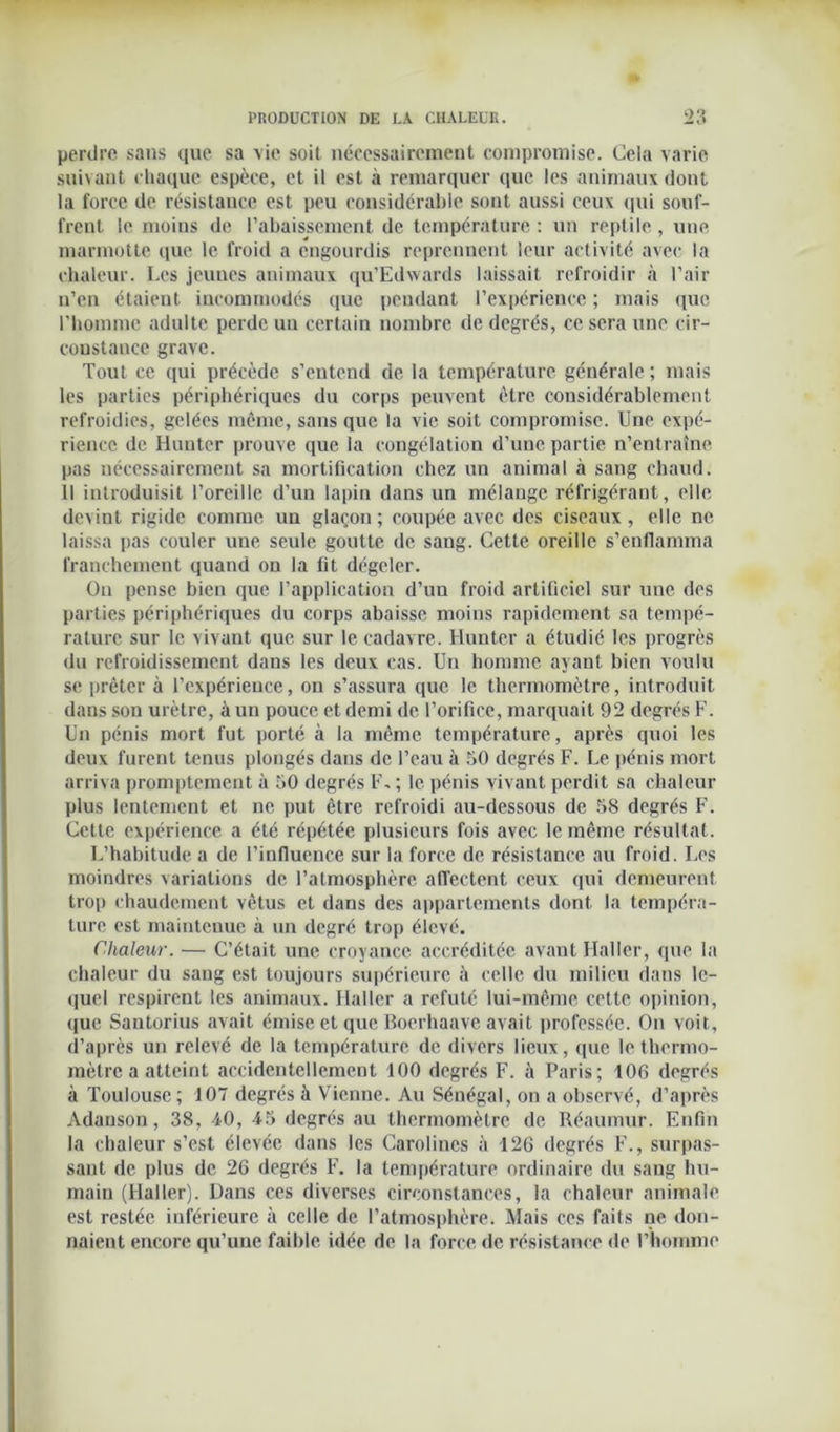 perdre sans que sa vie soit nécessairement compromise. Ceîa varie suivant chaque espèce, et il est à remarquer que les animaux dont la force de résistance est peu considérable sont aussi ceux qui souf- frent le moins de l’abaissement de température : un reptile , une marmotte que le froid a engourdis reprennent leur activité avec la chaleur. Les jeunes animaux qu’Edwards laissait refroidir à l’air n’en étaient incommodés que pendant l’expérience ; mais que l’homme adulte perde un certain nombre de degrés, ce sera une cir- constance grave. Tout ce qui précède s’entend de la température générale ; mais les parties périphériques du corps peuvent être considérablement refroidies, gelées même, sans que la vie soit compromise. Une expé- rience de Huntcr prouve que la congélation d’une partie n’entraîne pas nécessairement sa mortification chez un animal à sang chaud. Il introduisit l’oreille d’un lapin dans un mélange réfrigérant, elle devint rigide comme un glaçon; coupée avec des ciseaux, elle ne laissa pas couler une seule goutte de sang. Cette oreille s’enflamma franchement quand on la fit dégeler. Ou pense bien que l’application d’un froid artificiel sur une des parties périphériques du corps abaisse moins rapidement sa tempé- rature sur le vivant que sur le cadavre. Huntcr a étudié les progrès du refroidissement dans les deux cas. Un homme ayant bien voulu se prêter à l’expérience, on s’assura que le thermomètre, introduit dans son urètre, à un pouce et demi de l’orifice, marquait 92 degrés F. Un pénis mort fut porté à la même température, après quoi les deux furent tenus plongés dans de l’eau à 50 degrés F. Le pénis mort arriva promptement à 50 degrés F, ; le pénis vivant perdit sa chaleur plus lentement et ne put être refroidi au-dessous de 58 degrés F. Cette expérience a été répétée plusieurs fois avec le même résultat. L’habitude a de l’influence sur la force de résistance au froid. Les moindres variations de l’atmosphère affectent ceux qui demeurent trop chaudement vêtus et dans des appartements dont la tempéra- ture est maintenue à un degré trop élevé. Chaleur. — C’était une croyance accréditée avant Haller, que la chaleur du sang est toujours supérieure à celle du milieu dans le- quel respirent les animaux. Haller a réfuté lui-même cette opinion, que Santorius avait émise et que Boerhaave avait professée. On voit, d’après un relevé de la température de divers lieux, que le thermo- mètre a atteint accidentellement 100 degrés F. à Paris; 106 degrés à Toulouse ; 107 degrés à Vienne. Au Sénégal, on a observé, d’après Adanson, 38, 40, 45 degrés au thermomètre de Réaumur. Enfin la chaleur s’est élevée dans les Carolines à 126 degrés F., surpas- sant de plus de 26 degrés F. la température ordinaire du sang hu- main (Haller). Dans ces diverses circonstances, la chaleur animale est restée inférieure à celle de l’atmosphère. Mais ces faits ne don- naient encore qu’une faible idée de la force de résistance de l’homme