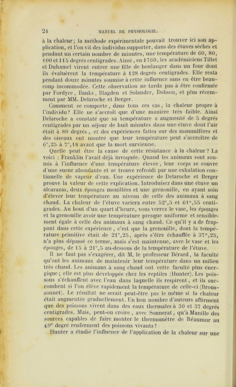 à la chaleur; la méthode expérimentale pouvait trouver ici son ap- plication, et l’on vit des individus supporter, dans des étuves sèches et pendant un certain nombre de minutes, une température de 60, 80, 100 et 115 degrés centigrades. Ainsi, en 1760, les académiciens Tillet ei Duhamel virent entrer une fille de boulanger dans un four dont ils évaluèrent la température à 128 degrés centigrades. Elle resta pendant douze minutes soumise à cette influence sans en être beau- coup incommodée. Cette observation ne tarda pas à être confirmée par Fordycc, Banks, Blagden et Solander, Dobson, cl plus récem- ment par MM. Dclaroche et Berger. Comment se comporte, dans tous ces cas, la chaleur propre à l’individu? Elle ne s’accroît que d’une manière très faible. Ainsi Dclaroche a constaté que sa température a augmenté de 5 degrés centigrades par un séjour de huit minutes dans une étuve dont l’air était à 80 degrés , et des expériences faites sur des mammifères et des oiseaux ont montré que leur température peut s’accroître de 6“,25 à 7,18 avant que la mort survienne. Quelle peut être la cause de cette résistance à la chaleur? La voici : Franklin l’avait déjà invoquée. Quand les animaux sont sou- mis à l’influence d’une température élevée, leur corps se couvre d'une sueur abondante et se trouve refroidi par une exhalation con- tinuelle de vapeur d’eau. Une expérience de Dclaroche et Berger prouve la valeur de cette explication. Introduisez dans une étuve un alcarazas, deux éponges mouillées et une grenouille, en ayant soin d’élever leur température au niveau de celle des animaux à sang chaud. La chaleur de l’étuve variera entre 52u,5 et 61°,53 centi- grades. Au bout d’un quart d’heure, vous verrez le vase, les éponges et la grenouille avoir une température presque uniforme et sensible- ment égale à celle des animaux à sang chaud. Ce qu’il y a de frap- pant dans cette expérience, c’est que la grenouille, dont la tempé- rature primitive était de 21°,25, après s’être échauffée à 37°,25, n’a plus dépassé ce terme, mais s’est maintenue, avec le vase et les éponges, de 15 à 21°,5 au-dessous de la température de l’étuve. 11 ne faut pas s’exagérer, dit M. le professeur Bérard, la faculté qu’ont les animaux de maintenir leur température dans un milieu très chaud. Les animaux à sang chaud ont cette faculté plus éner- gique; elle est plus développée chez les reptiles (limiter). Les pois- sons s’échauffent avec l’eau dans laquelle ils respirent, et ils suc- combent si l’on élève rapidement la température de celle-ci (Brous- sonnet). Le résultat ne serait peut-être pas le même si la chaleur était augmentée graduellement. Un bon nombre d’auteurs affirment que des poissons vivent dans des eaux thermales à 30 et 37 degrés centigrades. Mais, peut-on croire , avec Sonnerat, qu’à Manille des sources capables de faire monter le thermomètre de. Réaumur au 69e degré renferment des poissons vivants ? Hunier a étudié l’influence de l’application de la chaleur sur une