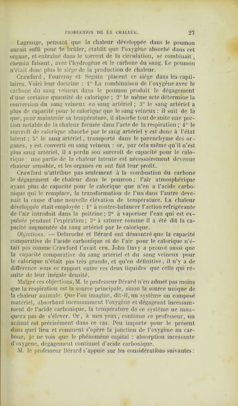 Lagrange, pensant que la chaleur développée dans le poumon aurait suffi pour ‘le brûler, établit (pie l’oxygène absorbé dans cet organe, et entraîné dans le torrent de la circulation, se combinait, chemin faisant, avec l’hydrogène et le carbone du sang. Le poumon n’était donc plus le siège de la production de chaleur. Crawford , Fourcroy et Seguin placent ce siège dans les capil- laires. Voici leur doctrine : 1 La combinaison de l’oxygène avec le carbone du sang veineux dans le poumon produit le dégagement d’une certaine quantité de calorique ; 2 ' le même acte détermine la conversion du sang veineux eu sang artériel ; 3” le sang artériel a plus de capacité pour le calorique que le sang veineux : il suit de là que, pour maintenir sa température, il absorbe tout de suite une por- tion notable de la chaleur formée dans l’acte de la respiration ; 4U le surcroît de calorique absorbé par le sang artériel y est donc à l’état latent ; 5” le sang artériel, transporté dans le parenchyme des or- ganes, y est converti en sang veineux : or, par cela même qu’il n’est plus sang artériel, il a perdu son surcroît de capacité pour le calo- rique; une partie de la chaleur latente est nécessairement devenue chaleur sensible, et les organes en ont fait leur profit. Crawford n’attribue pas seulement à la combustion du carbone le dégagement de chaleur dans le poumon; l’air atmosphérique ayant plus de capacité pour le calorique que n’en a l’acide carbo- nique qui le remplace, la transformation de l’un dans l’autre deve- nait la cause d’une nouvelle élévation de température. La chaleur développée était employée : 1“ à contre-balancer l’action réfrigérante de l’air introduit dans la poitrine; 2° à vaporiser l’eau qui est ex- pulsée pendant l’expiration; 3“ à saturer comme il a été dit la ca- pacité augmentée du sang artériel par le calorique. Objections. — Delaroche et Bérard ont démontré que la capacité comparative de l’acide carbonique et de l’air pour le calorique n’é- tait pas comme Crawford l’avait cru. John Davy a prouvé aussi que la capacité comparative du sang artériel et du sang veineux pour le calorique n’était pas très grande, et qu’en définitive, il n’y a de différence sous ce rapport entre ces deux liquides que celle qui ré- sulte de leur inégale densité. Malgré ces objections, M. le professeur Bérard n’en admet pas moins que la respiration est la source principale, sinon la source unique de la chaleur animale. Que l’on imagine, dit-il, un système ou composé matériel, absorbant incessamment l’oxygène et dégageant incessam- ment de l’acide carbonique, la température de ce système ne man- quera pas de s’élever. Or, à mes yeux, continue ce professeur, un animal est précisément dans ce cas. Peu importe pour le présent dans quel lieu et comment s’opère la jonction de l’oxygène au car- bone, je ne vois que le phénomène capital : absorption incessante d’oxygène, dégagement continuel d’acide carbonique. M. le professeur Bérard s’appuie sur les considérations suivantes :
