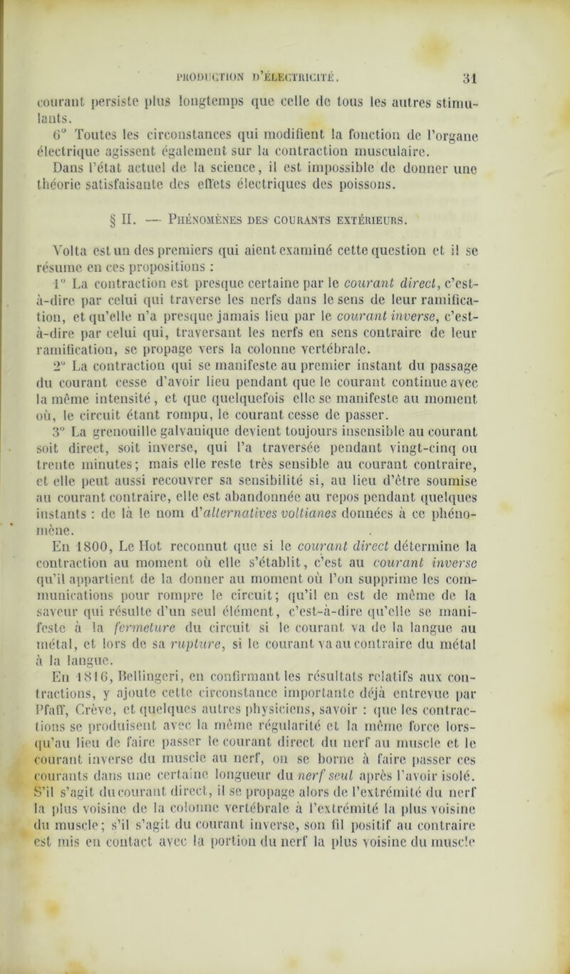 courant persiste plus longtemps que celle de tous les autres stimu- lants. liu Toutes les circonstances qui modifient la fonction de l’organe électrique agissent également sur la contraction musculaire. Dans l’état actuel de la science, il est impossible de donner une théorie satisfaisante des effets électriques des poissons. § II. — Phénomènes des courants extérieurs. Volta est un des premiers qui aient examiné cette question et il se résume en ces propositions : 1 La contraction est presque certaine par le courant direct, c’est- à-dire par celui qui traverse les nerfs dans le sens de leur ramifica- tion, et qu’elle n’a presque jamais lieu par le courant inverse, c’est- à-dire par celui qui, traversant les nerfs en sens contraire de leur ramification, se propage vers la colonne vertébrale. 2U La contraction qui se manifeste au premier instant du passage du courant cesse d’avoir lieu pendant que le courant continue avec la même intensité , et que quelquefois elle se manifeste au moment où, le circuit étant rompu, le courant cesse de passer. 3° La grenouille galvanique devient toujours insensible au courant soit direct, soit inverse, qui l’a traversée pendant vingt-cinq ou trente minutes; mais elle reste très sensible au courant contraire, et elle peut aussi recouvrer sa sensibilité si, au lieu d’être soumise au courant contraire, elle est abandonnée au repos pendant quelques instants : de là le nom d'alternatives voltianes données à ce phéno- mène. En 1800, Le Ilot reconnut que si le courant direct détermine la contraction au moment où elle s’établit, c’est au courant inverse qu’il appartient de la donner au moment où l’on supprime les com- munications pour rompre le circuit; qu’il en est de même de la saveur qui résulte d’un seul élément, c’est-à-dire qu’elle se mani- feste à la fermeture du circuit si le courant va de la langue au métal, et lors de sa rupture, si le courant va au contraire du métal à la langue. En 1810, Bellingcri, en confirmant les résultats relatifs aux con- tractions, y ajoute cette circonstance importante déjà entrevue par l’fatr, Crève, et quelques autres physiciens, savoir : (pie les contrac- tions se produisent avec la même régularité et la même force lors- qu’au lieu de faire passer le courant direct du nerf au muscle et le courant inverse du muscle au nerf, ou se borne à faire passer ces courants dans une certaine longueur du nerf seul après l’avoir isolé. S’il s’agit ducourant direct, il se propage alors de l’extrémité du nerf la plus voisine de la colonne vertébrale à l’extrémité la plus voisine du muscle; s’il s’agit du courant inverse, son fil positif au contraire est mis en contact avec la portion du nerf la plus voisine du muscle