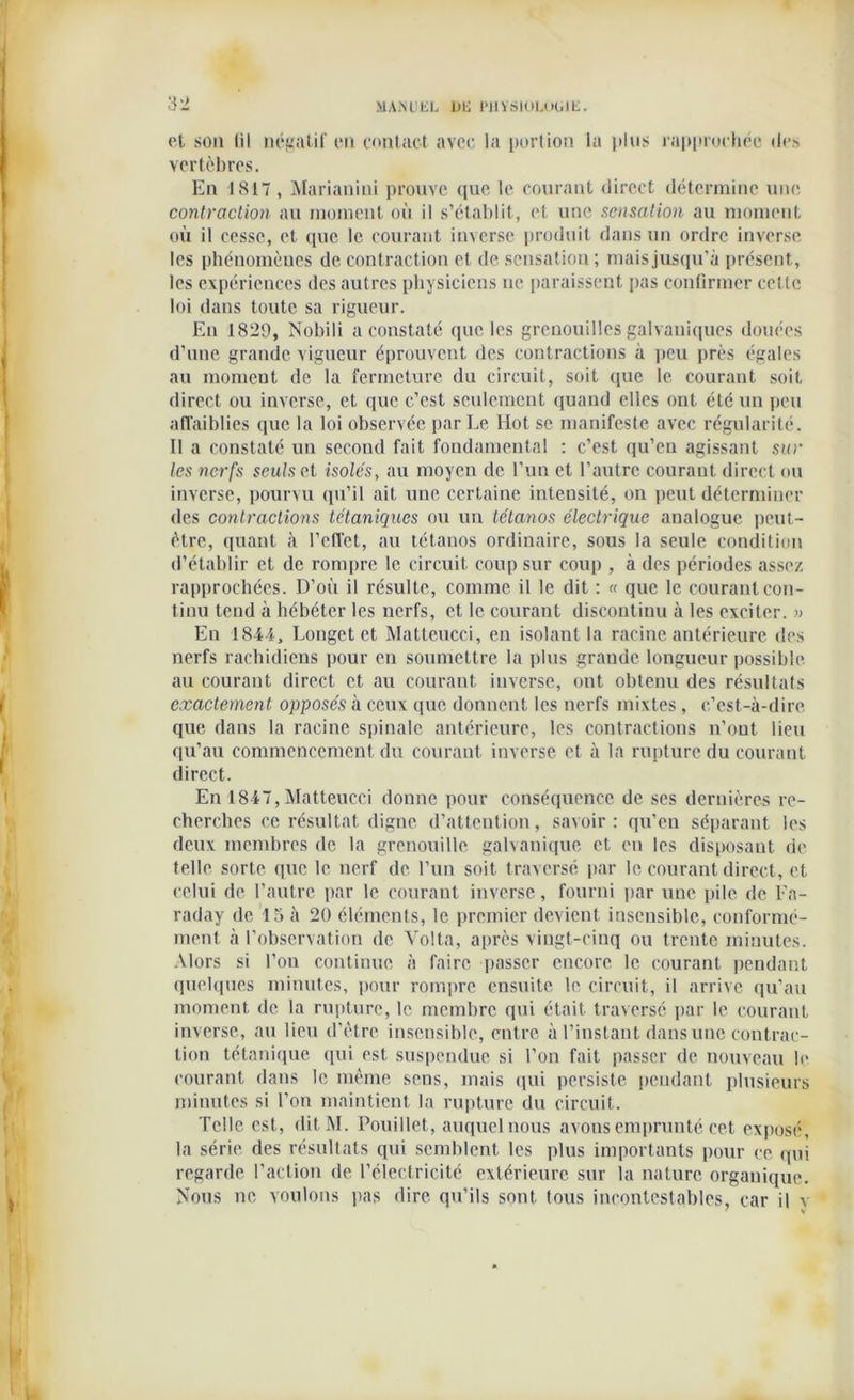 et son til négatif en contact avec la portion la plus rapprochée des vertèbres. En 1817, Marianini prouve que le courant direct détermine une contraction au moment où il s’établit, et une sensation au moment où il cesse, et que le courant inverse produit dans un ordre inverse les phénomènes de contraction et de sensation ; mais jusqu’à présent, les expériences des autres physiciens ne paraissent pas confirmer cette loi dans toute sa rigueur. Eu 1829, Nobili a constaté que les grenouilles galvaniques douées d’une grande vigueur éprouvent des contractions à peu près égales au moment de la fermeture du circuit, soit que le courant soit direct ou inverse, et que c’est seulement quand elles ont été un peu affaiblies que la loi observée par Le Hot se manifeste avec régularité. Il a constaté un second fait fondamental : c’est qu’en agissant sur les nerfs seuls cl isolés, au moyen de l’un et l’autre courant direct ou inverse, pourvu qu’il ait une certaine intensité, on peut déterminer des contractions tétaniques ou un tétanos électrique analogue peut- être, quant à l’effet, au tétanos ordinaire, sous la seule condition d’établir et de rompre le circuit coup sur coup , à des périodes assez rapprochées. D’où il résulte, comme il le dit : « que le courant con- tinu tend à hébéter les nerfs, et le courant discontinu à les exciter. « En 18-44, Longet et Matteucci, en isolant la racine antérieure des nerfs rachidiens pour en soumettre la plus grande longueur possible au courant direct et au courant inverse, ont obtenu des résultats exactement opposés à ceux que donnent les nerfs mixtes, c’est-à-dire que dans la racine spinale antérieure, les contractions n’ont lieu qu’au commencement du courant inverse et à la rupture du courant direct. En 1847, Matteucci donne pour conséquence de ses dernières re- cherches ce résultat digne d’attention, savoir: qu’en séparant les deux membres de la grenouille galvanique et en les disposant de telle sorte que le nerf de l’un soit traversé par le courant direct, et celui de l’autre par le courant inverse, fourni par une pile de Fa- raday de 15 à 20 éléments, le premier devient insensible, conformé- ment à l’observation de Voila, après vingt-cinq ou trente minutes. Alors si l’on continue à faire passer encore le courant pendant quelques minutes, pour rompre ensuite le circuit, il arrive qu’au moment de la rupture, le membre qui était traversé par le courant inverse, au lieu d’être insensible, entre à l’instant dans une contrac- tion tétanique qui est suspendue si l’on fait passer de nouveau le courant dans le même sens, mais qui persiste pendant plusieurs minutes si l'on maintient la rupture du circuit. Telle est, ditM. Pouillet, auquel nous avons emprunté cet exposé, la série des résultats qui semblent les plus importants pour ee qui regarde l’action de l’électricité extérieure sur la nature organique. Nous ne voulons pas dire qu’ils sont tous incontestables, car il v