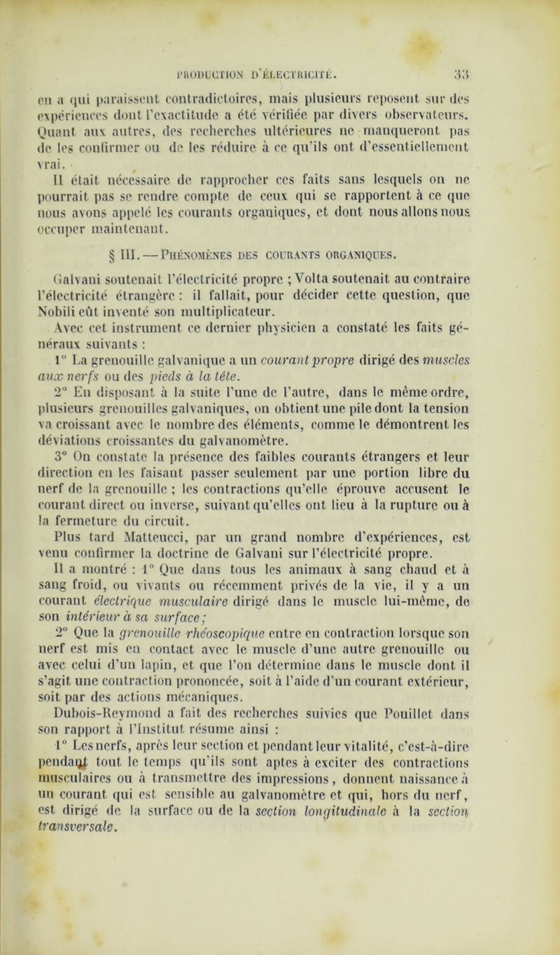 eu a qui paraissent contradictoires, mais plusieurs reposent sur des expériences dont l’exactitude a été vérifiée par divers observateurs. Quant aux autres, des recherches ultérieures ne manqueront pas de les confirmer ou de les réduire à ce qu’ils ont d’essentiellement vrai. Il était nécessaire de rapprocher ces faits sans lesquels on ne pourrait pas se rendre compte de ceux qui sc rapportent à ce que nous avons appelé les courants organiques, et dont nous allons nous occuper maintenant. § III. — Phénomènes des courants organiques. Galvaui soutenait l’électricité propre ; Volta soutenait au contraire l’électricité étrangère : il fallait, pour décider cette question, que Nobilieût inventé son multiplicateur. Avec cet instrument ce dernier physicien a constaté les faits gé- néraux suivants : 1° La grenouille galvanique a un courant propre dirigé, des muscles aux nerfs ou des pieds à la tête. 2° Eu disposant à la suite l’une de l’autre, dans le même ordre, plusieurs grenouilles galvaniques, on obtient une pile dont la tension va croissant avec le nombre des éléments, comme le démontrent. les déviations croissantes du galvanomètre. 3° On constate la présence des faibles courants étrangers et leur direction en les faisant passer seulement par une. portion libre du nerf de la grenouille ; les contractions qu’elle éprouve accusent le courant direct ou inverse, suivant qu’elles ont lieu à la rupture ou à la fermeture du circuit. Plus tard Mattcucci, par un grand nombre d’expériences, est venu confirmer la doctrine de Galvani sur l’électricité propre. Il a montré : 1° Que dans tous les animaux à sang chaud et à sang froid, ou vivants ou récemment privés de la vie, il y a un courant électrique musculaire dirigé dans le muscle lui-même, de son intérieur à sa surface ; 2° Que la grenouille rhéoscopique entre en contraction lorsque son nerf est mis en contact avec le muscle d’une autre grenouille ou avec celui d’un lapin, et que l’on détermine dans le muscle dont il s’agit une contraction prononcée, soit à l’aide d’un courant extérieur, soit par des actions mécaniques. Dubois-Reymond a fait des recherches suivies que Pouillet dans son rapport à l’Institut résume ainsi : 1° Les nerfs, après leur section et pendant leur vitalité, c’est-à-dire pendaqj, tout le temps qu’ils sont aptes à exciter des contractions musculaires ou à transmettre des impressions, donnent naissance à un courant qui est sensible au galvanomètre et qui, hors du nerf, est dirigé de la surface ou de la section longitudinale à la section transversale.