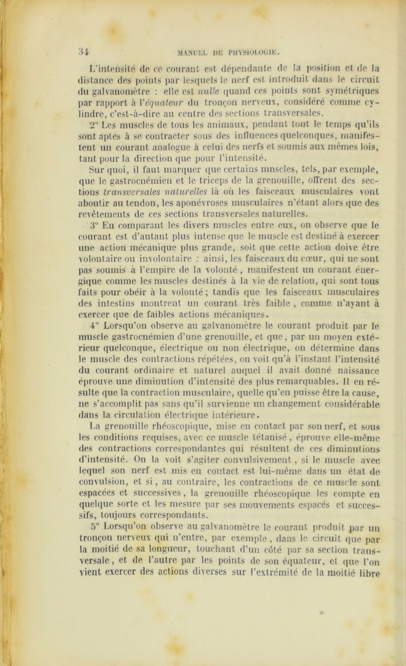 L’intensité de ce courant est dépendante de la position et de la distance des points par lesquels le nerf est introduit dans le circuit du galvanomètre : elle est nulle quand ces points sont symétriques par rapport à Véquateur du tronçon nerveux, considéré comme cy- lindre, c’est-à-dire au centre des sections transversales. 2 Les muscles de tous les animaux, pendant tout le temps qu’ils sont aptes à se contracter sous des influences quelconques, manifes- tent un courant analogue à celui des nerfs et soumis aux mêmes lois, tant pour la direction que pour l’intensité. Sur quoi, il faut marquer que certains mnscles, tels, par exemple, que le gastrocuémien et le triceps de la grenouille, offrent des sec- tions transversales naturelles là où les faisceaux musculaires vont aboutir au tendon, les aponévroses musculaires n’étant alors que des revêtements de ces sections transversales naturelles. 3“ En comparant les divers muscles entre eux, on observe que le courant est d’autant plus intense que le muscle est destiné à exercer une action mécanique plus grande, soit que cette action doive être volontaire ou involontaire : ainsi, les faisceaux du cœur, qui ne sont pas soumis à l’empire de la volonté, manifestent un courant éner- gique comme les muscles destinés à la vie de relation, qui sont tous faits pour obéir à la volonté ; tandis que les faisceaux musculaires des intestins montrent un courant très faible , comme n’ayant à exercer que de faibles actions mécaniques. 4° Lorsqu’on observe au galvanomètre le courant produit par le muscle gastroenémien d’une grenouille, et que, par un moyen exté- rieur quelconque, électrique ou non électrique, ou détermine dans le muscle des contractions répétées, on voit qu’à l’instant l’intensité du courant ordinaire et naturel auquel il avait donné naissance éprouve une diminution d’intensité des plus remarquables. 11 en ré- sulte que la contraction musculaire, quelle qu’en puisse être la cause, ne s’accomplit pas sans qu’il survienne un changement considérable dans la circulation électrique intérieure. La grenouille rhéoscopique, mise en contact par son nerf, et sous les conditions requises, avec ce muscle tétanisé, éprouve elle-même des contractions correspondantes qui résultent de ces diminutions d’intensité. On la voit s'agiter convulsivement, si le muscle avec lequel son nerf est mis en contact est lui-même dans un état de convulsion, et si, au contraire, les contractions de ce muscle sont espacées et successives, la grenouille rhéoscopique les compte en quelque sorte et les mesure par ses mouvements espacés et succes- sifs, toujours correspondants. 5 Lorsqu’on observe au galvanomètre le courant produit par un tronçon nerveux qui n’entre, par exemple, dans le circuit que par la moitié de sa longueur, touchant d’un côté par sa section trans- versale , et de l’autre par les points de son équateur, et (|ue l’on vient exercer des actions diverses sur l’extrémité de la moitié libre