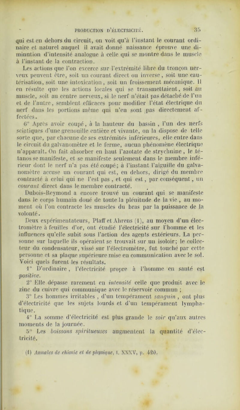 qui est en dehors du circuit, on voit qu’à l’instant le courant ordi- naire et naturel auquel il avait donné naissance éprouve une di- minution d’intensitc analogue à celle qui se montre dans le muscle à l’instant de la contraction. Les actions que l’on cxccrce sur l'extrémité libre du tronçon ner- veux peuvent être, soit un courant direct ou inverse, soit une cau- térisation, soit une intoxication, soit un froissement mécanique. Il en résulte que les actions locales qui se transmettaient, soit au muscle, soit au centre nerveux, si le nerf n’était pas détaché de l’un et de l'autre, semblent efficaces pour modifier l’état électrique du nerf dans les portions même qui n’en sont pas directement af- fectées. 6 Apres avoir coupé, à la hauteur du bassin , l’un des nerfs sciatiques d'une grenouille entière et vivante, on la dispose de telle sorte que, par chacune de ses extrémités inférieures, elle entre dans le circuit du galvanomètre et le ferme, aucun phénomène électrique n’apparait. On fait absorber en haut l’azotate de strychnine , le té- tanos se manifeste, et se manifeste seulement dans le membre infé- rieur dont le nerf n’a pas été coupé; à l’instant l’aiguille du galva- nomètre accuse un courant qui est, en dehors, dirigé du membre contracté à celui qui ne l’est pas , et qui est, par conséquent, un courant direct dans le membre contracté. Dubois-Reymond a encore trouvé un courant qui se manifeste dans le corps humain doué de toute la plénitude de la vie , au mo- ment où l’on contracte les muscles du bras par la puissance de la volonté. Deux expérimentateurs, Plaff et Ahrens (1), au moyen d’un élec- tromètre à feuilles d’or, ont étudié l’électricité sur l’homme et les influences qu’elle subit sous l’action des agents extérieurs. La per- sonne sur laquelle ils opéraient se trouvait sur un isoloir; le collec- teur du condensateur, vissé sur l’électromètre, fut touché par cette personne et sa plaque supérieure mise en communication avec le sol. Voici quels furent les résultats. 1° D’ordinaire, l’électricité propre à l’homme en santé est positive. T Elle dépasse rarement en intensité celle que produit avec le zinc du cuivre qui communique avec le réservoir commun ; 3° Les hommes irritables , d’un tempérament sanguin , ont plus d’électricité que les sujets lourds et d’un tempérament lympha- tique. 4 La somme d’électricité est plus grande le soir qu’aux autres moments de la journée. 5” Les boissons spirilueuscs augmentent la quantité d’élec- tricité. (1) Annales de chimie et de physique, I. XXXV, p. -420.