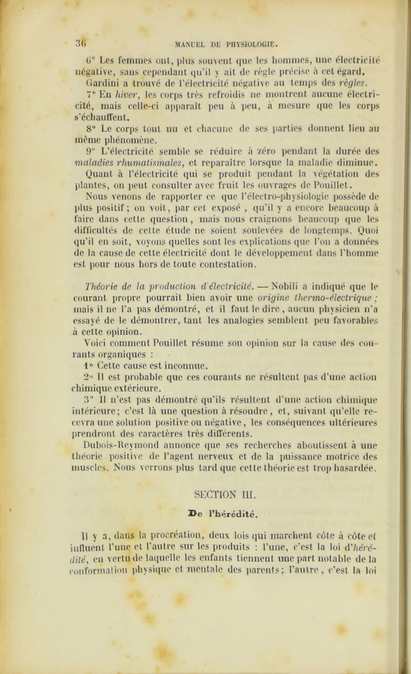 0° Les femmes ont, plus souvent que les hommes, une électricité négative, sans cependant qu’il y ait de règle précise à cet égard. Gardini a trouvé de l’électricité négative au temps des règles. 7 En hiver, les corps très refroidis ne montrent aucune électri- cité, mais celle-ci apparaît peu à peu, à mesure que les corps s'échauffent. 8“ Le corps tout nu et chacune de scs parties donnent lieu au même phénomène. 9 L’électricité semble se réduire à zéro pendant la durée des maladies rhumatismales, et reparaître lorsque la maladie diminue. Quant à l’électricité qui se produit pendant la végétation des plantes, on peut consulter avec fruit les ouvrages dePouillet. Nous venons de rapporter ce que l’électro-physiologie possède de plus positif ; on voit, par cet exposé , qu’il y a encore beaucoup à faire dans cette question, mais nous craignons beaucoup que les difficultés de cette étude ne soient soulevées de longtemps. Quoi qu’il en soit, voyous quelles sont les explications que l’on a données de la cause de cette électricité dont le développement dans l’homme est pour nous hors de toute contestation. Théorie de la ‘production d'électricité. — Nobili a indiqué que le courant propre pourrait bien avoir une origine thermo-électrique ; mais il ne l’a pas démontré, et il faut le dire , aucun physicien n’a essayé de le démontrer, tant les analogies semblent peu favorables à cette opinion. Voici comment Pouillet résume son opinion sur la cause des cou- rants organiques : 1° Cette cause est inconnue. 2- Il est probable que ces courants ne résultent pas d’une action chimique extérieure. 3“ Il n’est pas démontré qu’ils résultent d'une action chimique intérieure; c’est là une question à résoudre, et, suivant qu’elle re- cevra une solution positive ou négative, les conséquences ultérieures prendront des caractères très différents. Dubois-Reymond annonce que ses recherches aboutissent à une théorie positive de l’agent nerveux et de la puissance motrice des muscles. Nous verrons plus tard que cette théorie est trop hasardée. SECTION III. De l'hérédité. Il y a, dans la procréation, deux lois qui marchent côte à côte et influent l’une et l’autre sur les produits : l’une, c’est la loi d'héré- dité, en vertu de laquelle les enfants tiennent une part notable de la conformation physique et mentale des parents; l’autre, c’est la loi