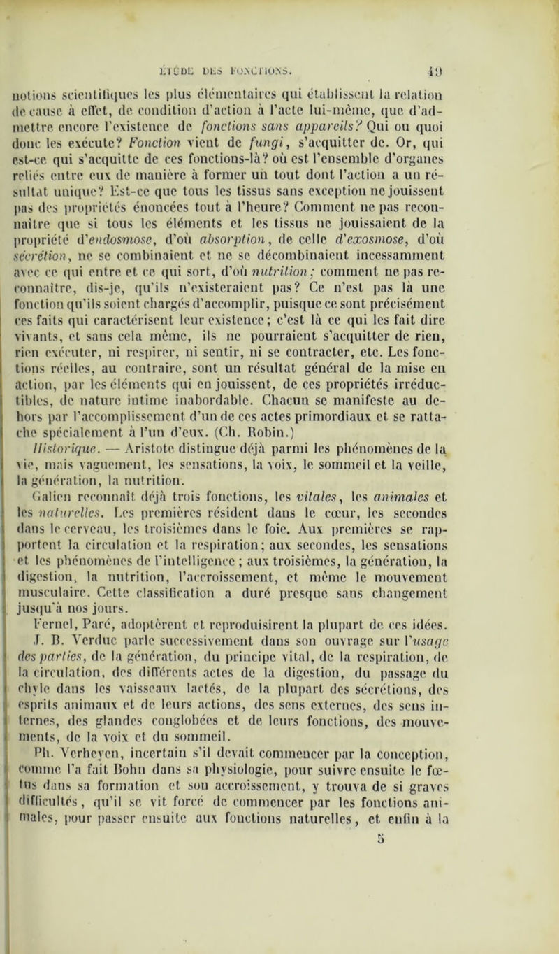 notions scientifiques les plus élémentaires qui établissent la relation de cause à effet, de condition d’action à l’acte lui-même, que d’ad- mettre encore l’existence de fonctions sans appareils? Qui ou quoi donc les exécute? Fonction vient de fungi, s’acquitter de. Or, qui est-ce qui s’acquitte de ces fonctions-là? où est l’ensemble d’organes reliés entre eux de manière à former un tout dont l’action a un ré- sultat unique? Est-ce que tous les tissus sans exception ne jouissent pas des propriétés énoncées tout à l’heure? Comment ne pas recon- naître que si tous les éléments et les tissus ne jouissaient de la propriété d'endosmose, d’où absorption, de celle d'exosmose, d’où secrétion, ne se combinaient et ne se décombinaient incessamment avec ce qui entre et ce qui sort, d’où nutrition; comment ne pas re- connaître, dis-je, qu’ils n’existeraient pas? Ce n’est pas là une fonction qu’ils soient chargés d’accomplir, puisque ce sont précisément ces faits qui caractérisent leur existence ; c’est là ce qui les fait dire vivants, et sans cela même, ils ne pourraient s’acquitter de rien, rien exécuter, ni respirer, ni sentir, ni se contracter, etc. Les fonc- tions réelles, au contraire, sont un résultat général de la mise en action, par les éléments qui en jouissent, de ces propriétés irréduc- tibles, de nature intime inabordable. Chacun se manifeste au de- hors par l’accomplissement d’un de ces actes primordiaux et se ratta- che spécialement à l’un d’eux. (Ch. Robin.) Historique. — Aristote distingue déjà parmi les phénomènes de la vie, mais vaguement, les sensations, la voix, le sommeil et la veille, la génération, la nutrition. Galien reconnaît déjà trois fonctions, les vitales, les animales et les naturelles. Les premières résident dans le cœur, les secondes dans le cerveau, les troisièmes dans le foie. Aux premières se rap- portent la circulation et la respiration; aux secondes, les sensations et les phénomènes de l’intelligence ; aux troisièmes, la génération, la digestion, la nutrition, l'accroissement, et même le mouvement musculaire. Cette classification a duré presque sans changement jusqu'à nos jours. Eerncl, Paré, adoptèrent et reproduisirent la plupart de ces idées. .1. B. Vcrduc parle successivement dans son ouvrage sur l'usage des parties, de la génération, du principe vital, de la respiration, de la circulation, des différents actes de la digestion, du passage du chyle dans les vaisseaux lactés, de la plupart des sécrétions, des esprits animaux et de leurs actions, des sens externes, des sens in- ternes, des glandes conglobées et de leurs fonctions, des mouve- ments, de la voix et du sommeil. Pli. Vcrhcycn, incertain s’il devait commencer par la conception, comme l’a fait Bohn dans sa physiologie, pour suivre ensuite, le fœ- tus dans sa formation et sou accroissement, y trouva de si graves difficultés, qu’il se vit forcé de commencer par les fonctions ani- males, pour passer ensuite aux fonctions naturelles, et enfin à la 5