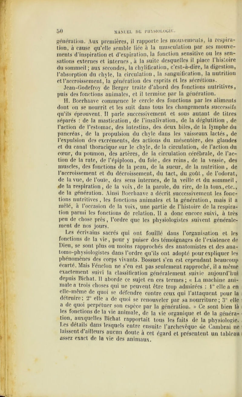 génération. Aux premières, il rapporte les mouvements, la respira- tion, à eausc qu'elle semble liée à la musculation par ses mouve- ments d’inspiration et d’expiration, la fonction sensitive ou les sen- sations externes et internes , à la suite desquelles il piacc l’histoire du sommeil ; aux secondes, la chylification, c’est-à-dire, la digestion, l’absorption du chyle, la circulation, la sanguification, la nutrition et l’accroissement, la génération des esprits et les sécrétions. Jean-Godefroy de Berger traite d’abord des fonctions nutritives, puis des fonctions animales, et il termine par la génération. H. Boerhaavc commence le cercle des fonctions par les aliments dont on se nourrit et les suit dans tous les changements successifs qu’ils éprouvent. Il parle successivement et sous autant de titres séparés : de la mastication, de l’insalivation, de la déglutition , de l’action de l’estomac, des intestins, des deux biles, de la lymphe du pancréas, de la propulsion du chyle dans les vaisseaux lactés, de l’expulsion des excréments, des actions du mésentère, des glandes et du canal thoracique sur le chyle, de la circulation, de l’action du cœur, du poumon, des artères, de la circulation cérébrale, de l’ac- tion de la rate, de l'épiploon, du foie, des rcius, de la vessie, des muscles, des fonctions de la peau, de la sueur, de la nutrition , de l’accroissement et du décroissement, du tact, du goût, de l’odorat, de la vue, de l’ouïe, des sens internes, de la veille et du sommeil, de la respiration, de la voix, de la parole, du rire, de la toux,etc., de la génération. Ainsi Boerhaavc a décrit successivement les fonc- tions nutritives, les fonctions animales et la génération, mais il a mêlé, à l’occasion de la voix, une. partie de l’histoire de la respira- tion parmi les fonctions de relation. 11 a donc encore suivi, à très peu de chose près, l’ordre que les physiologistes suivent générale- ment de nos jours. Les écrivains sacrés qui ont fouillé dans l’organisation et les fonctions de la vie, pour y puiser des témoignages de l’existence de Dieu, se sont plus ou moins rapprochés des anatomistes et des aua- tomo-physiologistes dans l’ordre qu’ils ont adopté pour expliquer les phénomènes des corps vivants. Bossuet s’en est cependant beaucoup écarté. Mais Fénelon ne s’en est pas seulement rapproché, il a même exactement suivi la classification généralement suivie aujourd’hui depuis Bichat. 11 aborde ce sujet en ces termes; « La machine ani- male a trois choses qui ne peuvent être trop admirées : 1 elle a en elle-même de quoi se défendre contre ceux qui l’attaquent pour la détruire; 2 elle a de quoi se renouveler par sa nourriture ; 3 elle a de quoi perpétuer son espèce par la génératiou. » Ce sont bien là les fonctions de la vie animale, de la vie organique et de la généra- tion, auxquelles Bichat rapportait tous les faits de la physiologie. Le» détails dans lesquels entre ensuite l’archevêque de Cambrai ne laissentd ailleurs aucun doute à cet égard et présentent un tableau assez exact de la vie des animaux.