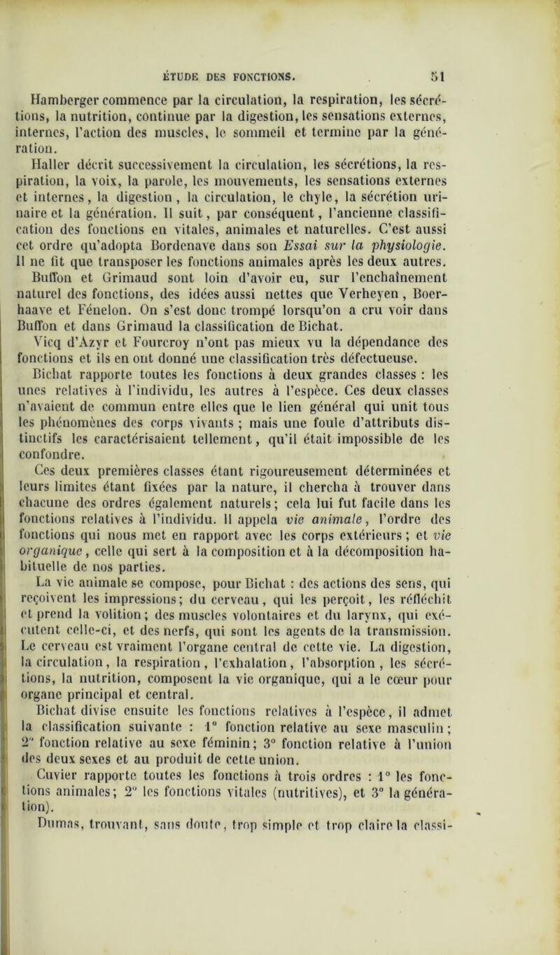 Hamburger commence par la circulation, la respiration, les sécré- tions, la nutrition, continue par la digestion, les sensations externes, internes, l’action des muscles, le sommeil et termine par la géné- ration. Haller décrit successivement la circulation, les sécrétions, la res- piration, la voix, la parole, les mouvements, les sensations externes et internes, la digestion, la circulation, le chyle, la sécrétion uri- naire et la génération. 11 suit, par conséquent, l’ancienne classifi- cation des fonctions en vitales, animales et naturelles. C’est aussi cet ordre qu’adopta Bordenave dans son Essai sur la physiologie. Il ne fit que transposer les fonctions animales après les deux autres. ButTon et Grimaud sont loin d’avoir eu, sur l’enchaînement naturel des fonctions, des idées aussi nettes que Verheyen , Boer- haave et Fénelon. On s’est donc trompé lorsqu’on a cru voir dans Bubon et dans Grimaud la classification deBichat. Vicq d’Azyr et Fourcroy n’ont pas mieux vu la dépendance des fonctions et ils en ont donné une classification très défectueuse. Bichat rapporte toutes les fondions à deux grandes classes : les unes relatives à l’individu, les autres à l’espèce. Ces deux classes n’nvaicnt de commun entre elles que le lien général qui unit tous les phénomènes des corps vivants ; mais une foule d’attributs dis- tinctifs les caractérisaient tellement, qu’il était impossible de les confondre. Ces deux premières classes étant rigoureusement déterminées et leurs limites étant fixées par la nature, il chercha ît trouver dans chacune des ordres également naturels; cela lui fut facile dans les fonctions relatives à l’individu. Il appela vie animale, l’ordre des fonctions qui nous met en rapport avec les corps extérieurs ; et vie organique, celle qui sert à la composition et à la décomposition ha- bituelle de nos parties. La vie animale se compose, pour Bichat : des actions des sens, qui reçoivent les impressions; du cerveau, qui les perçoit, les réfléchit et prend la volition; des muscles volontaires et du larynx, qui exé- cutent celle-ci, et des nerfs, qui sont les agents de la transmission. Le cerveau est vraiment l’organe central de celte vie. La digestion, la circulation, la respiration , l’exhalation , l’absorption , les sécré- tions, la nutrition, composent la vie organique, qui a le cœur pour organe principal et central. Bichat divise ensuite les fonctions relatives à l’espèce, il admet la classification suivante : 1° fonction relative au sexe masculin; 2 fonction relative au sexe féminin; 3° fonction relative à l’union des deux sexes et au produit de cette union. Cuvier rapporte toutes les fonctions à trois ordres : 1° les fonc- tions animales; 2” les fonctions vitales (nutritives), et 3° la généra- tion). Dumas, trouvant, sans doute, trop simple et trop claire la classi-
