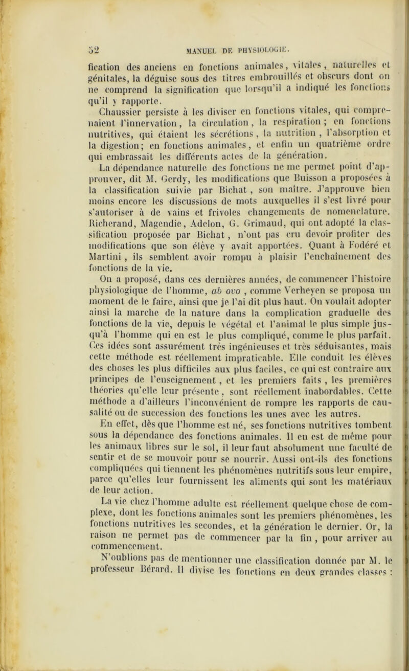 fieation des anciens en fonctions animales, \ il aies, naturelles et génitales, la déguise sous des titres embrouillés et obscurs dont on ne comprend la signification que lorsqu’il a indiqué les fonctions qu’il y rapporte. Chaussier persiste à les diviser en fonctions vitales, qui compre- naient l’innervation, la circulation, la respiration; en fonctions nutritives, qui étaient les sécrétions, la nutrition , I absorption et la digestion; en fonctions animales, et enfin un quatrième ordre qui embrassait les différents actes de la génération. La dépendance naturelle des fonctions ne me permet point d’ap- prouver, dit M. Gcrdy, les modifications que Buisson a proposées à la classification suivie par Bichat , son maître. J’approuve bien moins encore les discussions de mots auxquelles il s’est livré pour s’autoriser à de vains et frivoles changements de nomenclature. Richcrand, Magendie, Adclon, G. Grimaud, qui ont adopté la clas- sification proposée par Bichat , n’ont pas cru devoir profiter des modifications que son élève y avait apportées. Quant à Fodéré et Martini , ils semblent avoir rompu à plaisir l’enchaînement des fonctions de la vie. On a proposé, dans ces dernières années, de commencer l’histoire physiologique de l'homme, ab ovo , comme Yerheyen se proposa un moment de le faire, ainsi que je l’ai dit plus haut. On voulait adopter ainsi la marche de la nature dans la complication graduelle des fonctions de la vie, depuis le végétal et l'animal le plus simple jus- qu’à l’homme qui eu est le plus compliqué, comme le plus parfait. Ges idées sont assurément très ingénieuses et très séduisantes, mais cette méthode est réellement impraticable. Elle conduit les élèves des choses les plus difficiles aux plus faciles, ce qui est contraire aux principes de l’enseignement, et les premiers faits , les premières théories qu’elle leur présente, sont réellement inabordables. Cette méthode a d’ailleurs l’inconvénient de rompre les rapports de cau- salité ou de succession des fonctions les unes avec les autres. En effet, dès que l’homme est né, ses fonctions nutritives tombent sous la dépendance des fonctions animales. Il en est de même pour les animaux libres sur le sol, il leur faut absolument une faculté de sentir et de se mouvoir pour se nourrir. vVussi ont-ils des fonctions compliquées (pii tiennent les phénomènes nutritifs sous leur empire, parce, qu’elles leur fournissent les aliments qui sont les matériaux de leur action. La vie chez 1 homme adulte est réellement quelque chose de com- plexe, dont les fonctions animales sont les premiers phénomènes, les fonctions nutritives les secondes, et la génération le dernier. Or, la raison ne permet pas de commencer par la fin , pour arriver au commencement. N oublions pas de mentionner une classification donnée par M. le professeur Bérard. Il divise les fonctions en deux grandes classes :