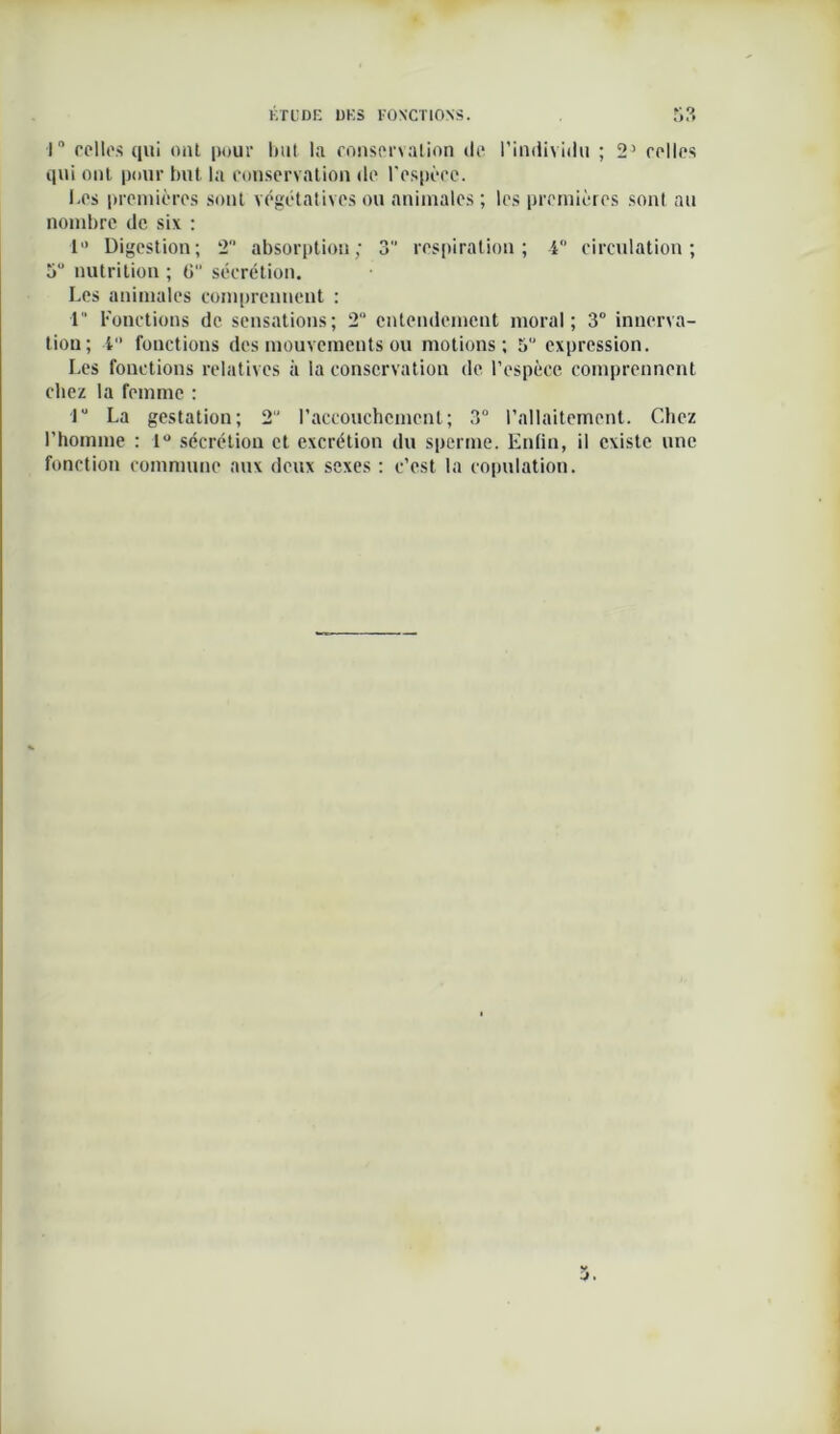 1° celles qui ont pour luit la consenalion de l’individu ; 2’ relies qui ont pour but la conservation de l'espèce. I.cs premières sont végétatives ou animales ; les premières sont au nombre de six : 1 Digestion; 2° absorption; 3 respiration; 4 circulation; 5° nutrition ; G sécrétion. Les animales comprennent : 4 Fonctions de sensations; 2“ entendement moral; 3° innerva- tion; 1° fonctions des mouvements ou motions; 5° expression. Les fonctions relatives à la conservation de l’espèce comprennent chez la femme : Ju La gestation; 2U l’accouchement; 3° l’allaitement. Chez l’homme : 1° sécrétion et excrétion du sperme. EnGn, il existe une fonction commune aux deux sexes : c’est la copulation. 5.