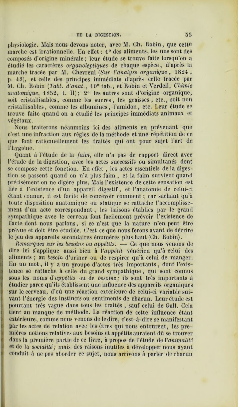 DE LA DIGESTION. physiologie. Mais nous devons noter, avec M. Ch. Robin, que cette marche est irrationnelle. En effet : 1° des aliments, les uns sont des composés d’origine minérale ; leur étude se trouve faite lorsqu’on a étudié les caractères organoleptiques de chaque espèce, d’après la marche tracée par M. Chevreul (Sur l'analyse organique , 1824 , p. 42), et celle des principes immédiats d’après celle tracée par M. Ch. Robin (Tabl. d'anat., 10e tab., et Robin et Verdeil, Chimie anatomique, 1852, t. 11); 2° les autres sont d’origine organique, soit cristallisables, comme les sucres, les graisses, etc., soit non cristallisables, comme les albumines, l’amidon, etc. Leur étude se trouve faite quand on a étudié les principes immédiats animaux et végétaux. Nous traiterons néanmoins ici des aliments en prévenant que c’est une infraction aux règles de la méthode et une répétition de ce que font rationnellement les traités qui ont pour sujet l’art de l’hygiène. Quant à l’étude de la faim, elle n’a pas de rapport direct avec l’étude de la digestion, avec les actes successifs ou simultanés dont se compose cette fonction. En effet , les actes essentiels de la diges- tion se passent quand ou n’a plus faim , et la faim survient quand précisément on ne digère plus. Mais l’existence de cette sensation est liée à l’existence d’un appareil digestif, et l’anatomie de celui-ci étant connue, il est facile de concevoir comment ; car sachaut qu’à toute disposition anatomique ou statique se rattache l’accomplisse- ment d’un acte correspondant , les liaisons établies par le grand sympathique avec le cerveau font facilement prévoir l’existence de l’acte dont nous parlons, si ce n’est que la nature n’en peut être prévue et doit être étudiée. C’est ce que nous ferons avant de décrire le jeu des appareils secondaires énumérés plus haut (Ch. Robin). Remarques sur les besoins ou appétits. —- Ce que nous venons de dire ici s’applique aussi bien à l'appétit vénérien qu’à celui des aliments ; au besoin d’uriner ou de respirer qu’à celui de manger. En un mot, il y a un groupe d’actes très importants, dont l’exis- tence se rattache à celle du grand sympathique, qui sont connus sous les noms d'appétits ou de besoins; ils sont très importants à étudier parce qu’ils établissent une influence des appareils organiques sur le cerveau, d’où une réaction extérieure de celui-ci variable sui- vant l’énergie des instincts ou sentiments de chacuu. Leur étude est pourtant très vague dans tous les traités , sauf celui de Gall. Cela tient au manque de méthode. La réaction de cette influence étant extérieure, comme nous venons de le dire, c’est-à-dire se manifestant par les actes de relation avec les êtres qui nous entourent, les pre- mières notions relatives aux besoins et appétits auraient dû se trouver dans la première partie de ce livre, à propos de l’étude de l'animalité et de la socialité; mais des raisons inutiles à développer nous ayant conduit à ne pas aborder ce sujet, nous arrivons à parler de chacun