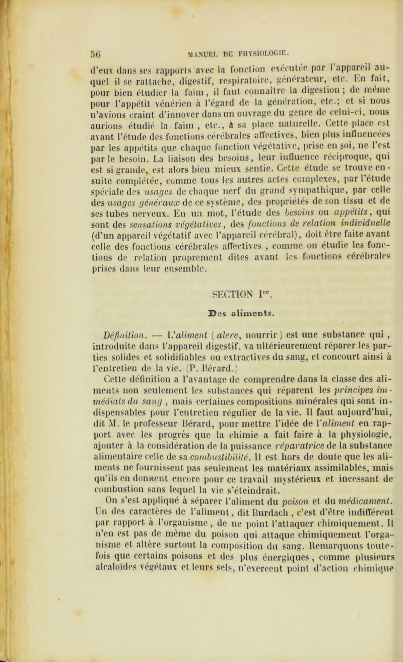 d’eux dans scs rapports avec la fonction exécutée par I appareil au- quel il se rattache, digestif, respiratoire, générateur, etc. F.n fait, pour bien étudier la faim, il faut connaître la digestion ; de même pour l’appétit vénérien à l’égard de la génération, etc.; et si nous n’avions craint d'innover dans un ouvrage du genre de celui-ci, nous aurions étudié la faim , etc., à sa place naturelle. Cette place est avant l’étude des fonctions cérébrales allcctivcs, bien plus influencées par les appétits que chaque fonction végétative, prise en soi, ne 1 est parle besoin. La liaison des besoins, leur influence réciproque, qui est si grande, est alors bieu mieux sentie. Cette étude se trouxe en- suite complétée, comme tous les autres actes complexes, par l’étude spéciale des usages de chaque nerf du grand sympathique, par celle des usages généraux de ce système, des propriétés de son tissu et de ses tubes nerveux. En un mot, l’ctude des besoins ou appétits, qui sont des sensations végétatives, des fonctions de relation individuelle (d’un appareil végétatif avec l’appareil cérébral), doit être faite avant celle des fonctions cérébrales affectives , comme on étudie les fonc- tions de relation proprement dites avant les fonctions cérébrales prises dans leur ensemble. SECTION lrc. 15 es aliments. Définition. — L'aliment (alere, nourrir) est une substance qui , introduite dans l’appareil digestif, va ultérieurement réparer les par- ties solides et soliditiables ou extractives du sang, et concourt ainsi à l’entretien de la vie. (P. Pérard.) Cette définition a l’avantage de comprendre dans la classe des ali- ments non seulement les substances qui réparent les principes im ■ médiats du sang , mais certaines compositions minérales qui sont in- dispensables pour l’entretien régulier de la vie. 11 faut aujourd’hui, dit M. le professeur Bérard, pour mettre l’idée de l'aliment en rap- port avec les progrès que la chimie a fait faire à la physiologie, ajouter à la considération de la puissance réparatrice de. la substance alimentaire celle de sa combustibilité. Il est hors de doute que les ali- ments ne fournissent pas seulement les matériaux assimilables, mais qu’ils en donnent encore pour ce travail mystérieux et incessant de combustion sans lequel la vie s’éteindrait. On s’est appliqué à séparer l’aliment du poison et du médicament. En des caractères de l’aliment, dit Burdach , c’est d’être indifférent par rapport à l’organisme, de ne point l’attaquer chimiquement. Il n’en est pas de même du poison qui attaque chimiquement l’orga- nisme et altère surtout la composition du sang. Remarquons toute- fois que certains poisons et des plus énergiques, comme plusieurs alcaloïdes végétaux et leurs sels, n’exercent point d’action chimique