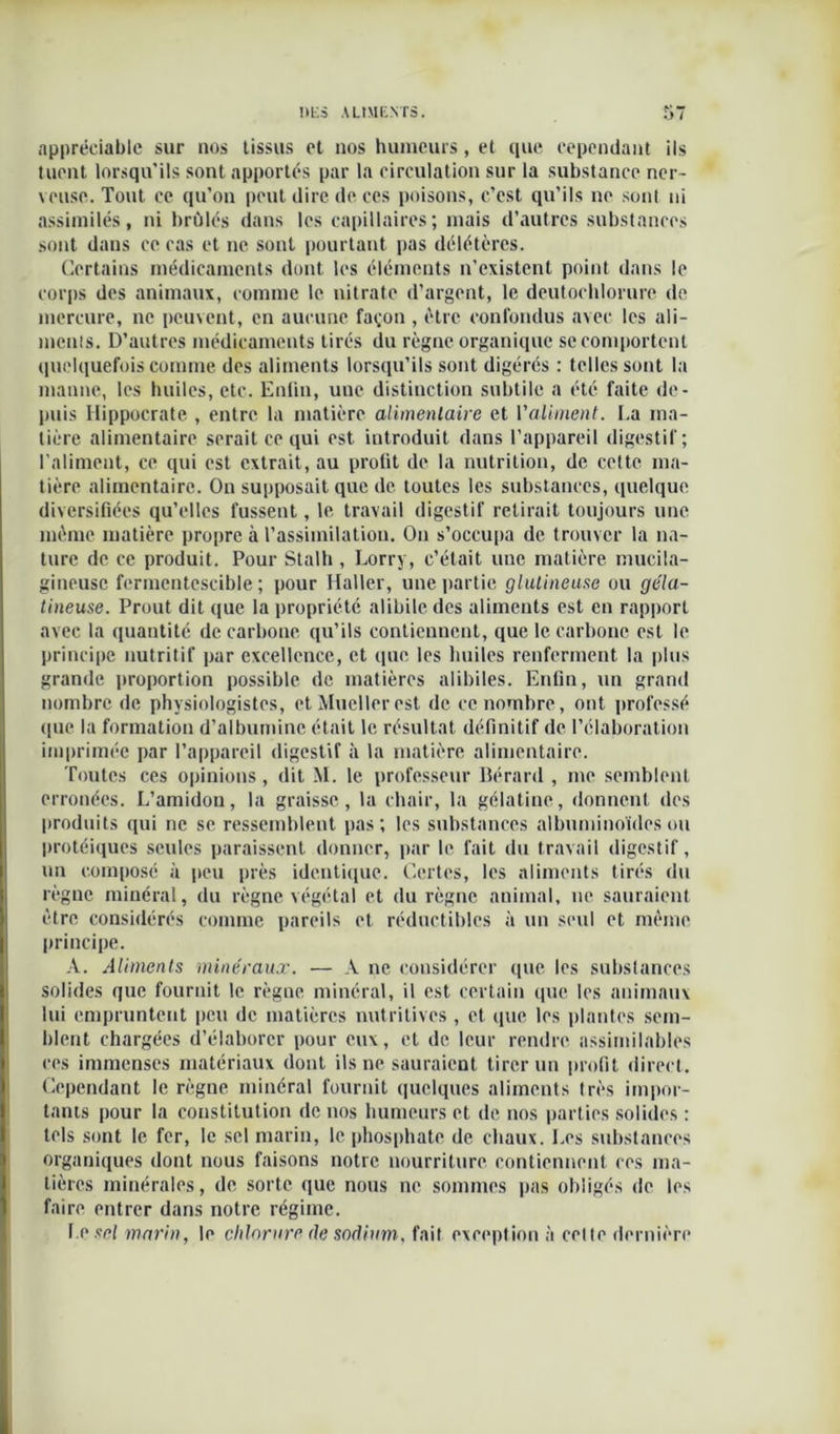 appréciable sur nos tissus et nos humeurs, et que cependant ils tuent lorsqu’ils sont apportés par la circulation sur la substance ner- veuse. Tout ce qu’on peut dire de ces poisons, c’est qu’ils ne sont ni assimilés, ni brûlés dans les capillaires; mais d’autres substances sont dans ce cas et ne sont pourtant pas délétères. Certains médicaments dont les éléments n’existent point dans le corps des animaux, comme le nitrate d’argent, le deutocblorure de mercure, ne peuvent, en aucune façon , être confondus avec les ali- ments. D’autres médicaments tirés du règne organique se comportent quelquefois comme des aliments lorsqu’ils sont digérés : telles sont la manne, les huiles, etc. Enfin, uue distinction subtile a été faite de- puis Hippocrate , entre la matière alimentaire et l'aliment. La ma- tière alimentaire serait ce qui est introduit dans l’appareil digestif; l'aliment, ce qui est extrait, au profit de la nutrition, de cette ma- tière alimentaire. On supposait que de toutes les substances, quelque diversifiées qu’elles fussent, le travail digestif retirait toujours une même matière propre à l’assimilation. On s’occupa de trouver la na- ture de ce produit. Pour Stalh , Lorry, c’était une matière mucila- gineusc fermentescible; pour Haller, une partie glulineuse ou géla- tineuse. Prout dit que la propriété alibile des aliments est en rapport avec la quantité de carbone qu’ils contiennent, que le carbone est le principe nutritif par excellence, et que les huiles renferment la plus grande proportion possible de matières alibiles. Enfin, un grand nombre de physiologistes, ctMuellerest de ce nombre, ont professé que la formation d’albumine était le résultat définitif de l’élaboration imprimée par l’appareil digestif à la matière alimentaire. Toutes ces opinions, dit M. le professeur Bérard , me semblent erronées. L’amidon, la graisse, la chair, la gélatine, donnent des produits qui ne se ressemblent pas; les substances albuminoïdes ou protéiques seules paraissent donner, par le fait du travail digestif, un composé à peu près identique. Certes, les aliments tirés du règne minéral, du règne végétal et du règne animal, ne sauraient être considérés comme pareils et réductibles à un seul et même principe. A. Aliments minéraux. — A ne considérer que les substances solides que fournit le règne minéral, il est certain que les animaux lui empruntent peu de matières nutritives , et que les plantes sem- blent chargées d’élaborer pour eux, et de leur rendre assimilables ces immenses matériaux dont ils ne sauraient tirer un profit direct. Cependant le règne minéral fournit quelques aliments très impor- tants pour la constitution de nos humeurs et de nos parties solides : tels sont le fer, le sel marin, le phosphate de chaux. Les substances organiques dont nous faisons notre nourriture contiennent ces ma- tières minérales, de sorte que nous ne sommes pas obligés de les faire entrer dans notre régime. Le sel marin, le chlorure de sodium, fait exception à celte dernière