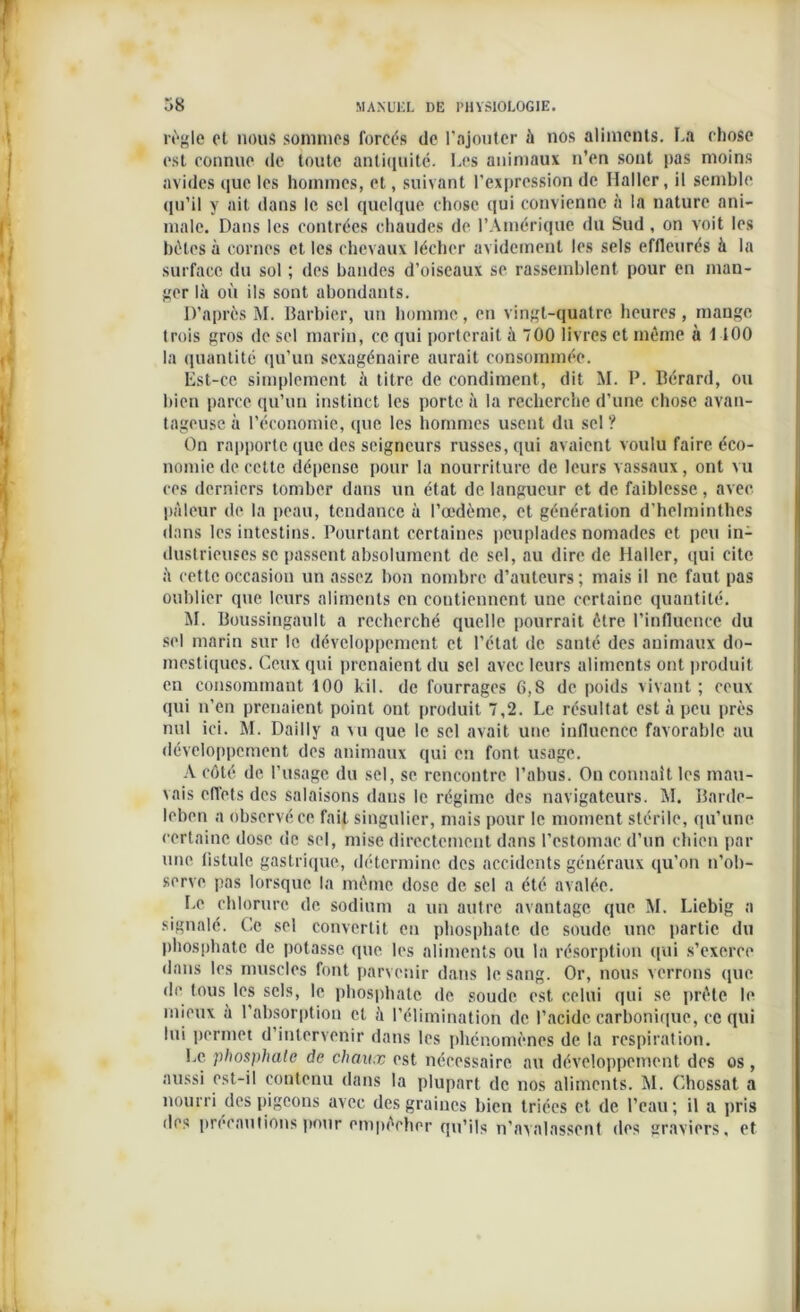 règle cl nous sommes forcés de l’ajouter à nos aliments. La chose est connue de toute antiquité. Les animaux n’en sont pas moins avides que les hommes, et, suivant l’expression de Haller, il semble qu’il y ait dans le sel quelque chose qui convienne à la nature ani- male. Dans les contrées chaudes de l’Amérique du Sud, on voit les bêtes à cornes et les chevaux lécher avidement les sels effleurés à la surface du sol ; des bandes d’oiseaux se rassemblent, pour en man- ger là où ils sont abondants. D’après M. Barbier, un homme, en vingt-quatre heures , mange trois gros de sel marin, ce qui porterait à 700 livres et même à 1 100 la quantité qu’un sexagénaire aurait consommée. lîst-ce simplement à titre de condiment, dit M. P. Bérard, ou bien parce qu’un instinct les porte à la recherche d’une chose avan- tageuse à l’économie, que les hommes usent du sel ? On rapporte que des seigneurs russes, qui avaient voulu faire éco- nomie de cette dépense pour la nourriture de leurs vassaux, ont vu ces derniers tomber dans un état de langueur et de faiblesse, avec pâleur de la peau, tendance à l’œdème, et génération d’helminthes dans les intestins. Pourtant certaines peuplades nomades et peu in- dustrieuses se passent absolument de sel, au dire de Haller, qui cite à cette occasion un assez bon nombre d’auteurs; mais il ne faut pas oublier que leurs aliments en contiennent une certaine quantité. M. Boussingault a recherché quelle pourrait être l’influence du sel marin sur le développement et l’état de santé des animaux do- mestiques. Ceux qui prenaient du sel avec leurs aliments ont produit en consommant 100 kil. de fourrages 6,8 de poids vivant ; ceux qui n’en prenaient point ont produit 7,2. Le résultat est à peu près nul ici. M. Dailly a vu que le sel avait une influence favorable au développement des animaux qui en font usage. A côté de l’usage du sel, se rencontre l’abus. On connaît les mau- vais effets des salaisons dans le régime des navigateurs. M. Barde- leben a observé ce fait singulier, mais pour le moment stérile, qu’une certaine dose de sel, mise directement dans l’estomac d’un chien par une fistule gastrique, détermine des accidents généraux qu’on n’ob- serve pas lorsque la même dose de sel a été avalée. Le chlorure de sodium a un outre avantage que M. Liebig a signalé. Ce sel convertit en phosphate de soude une partie du phosphate de potasse que les aliments ou la résorption qui s’exerce dans les muscles font parvenir dans le sang. Or, nous verrons que de tous les sels, le phosphate de soude est celui qui se prête le mieux à l’absorption et à l’élimination de l’acide carbonique, ce qui lui permet d’intervenir dans les phénomènes de la respiration. Le phosphate de chaux est nécessaire au développement des os , aussi est-il contenu dans la plupart de nos aliments. M. Chossat a nourri des pigeons avec des graines bien triées et de l’eau; il a pris des précautions pour empêcher qu’ils n’avalassent des graviers, et