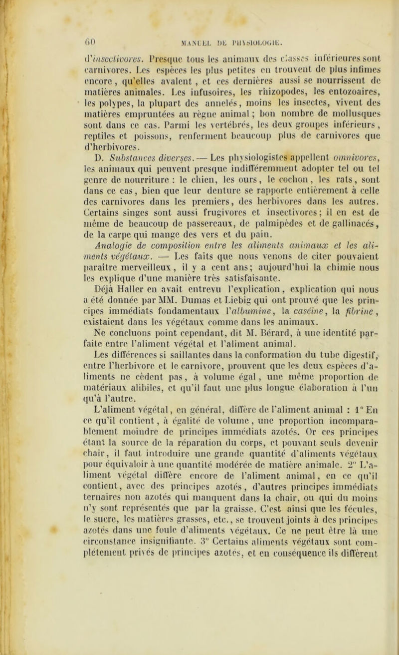 <)0 MAM LL Dli lUnSlOUHUU. d’insectivores. Presque tous les animaux des classes inférieures sont earnivores. Les espèees les plus petites en trouvent de plus intimes encore, qu’elles avalent, et ces dernières aussi se nourrissent de matières animales. I.es infusoires, les rhizopodes, les entozoaires, les polypes, la plupart des annelés, moins les insectes, vivent des matières empruntées au règne animal ; bon nombre de mollusques sont dans ce cas. Parmi les vertébrés, les deux groupes inférieurs, reptiles et poissons, renferment beaucoup plus de carnivores que d’herbivores. D. Substances diverses.— Les physiologistes appellent omnivores, les animaux qui peuvent presque indifféremment adopter tel ou tel genre de nourriture : le chien, les ours, le cochon, les rats, sont dans ce cas, bien que leur denture se rapporte entièrement à celle des carnivores dans les premiers, des herbivores dans les autres. Certains singes sont aussi frugivores et insectivores; il eu est de même de beaucoup de passereaux, de palmipèdes et de gallinacés, de la carpe qui mange des vers et du pain. Analogie de composition entre les aliments animaux et les ali- ments végétaux. — Les faits que nous venons de citer pouvaient paraître merveilleux, il y a cent ans; aujourd’hui la chimie nous les explique d’une manière très satisfaisante. Déjà Haller eu avait entrevu l’explication, explication qui nous a été donnée par MM. Dumas et Liebig qui ont prouvé que les prin- cipes immédiats fondamentaux l'albumine, la caséine, la fibrine, existaient dans les végétaux comme dans les animaux. Ne concluons point cependant, dit M. Bérard, à une identité par- faite entre l’aliment végétal et l’aliment animal. Les différences si saillantes dans la conformation du tube digestif, entre l’herbivore et le carnivore, prouvent que les deux espèces d’a- liments ne cèdent pas, à volume égal, une même proportion de matériaux alibilcs, et qu'il faut une plus longue élaboration à l’un qu’à l’autre. L’aliment végétal, en général, diffère de l'aliment animal : 1° En ce qu’il contient, à égalité de volume, une proportion incompara- blement moindre de principes immédiats azotés. Or ces principes étant la source de la réparation du corps, et pouvant seuls devenir chair, il faut introduire une grande quantité d'aliments végétaux pour équivaloir à une quantité modérée de matière animale. 2 L’a- liment végétal diffère encore de l’aliment animal, en ce qu’il contient, avec des principes azotés, d’autres principes immédiats ternaires non azotés qui manquent dans la chair, ou qui du moins n’y sont représentés que par la graisse. C’est ainsi que les fécules, le sucre, les matières grasses, etc., se trouvent joints à des principes azotés dans une foule d’aliments végétaux. Ce ne peut être là une circonstance insignifiante. 3 Certaius aliments végétaux sont, com- plètement privés de principes azotés, et en conséquence ils diffèrent