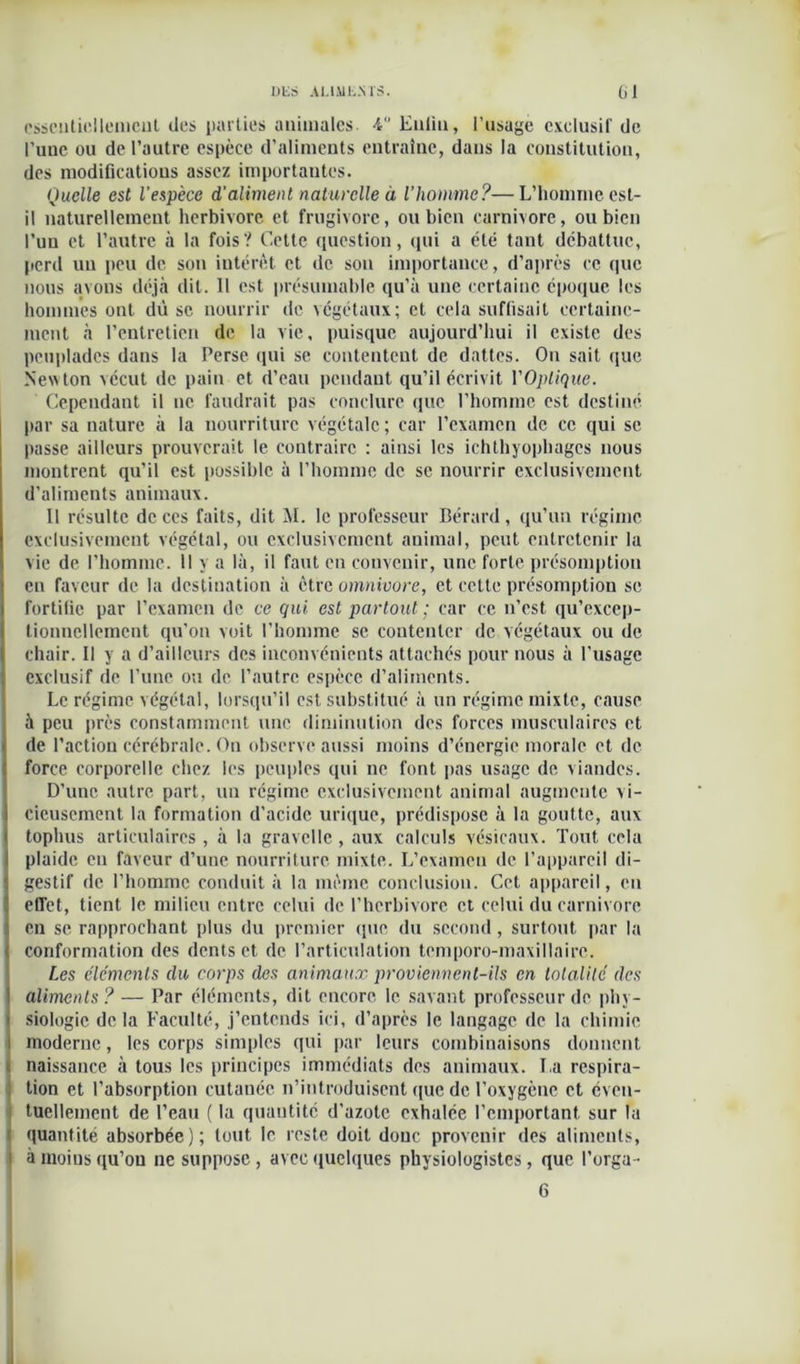 essentiellement des parties animales. 4 Enlin, l’usage exclusif de l'iiue ou de l’autre espèce d’aliments entraîne, dans la constitution, des modifications assez importantes. Quelle est l'espèce d'aliment naturelle à l’homme?—L’homme est- il naturellement herbivore et frugivore, ou bien carnivore, ou bien l’un et l’autre à la fois? Cette question, (pii a été tant débattue, perd un peu de son intérêt et de son importance, d’après ce que nous avons déjà dit. 11 est présumable qu’à une certaine époque les hommes ont dû se nourrir de végétaux; et cela suffisait certaine- ment à l’entretien de la vie, puisque aujourd’hui il existe des peuplades dans la Perse qui se contentent de dattes. On sait que Newton vécut de pain et d’eau pendant qu’il écrivit l'Optique. Cependant il ne faudrait pas conclure que l’homme est destiné par sa nature à la nourriture végétale ; car l’examen de ce qui se passe ailleurs prouverait le contraire : ainsi les ichtliyopbagcs nous montrent qu’il est possible à l’homme de se nourrir exclusivement d’aliments animaux. Il résulte de ces faits, dit M. le professeur Bérard , qu’un régime exclusivement végétal, ou exclusivement animal, peut entretenir la vie de l’homme. Il y a là, il faut en convenir, une forte présomption en faveur de la destination à être omnivore, et cette présomption se fortifie par l’examen de ce qui est partout ; car ce n'est qu’excep- tionncllement qu’on voit l’homme se contenter de végétaux ou de chair. Il y a d’ailleurs des inconvénients attachés pour nous à l’usage exclusif de l’une ou de l’autre espèce d’aliments. Le régime végétal, lorsqu’il est substitué à un régime mixte, cause à peu près constamment une diminution des forces musculaires et de l’action cérébrale. On observe aussi moins d’énergie morale et de force corporelle chez les peuples qui ne font pas usage de viandes. D’une autre part, un régime exclusivement animal augmente vi- cieusement la formation d’acide urique, prédispose à la goutte, aux tophus articulaires , à la gravclle, aux calculs vésicaux. Tout cela plaide en faveur d’une nourriture mixte. L’examen de l’appareil di- gestif de l’homme conduit à la même conclusion. Cet appareil, en effet, tient le milieu entre celui de l’herbivore et celui du carnivore en se rapprochant plus du premier que du second, surtout par la conformation des dents et de l’articulation temporo-maxillaire. Les éléments du corps des animaux proviennent-ils en totalité des aliments? — Par éléments, dit encore le savant professeur de phy- siologie delà Faculté, j’entends ici, d’après le langage de la chimie moderne, les corps simples qui par leurs combinaisons donnent . naissance à tous les principes immédiats des animaux. La respira- tion et l’absorption cutanée n’introduisent que de l’oxygène et even- tuellement de l’eau ( la quantité d’azote exhalée l’emportant sur la ï quantité absorbée); tout le reste doit donc provenir des aliments, 1 à moins qu’on ne suppose , avec quelques physiologistes , que l’orga- 6