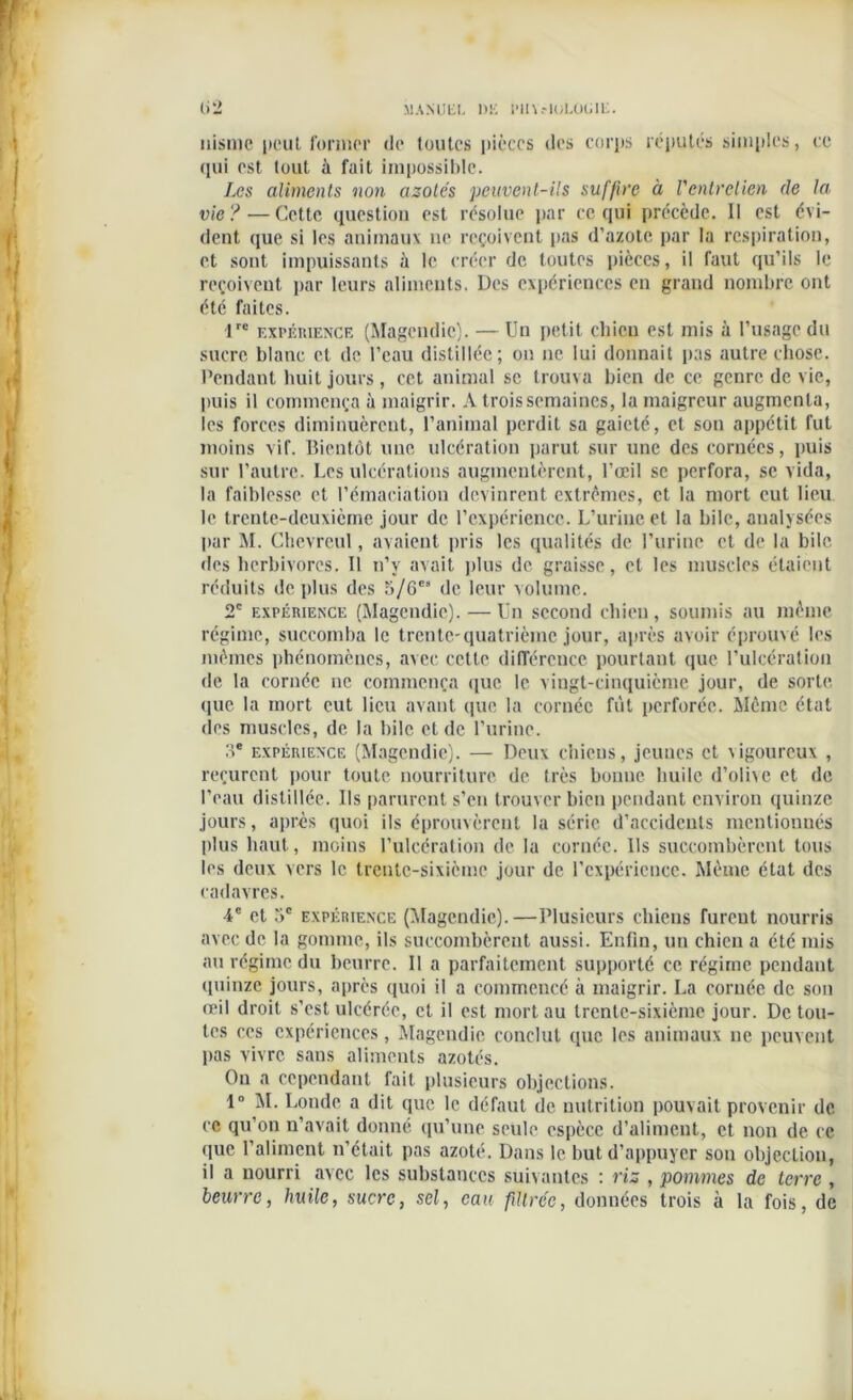 nisme peut former de toutes pièces des corps réputés simples, ce qui est tout à fait impossible. Les aliments non azotes peuvent-ils suffire à l'entretien de la vie ?—Cette question est résolue par ce qui précède. Il est évi- dent que si les animaux ne reçoivent pas d’azote par la respiration, et sont impuissants à le créer de toutes pièces, il faut qu’ils le reçoivent par leurs aliments. Des expériences en grand nombre ont été faites. 1rc expérience (Magendie). — Un petit chien est mis à l’usage du sucre blanc et de l’eau distillée; ou ne lui donnait pas autre chose. Pendant huit jours, cet animal se trouva bien de ce genre de vie, puis il commença à maigrir. A trois semaines, la maigreur augmenta, les forces diminuèrent, l’animal perdit sa gaieté, et son appétit fut moins vif. Bientôt une ulcération parut sur une des cornées, puis sur l’autre. Les ulcérations augmentèrent, l’œil se perfora, se vida, la faiblesse et l’émaciation devinrent extrêmes, et la mort eut lieu le trente-deuxième jour de l’expérience. L’urine et la bile, analysées par M. Chevreul, avaient pris les qualités de l’urine et de la bile des herbivores. Il n’v avait plus de graisse, et les muscles étaient réduits de plus des 5/6es de leur volume. 2e expérience (Magendie). — Un second chien, soumis au même régime, succomba le trente-quatrième jour, après avoir éprouvé les mêmes phénomènes, avec cette différence pourtant que l’ulcération de la cornée ne commença que le vingt-cinquième jour, de sorte que la mort eut lieu avant que la cornée fut perforée. Même état (les muscles, de la bile et de l’urine. :ie expérience (Magendie). — Deux chiens, jeunes et vigoureux , reçurent pour toute nourriture de très bonne huile d’olixe et de l’eau distillée. Ils parurent s’en trouver bien pendant environ quinze jours, après quoi ils éprouvèrent la série d’accidents mentionnés plus haut, moins l’ulcération de la cornée. Us succombèrent tous les deux vers le trente-sixième jour de l’expérience. Même état des cadavres. 4e et T>c expérience (Magendie).—Plusieurs chiens furent nourris avec de la gomme, ils succombèrent aussi. Enfin, un chien a été mis au régime du beurre. Il a parfaitement supporté ce régime pendant quinze jours, après quoi il a commencé à maigrir. La cornée de son œil droit s’est ulcérée, cl il est mort au trente-sixième jour. De tou- tes ces expériences, Magendie conclut que les animaux ne peuvent lias vivre sans aliments azotés. On a cependant fait plusieurs objections. 1° M. Londe a dit que le défaut de nutrition pouvait provenir de ce qu’on n’avait donné qu’une seule espèce d’aliment, et non de ce que l’aliment n’était pas azoté. Dans le but d’appuyer son objection, il a nourri avec les substances suivantes : ris , pommes de terre , beurre, huile, sucre, sel, eau filtrée, données trois à la fois, de