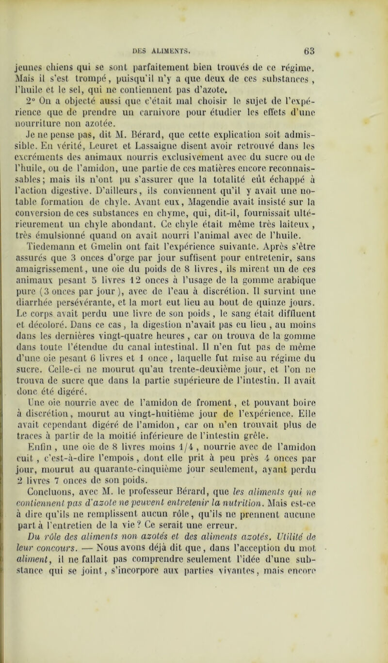 jeunes chiens qui se sont parfaitement bien trouvés de ce régime. Mais il s’est trompé, puisqu'il n’y a que deux de ces substances , l’huile et le sel, qui ne contiennent pas d’azote. 2° On a objecté aussi que c’était mal choisir le sujet de l’expé- rience que de prendre un carnivore pour étudier les effets d’une nourriture non azotée. Je ne pense pas, dit M. Bérard, que cette explication soit admis- sible. En vérité, Leuret et Lassaigne disent avoir retrouvé dans les excréments des animaux nourris exclusivement avec du sucre ou de l’huile, ou de l’amidon, une partie de ces matières encore reconnais- sables; mais ils n’ont pu s’assurer que la totalité eût échappé à l’action digestive. D’ailleurs, ils conviennent qu’il y avait une no- table formation de chyle. Avant eux, Magendie avait insisté sur la conversion de ces substances eu chyme, qui, dit-il, fournissait ulté- rieurement un chyle abondant. Ce chyle était même très laiteux , très émulsionné quand on avait nourri l’animal avec de l’huile. Tiedemann et Gmelin ont fait l’expérience suivante. Après s’être assurés que 3 onces d’orge par jour suffisent pour entretenir, sans amaigrissement, une oie du poids de 8 livres, ils mirent un de ces animaux pesant 5 livres 12 onces à l’usage de la gomme arabique pure (3 onces par jour), avec de l’eau à discrétion. Il survint une diarrhée persévérante, et la mort eut lieu au bout de quinze jours. I.e corps avait perdu uue livre de son poids, le sang était diflluent et décoloré. Dans ce cas, la digestion n’avait pas eu lieu , au moins dans les dernières vingt-quatre heures , car on trouva de la gomme dans toute l’étendue du canal intestinal. Il n’en fut pas de même d’une oie pesant 6 livres et 1 once, laquelle fut mise au régime du sucre. Celle-ci ne mourut qu’au trente-deuxième jour, et l’on ne trouva de sucre que dans la partie supérieure de l’intestin. Il avait donc été digéré. Une oie nourrie avec de l’amidon de froment, et pouvant boire à discrétion, mourut au vingt-huitième jour de l’expérience. Elle avait cependant digéré de l’amidon, car on n’en trouvait plus de traces à partir de la moitié inférieure de l’intestin grêle. Enfin , une oie de 8 livres moins 1/4 , nourrie avec de l’amidon cuit, c’est-à-dire l’empois, dont elle prit à peu près 4 onces par jour, mourut au quarante-cinquième jour seulement, ayant perdu 2 livres 7 onces de son poids. Concluons, avec M. le professeur Bérard, que les aliments qui ne. contiennent pas d'azote ne peuvent entretenir la nutrition. Mais est-ce à dire qu’ils ne remplissent aucun rôle, qu’ils ne prennent aucune part à l’entretien de la vie ? Ce serait une erreur. Du rôle des aliments non azotés et des aliments azotés. Utilité de leur concours. — Nous avons déjà dit que, dans l’acception du mot aiment, il ne fallait pas comprendre seulement l’idée d’une sub- stance qui se joint, s’incorpore aux parties vivantes, mais encore