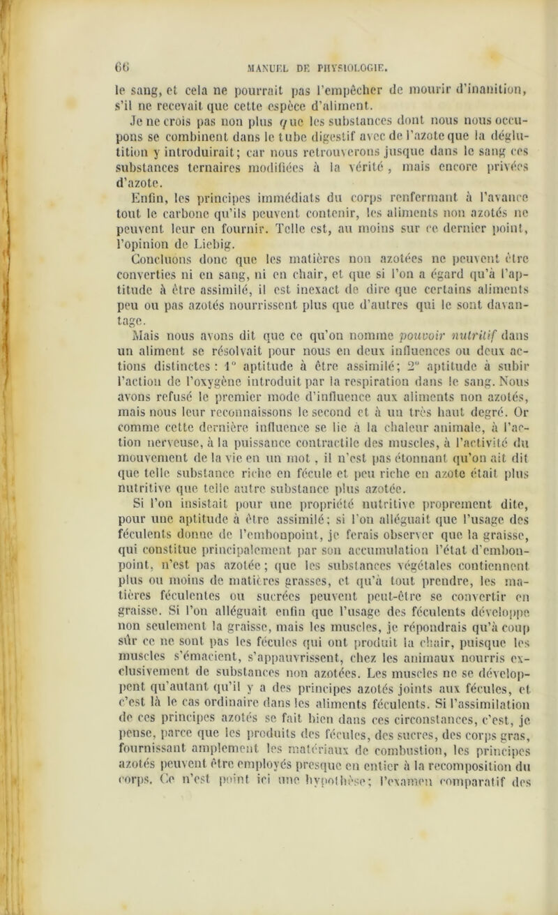 le sang, et cela ne pourrait pas l’empêcher de mourir d'inanition, s’il ne recevait que cette espèce d’aliment. Je ne crois pas non plus c/uc les substances dont nous nous occu- pons se combinent dans le tube digestif avec de l’azote que la déglu- tition y introduirait; car nous retrouverons jusque dans le sang ces substances ternaires modifiées à la vérité , mais encore privées d’azote. Enfin, les principes immédiats du corps renfermant à l’avance tout le carbone qu’ils peuvent contenir, les aliments non azotés ne peuvent leur en fournir. Telle est, au moins sur ce dernier point, l’opinion de Liebig. Concluons donc que les matières non azotées ne peuvent être converties ni eu sang, ni en chair, et que si l’on a égard qu’à l’ap- titude à être assimilé, il est inexact de dire que certains aliments peu ou pas azotés nourrissent plus que d’autres qui le sont davan- tage. Mais nous avons dit que ce qu’on nomme pouvoir nutritif dans un aliment se résolvait pour nous en deux influences ou deux ac- tions distinctes: 1° aptitude à être assimilé; 2° aptitude à subir l’action de l’oxygène introduit par la respiration dans le sang. Nous avons refusé le premier mode d’influence aux aliments non azotés, mais nous leur reconnaissons le second et à un très haut degré. Or comme cette dernière influence se lie à la chaleur animale, à l’ac- tion nerveuse, à la puissance contractile des muscles, à l’activité du mouvement de la vie en un mot, il n’est pas étonnant qu’on ait dit que telle substance riche en fécule et peu riche en azote était plus nutritive que telle autre substance plus azotée. Si l’on insistait pour une propriété nutritive proprement dite, pour une aptitude à être assimilé; si l’on alléguait que l’usage des féculents donne de l’embonpoint, je ferais observer que la graisse, qui constitue principalement par son accumulation l’état d'embon- point, n’est pas azotée; que les substances végétales contiennent plus ou moins de matières grasses, et qu’à tout prendre, les ma- tières féculentes ou sucrées peuvent peut-être se convertir en graisse. Si l’on alléguait enfin que l’usage des féculents développe non seulement la graisse, mais les muscles, je répondrais qu’à coup sûr ce ne sont pas les fécules qui ont produit la chair, puisque les muscles s’émacient, s’appauvrissent, chez les animaux nourris ex- clusivement de substances non azotées. Les muscles ne se dévelop- pent qu’autant qu’il y a des principes azotés joints aux fécules, et c’est là le cas ordinaire dans les aliments féculents. Si l’assimilation de ces principes azotés se fait bien dans ces circonstances, c’est, je. pense, parce que les produits des fécules, des sucres, des corps gras, fournissant amplement les matériaux de combustion, les principes azotés peuvent être employés presque en entier à la recomposition du corps. Ce n’est point ici une hypothèse; l’examen comparatif des