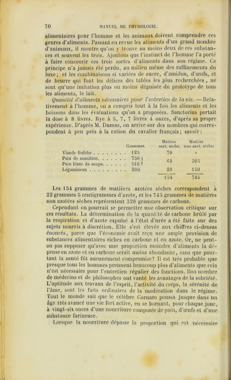 alimentaires pour l'homme et les animaux doivent comprendre ces genres d’aliments. Passant en revue les aliments d’un grand nombre d’animaux, il montre qu’on y trouve au moins deux de ces substan- ces et souvent les trois. Ajoutons que l’instinct de l’homme l’a porté à faire concourir ces trois sortes d’aliments dans son régime. Ce principe n’a jamais été perdu, au milieu même des raffinements du luxe; et les combinaisons si variées de sucre, d’amidon, d’œufs, et de beurre qui font les délices des tables les plus recherchées , ne sont qu’une imitation plus ou moins déguisée du prototype de tous les aliments, le lait. Quantité d'aliments nécessaires pour l'entretien de la vie. —Rela- tivement à l’homme, on a compris tout à la fois les aliments et les boissons dans les évaluations qu’on a proposées. Sanctorius portait la dose à 8 livres. Rye à 5, 7, 7 livres 4 onces, d’après sa propre expérience. D’après M. Dumas, ou arrive sur des nombres qui corres- pondent à peu près à la ration du cavalier français; savoir: Grammes. Matière îizot. sèche. Matière non azot. sèche. Viande fraîche . . . 125 70 )> Pain do munition. . . . . . . 750 ) 04 595 Pain blanc de soupe. . . . . . 510 * Légumineux . . . 200 20 150 ~TsT 745 Les 154 grammes de matières azotées sèches correspondent à 22 grammes 5 centigrammes d’azote, et les 745 grammes de matières non azotées sèches représentent 328 grammes de carbone. Cependant on pourrait se permettre une observation critique sili- ces résultats. La détermination de la quantité de carbone brûlé par la respiration et d’azote expulsé à l’état d’urée a été faite sur des sujets nourris à discrétion. Elle s’est élevée aux chiffres ci-dessus énoncés, parce que l’économie avait reçu une ample provision de substances alimentaires riches en carbone et en azote. Or, ne peut- on pas supposer qu’avec une proportion moindre d’aliments la dé- pense en azote et en carbone serait moins abondante, sans que pour- tant la santé fût aucunement compromise? Il est très probable que presque tous les hommes prennent beaucoup plus d’aliments que cela n’est nécessaire pour l’entretien régulier des fonctions. Bon nombre de médecins et de philosophes ont vanté les avantages de la sobriété. L’aptitude aux travaux de l’esprit, l’activité du corps, la sérénité de l’âme, sont les faits ordinaires de la modération dans le régime. Tout le monde sait que le célèbre Cornaro poussa jusque dans un âge très avancé une vie fort active, en se bornant, pour chaque jour, à vingt-six onces d’une nourriture composée de pain, d’œufs et d’une substance farineuse. Lorsque la nourriture dépasse la proportion qui est nécessaire
