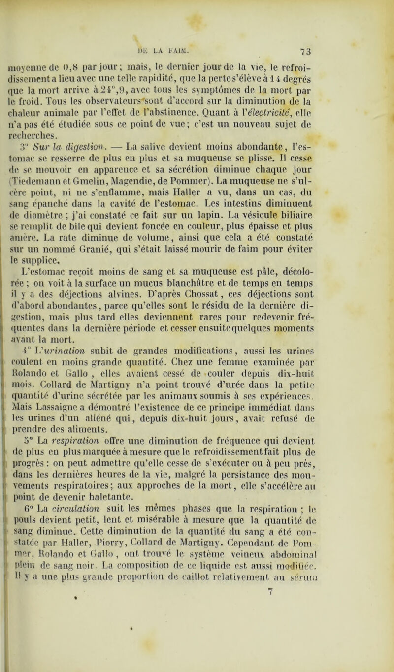 moyenne de 0,8 par jour; mais, le dernier jour de la vie, le refroi- dissement a lieu avec une telle rapidité, que la pertes’élève à H degrés que la mort arrive à 21,9, a\ec tous les symptômes de la mort par le froid. Tous les observateurs'sont d’accord sur la diminution de la chaleur animale par reflet de l’abstinence. Quant à l’électricité, elle n'a pas été étudiée sous ce point de vue; c’est un nouveau sujet de recherches. 3” Sur la digestion. — La salive devient moins abondante, l’es- tomac se resserre de plus en plus et sa muqueuse se plisse. Il cesse de se mouvoir en apparence et sa sécrétion diminue chaque jour (Tiedemann et Gmelin, Magendie, de Pommer). La muqueuse ne s’ul- cère point, ni ne s’enflamme, mais Haller a vu, dans un cas, du sang épanché dans la cavité de l’estomac. Les intestins diminuent de diamètre ; j’ai constaté ce fait sur un lapin. La vésicule biliaire se remplit de bile qui devient foncée en couleur, plus épaisse et plus amère. La rate diminue de volume, ainsi que cela a été constaté sur un nommé Granié, qui s’était laissé mourir de faim pour éviter le supplice. L’estomac reçoit moins de sang et sa muqueuse est pâle, décolo- rée ; on voit à la surface un mucus blanchâtre et de temps en temps il y a des déjections alvines. D’après Chossat, ces déjections sont d’abord abondantes, parce qu’elles sont le résidu de la dernière di- gestiou, mais plus tard elles deviennent rares pour redevenir fré- quentes dans la dernière période et cesser ensuite quelques moments avant la mort. l l'urination subit de grandes modifications, aussi les urines coulent en moins grande quantité. Chez une femme examinée par Uolando et Gallo , elles avaient cessé de couler depuis dix-huit mois. Collard de Martigny n’a point trouvé d’urée dans la petite quantité d’urine sécrétée par les animaux soumis à scs expériences. Mais Lassaignca démontré l’existence de ce principe immédiat dans > les urines d’un aliéné qui, depuis dix-huit jours, avait refusé de > prendre des aliments. o° La respiration offre une diminution de fréquence qui devient de plus eu plus marquée à mesure que le refroidissement fait plus de progrès : on peut admettre qu’elle cesse de s’exécuter ou à peu près, i dans les dernières heures de la vie, malgré la persistance des mou- lt vements respiratoires; aux approches de la mort, elle s’accélère au point de devenir haletante. 6° La circulation suit les mêmes phases que la respiration ; le pouls devient petit, lent et misérable à mesure que la quantité de sang diminue. Cette diminution de la quantité du sang a été con- i statée par Haller, Piorry, Collard de Martigny. Cependant de Pom- mer, Rolando et Gallo, ont trouvé le système veineux abdominal plein de sang noir. La composition de ce liquide est aussi modifiée. Il y a une plus grande proportion de caillot relativement au sérum