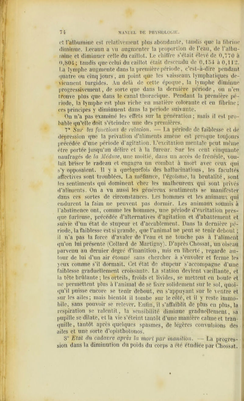 et l'albumine est relativement plus abondante, taudis que la (ibriuc diminue. Lecauu a mi augmenter la proportion de l’eau, de l’albu- mine et diminuer celle du caillot. Le chiffre s’était élevé de 0,770 à 0,804; tandis que celui du caillot était descendu de 0,1.>4 à 0,112. La lymphe augmente dans la première période, c’est-à-dire pendant quatre ou cinq jours, au point que les vaisseaux lymphatiques de- viennent turgides. Au delà de cette époque, la lymphe diminue progressivement, de sorte que dans la dernière période , on n'en trouve plus que dans le canal thoracique. Pendant la première pé- riode, la lymphe est plus riche en matière colorante et en fibrine ; ces principes y diminuent dans la période suivante. Ou n’a pas examiné les effets sur la génération; mais il est pro- bable qu’elle doit s’éteindre une des premières. 7“ Sur les fondions de relation. — La période de faiblesse et de dépréssion que la privation d’aliments amène est presque toujours précédée d’une période d’agitation. L’excitation mentale peut même être portée jusqu’au délire et à la fureur. Sur les cent cinquante naufragés de la Méduse, une moitié, dans un accès de frénésie, vou- lait briser le radeau et engagea un combat à mort avec ceux qui s’y opposaient. II y a quelquefois des hallucinations, les facultés affectives sont troublées. La méfiance, l’égoïsme, la brutalité, sont les sentiments qui dominent chez les malheureux qui sont privés d’aliments. On a vu aussi les généreux sentiments se manifester dans ces sortes de circonstances. Les hommes et les animaux qui endurent la faim ne peuvent pas dormir. Les animaux soumis à l’abstinence ont, comme les hommes, une période d’excitation pres- que furieuse, précédée d’alternatives d’agitation et d’abattement et suivie d’un état de stupeur et d’accablement. Dans la dernière pé- riode, la faiblesse est si grande, que l’animal ne peut se tenir debout ; il n’a pas la force d’avaler de l’eau et ne touche pas à l’aliment qu’on lui présente (Collard de Martigny). D’après Chossat, un oiseau parvenu au dernier degré d’inanition, mis en liberté, regarde au- , tour de lui d’un air étonné sans chercher à s’envoler et ferme les j yeux comme s’il dormait. Cet état de stupeur s’accompagne d’une faiblesse graduellement croissante. La station devient vacillante, et i la tète brûlante ; les orteils, froids et livides, se mettent en boule et > ne permettent plus à l’animal de se fixer solidement sur le sol, quoi- qu’il puisse encore se tenir debout, en s’appuyant sur le ventre et sur les ailes; mais bientôt il tombe sur le côté, et il y reste immo- bile, sans pouvoir se relever. Enfin, il s’affaiblit de plus en plus, la respiration se ralentit, la sensibilité diminue graduellement, sa pupille se dilate, et la vie s’éteint tantôt d’une manière calme et tran- quille, tantôt après quelques spasmes, de légères convulsions des ( ailes et une sorte d’opistholonos. 8° Etat du cadavre après la mort par inanUïon. — La progrès- i sion dans la diminution du poids du corps a été étudiée par Chossat.