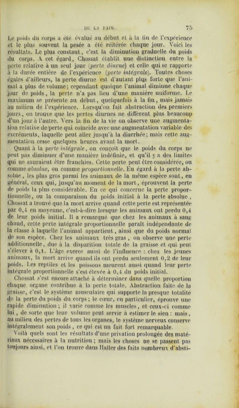 Le poids du corps a été évalué au début et à la lia de l’expérience et le plus souveut la pesée a été réitérée chaque jour. Voici les résultats. Le plus constant, c’est la diminution graduelle du poids du corps. A cet égard, Chossat établit, une distinction entre la perte relative à un seul jour [perte diurne) et celle qui se rapporte à la durée entière de l’expérience (perte intégrale). Toutes choses égales d’ailleurs, la perte diurne est d’autant plqs forte que l’ani- mal a plus de volume; cependant quoique l’animal diminue chaque jour de poids, la perte n’a pas lieu d’une manière uniforme. Le maximum se présente au début, quelquefois à la fin, mais jamais au milieu de l’expérience. Lorsqu’on fait abstraction des premiers jours, on trouve que les pertes diurnes ne diffèrent plus beaucoup d’un jour à l’autre. Vers la fin de la vie ou observe une augmenta- tion relative de perte qui coineide avec une augmentation variable des excréments, laquelle peut aller jusqu’à la diarrhée; mais cette aug- mentation cesse quelques heures avant la mort. Quant à la perte intégrale, on conçoit que le poids du corps ne peut pas diminuer d’une manière indéfinie, et, qu’il y a des limites qui ne sauraient être franchies. Cette perte peut être considérée, ou comme absolue, ou comme proportionnelle. Eu égard à la perte ab- solue , les plus gros parmi les animaux de la même espèce sont, en général, ceux qui, jusqu’au moment de la mort, éprouvent la perte de poids la plus considérable. En ce qui concerne la perte propor- tionnelle, ou la comparaison du poids initial à la perte absolue , Chossat a trouvé que la mort arrive quand cette perte est représentée par 0,4 en moyenne, c’est-à-dire lorsque les animaux ont perdu 0,4 de leur poids initial. Il a remarqué que chez les animaux à sang chaud, cette perte intégrale proportionnelle paraît indépendante de la classe à laquelle l’animal appartient, ainsi que du poids normal de son espèce. Chez les animaux très gras , on observe une perle additionnelle, due à la disparition totale de la graisse et qui peut s’élever à 0,1. L’âge exerce aussi de l’influence : chez les jeunes animaux, la mort arrive quand ils ont perdu seulement 0,2 de leur poids. Les reptiles et les poissons meurent aussi quand leur perte intégrale proportionnelle s’est élevée à 0,4 du poids initial. Chossat s’est encore attaché à déterminer dans quelle proportion chaque organe contribue à la perte totale. Abstraction faite de la graisse, c’est le système musculaire qui supporte la presque totalité de la perte du poids du corps ; le cœur, en particulier, éprouve une rapide diminution; il varie comme les muscles, et ceux-ci comme lui, de sorte que leur volume peut servir à estimer le sien : mais, au milieu des pertes de tous les organes, le système nerveux conserve intégralement, son poids , ce qui est un fait fort remarquable. Voilà quels sont les résultats d’une privation prolongée des maté- riaux nécessaires à la nutrition ; mais les choses ne se passent pas toujours ainsi, et l’on trouve dans Haller des faits nombreux d’absti-