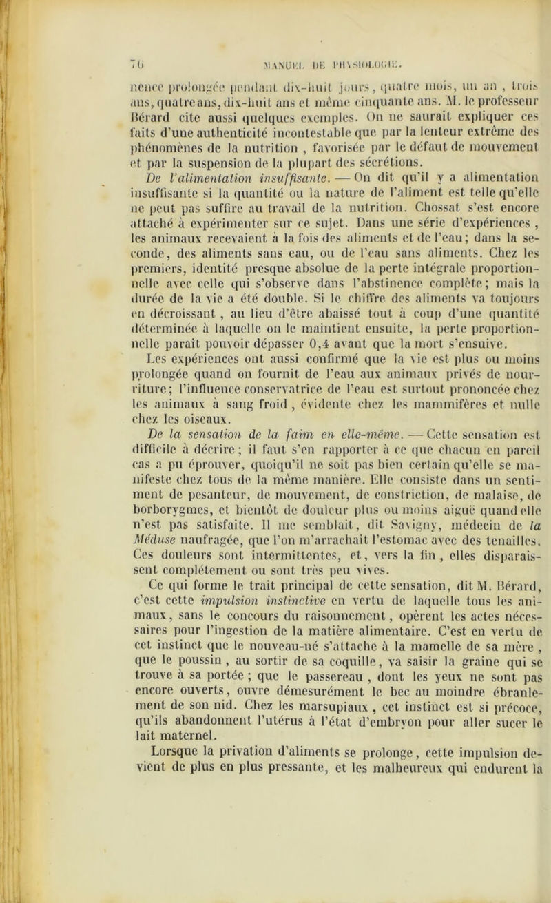 nenoe prolongée pendant <liv-liuit joints, quatre mois, un au , trois ans, quatre ans, dix-huit ans et môme cinquante ans. AI. le professeur liérard cite aussi quelques exemples. On ne saurait expliquer ces faits d’une authenticité incontestable que par la lenteur extrême des phénomènes de la nutrition , favorisée par le défaut de mouvement et par la suspension de la plupart des sécrétions. De l’alimentation insuffisante. — On dit qu’il y a alimentation insuffisante si la quantité ou la nature de l’aliment est telle qu’elle ne peut pas suffire au travail de la nutrition. Chossat s’est encore attaché à expérimenter sur ce sujet. Dans une série d’expériences , les animaux recevaient à la fois des aliments et de l’eau; dans la se- conde, des aliments sans eau, ou de l’eau sans aliments. Chez les premiers, identité presque absolue de la perte intégrale proportion- nelle avec celle qui s’observe dans l’abstinence complète; mais la durée de la vie a été double. Si le chiffre des aliments va toujours en décroissant, au lieu d’être abaissé tout à coup d’une quantité déterminée à laquelle on le maintient ensuite, la perte proportion- nelle parait pouvoir dépasser 0,4 avant, que la mort s’ensuive. Les expériences ont aussi confirmé que la \ie est plus ou moins prolongée quand on fournit de l’eau aux animaux privés de nour- riture; l’influence conservatrice de l’eau est surtout prononcée chez les animaux à sang froid , évidente chez les mammifères et nulle chez les oiseaux. De la sensation de la, faim en elle-même. — Cette sensation est difficile à décrire; il faut s’en rapporter à ce que chacun en pareil cas a pu éprouver, quoiqu’il ne soit pas bien certain qu’elle se ma- nifeste chez tous de la même manière. Elle consiste dans un senti- ment de pesanteur, de mouvement, de constriction, de malaise, de borborygmcs, et bientôt de douleur plus ou moins aiguë quand elle n’est pas satisfaite. Il me semblait, dit Savigny, médecin de la Méduse naufragée, que l’on m’arrachait l’estomac avec des tenailles. Ces douleurs sont intermittentes, et, vers la fin, elles disparais- sent complètement ou sont très peu vives. Ce qui forme le trait principal de celte sensation, ditM. Bérard, c’est cette impulsion instinctive en vertu de laquelle tous les ani- maux, sans le concours du raisonnement, opèrent les actes néces- saires pour l’ingestion de la matière alimentaire. C’est eu vertu de cet instinct que le nouveau-né s’attache à la mamelle de sa mère , que le poussin , au sortir de sa coquille, va saisir la graine qui se trouve à sa portée ; que le passereau , dont les yeux ne sont pas encore ouverts, ouvre démesurément le bec au moindre ébranle- ment de son nid. Chez les marsupiaux, cet instinct est si précoce, qu’ils abandonnent l’utérus à l’état d’embrvon pour aller sucer le lait maternel. Lorsque la privation d’aliments se prolonge, cette impulsion de- vient de plus en plus pressante, et les malheureux qui endurent la