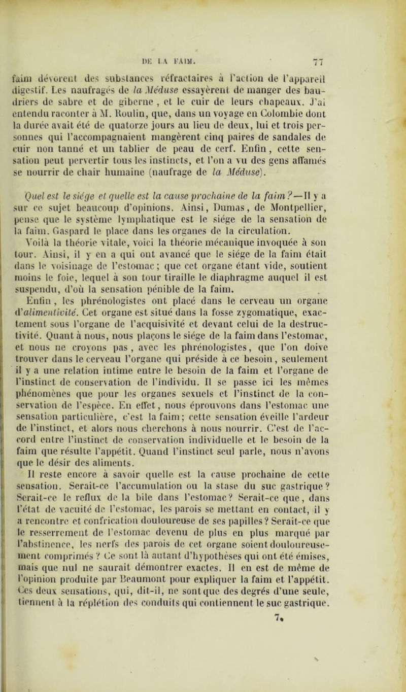 faim dévorent des substances réfractaires à faction de l’appareil digestif. Les naufragés de la Méduse essayèrent de manger des bau- driers de sabre et de giberne , et le cuir de leurs chapeaux. J’ai entendu raconter à M. Boulin, que, dans un voyage en Colombie dont la durée avait été de quatorze jours au lieu de deux, lui et trois per- sonnes qui l’accompagnaient mangèrent cinq paires de sandales de cuir non tanné et un tablier de peau de cerf. Enfin, cette sen- sation peut pervertir tous les instincts, et l’on a vu des gens affamés se nourrir de chair humaine (naufrage de la Méduse). Quel est le siège et quelle est la cause prochaine de la faim ?—Il y a sur ce sujet beaucoup d’opinions. Ainsi, Dumas, de Montpellier, pense que le système lymphatique est le siège de la sensation de la faim. Gaspard le place dans les organes de la circulation. Voilà la théorie vitale, voici la théorie mécanique invoquée à son tour. Ainsi, il y en a qui ont avancé que le siège de la faim était dans le voisinage de l’estomac ; que cet organe étant vide, soutient moins le foie, lequel à son tour tiraille le diaphragme auquel il est suspendu, d’où la sensation pénible de la faim. Enfin , les phrénologistes ont placé dans le cerveau un organe d'alimentlvité. Cet organe est situé dans la fosse zygomatique, exac- tement sous l’organe de l’acquisivité et devant celui de la destruc- tivité. Quanta nous, nous plaçons le siège de la faim dans l’estomac, et nous ne croyons pas, avec les phrénologistes, que l’on doive trouver dans le cerveau l’organe qui préside à ce besoin, seulement il y a une relation intime entre le besoin de la faim et l’organe de l’instinct de conservation de l’individu. Il se passe ici les mêmes phénomènes que pour les organes sexuels et l’instinct de la con- servation de l’espèce. En effet, nous éprouvons dans l’estomac une sensation particulière, c'est la faim ; cette sensation éveille l’ardeur de l’instinct, et alors nous cherchons à nous nourrir. C’est de l’ac- cord entre l’instinct de conservation individuelle et le besoin de la faim que résulte l’appétit. Quand l’instinct seul parle, nous n’avons que le désir des aliments. Il reste encore à savoir quelle est la cause prochaine de cette sensation. Serait-ce l’accumulation ou la stase du suc gastrique ? Serait-ce le reflux de la bile dans l’estomac? Serait-ce que, dans l’état de vacuité de l’estomac, les parois se mettant en contact, il y a rencontre et confiscation douloureuse de ses papilles? Serait-ce que le resserrement de l’estomac devenu de plus en plus marqué par l’abstinence, les nerfs des parois de cet organe soient douloureuse- ment comprimés ? Ce sont là autant d’hypothèses qui ont été émises, mais que nul ne saurait démontrer exactes. 11 en est de même de l’opinion produite par Beaumont pour expliquer la faim et l’appétit. Ces deux sensations, qui, dit-il, ne sontquc des degrés d’une seule, tiennent à la réplétion des conduits qui contiennent le suc gastrique. 7% N