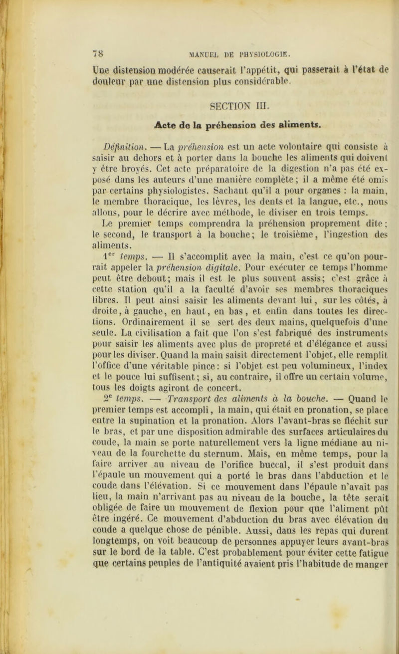 Une distension modérée causerait l’appétit, qui passerait à l’état de douleur par une distension plus considérable. SECTION III. Acte de la préhension des aliments. Définition. — La préhension est un acte volontaire qui consiste à saisir au dehors et à porter dans la bouche les aliments qui doivenl y être broyés. Cet acte préparatoire de la digestion n’a pas été ex- posé dans les auteurs d’une manière complète; il a même été omis par certains physiologistes. Sachant qu’il a pour organes : la main, le membre thoracique, les lèvres, les dents et la langue, etc., nous allons, pour le décrire avec méthode, le diviser en trois temps. Le. premier temps comprendra la préhension proprement dite ; le second, le transport à la bouche; le troisième, l’ingestion des aliments. 1er temps. — 11 s’accomplit avec la main, c’est ce qu’on pour- rait appeler la préhension digitale. Pour exécuter ce temps l’homme peut être debout; mais il est le plus souvent assis; c’est grâce à cette station qu’il a la faculté d’avoir ses membres thoraciques libres. Il peut ainsi saisir les aliments devant lui, sur les côtés, à droite, à gauche, en haut, en bas, et enfin dans toutes les direc- tions. Ordinairement il se sert des deux mains, quelquefois d’une seule. La civilisation a fait que l’on s'est fabriqué des instruments pour saisir les aliments avec plus de propreté et d’élégance et aussi pour les diviser. Quand la main saisit directement l'objet, elle remplit l’office d’une véritable pince: si l’objet est peu volumineux, l’index et le pouce lui suffisent; si, au contraire, il offre un certain volume, tous les doigts agiront de concert. 2e temps. — Transport des aliments à la bouche. — Quand le premier temps est accompli, la main, qui était en pronation, se place entre la supination et la pronation. Alors l’avant-bras se fléchit sur le bras, et par une disposition admirable des surfaces articulaires du coude, la main se porte naturellement vers la ligne médiane au ni- veau de la fourchette du sternum. Mais, en même temps, pour la faire arriver au niveau de l’orifice buccal, il s’est produit dans l'épaule un mouvement qui a porté le bras dans l’abduction et le coude dans l’élévation. Si ce mouvement dans l’épaule n’avait pas lieu, la main n’arrivant pas au niveau de la bouche, la tête serait obligée de faire un mouvement de flexion pour que l’aliment pût être ingéré. Ce mouvement d’abduction du bras avec élévation du coude a quelque chose de pénible. Aussi, dans les repas qui durent longtemps, on voit beaucoup de personnes appuyer leurs avant-bras sur le bord de la table. C’est probablement pour éviter cette fatigue que certains peuples de l’antiquité avaient pris l’habitude de manger
